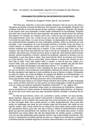 5
Nota. - Ver adiante, nas dissertações, algumas comunicações de Jean Reynaud.
__________________
PENSAMENTOS ESPÍRITAS EM DIFERENTES ESCRITORES.
Extraído do Voyage en Orient, pelo Sr. de Lamartine.
"Oh! Para isso, disse-lhe, é uma outra questão. Ninguém mais do que eu não sofre e
não geme do gemido universal da Natureza, dos homens e das sociedades. Ninguém não
confessa mais alto os enormes abusos sociais, políticos e religiosos. Ninguém não deseja
e não espera mais uma reparação a esses males intoleráveis da Humanidade. Ninguém
não está mais convencido de que esse reparador não pode ser senão divino! Se chamais
isso esperar um messias, eu o espero como vós, e mais do que vós suspiro por seu pró-
ximo aparecimento; como vós, e mais do que vós vejo nas crenças abaladas do homem,
no tumulto de suas idéias, no vazio de seu coração, na depravação de seu estado social,
nos estremecimentos repetidos de suas instituições políticas, todos os sintomas de uma
comoção, e por conseguinte de uma renovação próxima e iminente. Creio que Deus se
mostra sempre no momento preciso onde tudo o que é humano é insuficiente, onde o
homem confessa que nada pode por si mesmo. O seu mundo aí está. Creio, pois, num
messias; não vejo Cristo que nada tem de mais a nos dar em sabedoria, em virtude e em
verdade; vejo aquilo que o Cristo anunciou dever vir após ele: esse Espírito-Santo sempre
atuante, sempre assistindo o homem, sempre lhe revelando, segundo os tempos e as ne-
cessidades, o que deve fazer e saber. Que esse Espírito divino se encarne num homem
ou numa doutrina, num fato ou numa idéia, pouco importa, é sempre ele, homem ou dou-
trina, fato ou idéia. Creio nele, espero nele e o espero, e mais do que vós, milady, eu o
invoco! Vede, pois, que podemos nos entender e que nossas estrelas não são tão diver-
gentes do que esta conversação vo-lo pôde fazer pensar." (1º
vol. página 176.)
"A imaginação do homem é mais verdadeira do que se pensa; ela não edifica sem-
pre com os sonhos, mas procede por assimilações instintivas de coisas e de imagens que
lhe dão resultados mais seguros e mais evidentes do que a ciência e a lógica. Excetuados
os vales do Líbano, as ruínas de Balbek, as margens do Bósforo em Constantinopla, e o
primeiro aspecto de Damasco, do alto do Anti-Líbano, jamais encontrei um lugar, uma
coisa cuja primeira visão não fosse para mim como uma lembrança!
"Vivemos duas vezes ou mil vezes? Nossa memória não é senão um gelo embaçado
que o sopro de Deus reanima? ou bem temos na nossa imaginação o poder de pressentir
e de ver, antes que vejamos realmente? Questões insolúveis!" (1o
vol., página 327.)
Nota. - Em nosso precedente artigo sobre os precursores do Espiritismo, dissemos
que se encontram em muitos autores os elementos esparsos desta doutrina; os fragmen-
tos acima são muito claros para que seja necessário fazê-los ressaltar a presença de es-
pírito.
Do fato de que homens, como o Sr. Lamartine e outros, emitam, em seus escritos,
idéias espíritas, segue-se que adotem francamente o Espiritismo? Não; para a maioria
não estudaram, ou se o fizeram não ousam ligar seu nome conhecido a uma nova bandei-
ra. Sua convicção, aliás, não é senão parcial, e a idéia, freqüentemente, não é para eles
senão um relâmpago que parte de uma intuição vaga não formulada, não retida em seu
espírito; podem, pois, recuar diante de um conjunto do qual certas partes podem ofuscá-
los, assustá-los mesmo; para nós, isso não é menos o indício do pressentimento da idéia
geral que germina parcialmente nos cérebros de elite, e isto basta para provar a certos
adversários que essas idéias não são tão desprovidas de sentido quanto o pretendem,
uma vez que são partilhadas pelos próprios homens cuja superioridade reconhecem. Re-
unindo e coordenando as idéias parciais de cada um, chegar-se-ia certamente a constituir
a Doutrina Espírita completa segundo os homens mais eminentes e os mais acreditados.
 
