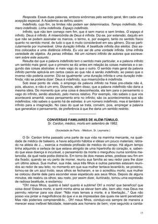 15
Resposta. Essas duas palavras, embora sinônimas pelo sentido geral, têm cada uma
acepção especial. A Academia as definiu assim:
Indefinido, cujo fim, os limites não podem ser determinados. Tempo indefinido. Nú-
mero indefinido. Linha indefinida. Espaço indefinido.
Infinito, que não tem começo nem fim, que é sem marco e sem limites. O espaço é
infinito. Deus é infinito. A misericórdia de Deus é infinita. Diz-se, por extensão, daquilo em
que não se podem assinalar os marcos, o termo, e, por exagero, tanto no sentido físico
quanto no sentido moral, de tudo o que é muito considerável em seu gênero. Diz-se parti-
cularmente por inumerável. Uma duração Infinita. A beatitude infinita dos eleitos. Dos as-
tros colocados a uma distância infinita. Eu vos sei de uma vontade infinita. Uma infinita
variedade de objetos. As penas infinitas. Há um número infinito de autores que escreve-
ram sobre este assunto.
Resulta daí que a palavra indefinido tem o sentido mais particular, e a palavra infinito
um sentido mais geral; que o primeiro se diz antes em relação às coisas materiais e o se-
gundo das coisas abstratas: é mais vago do que o outro. O sentido mais geral da palavra
infinito permite aplicá-la em certos casos ao que não é senão indefinido, ao passo que o
inverso não poderia ocorrer. Diz-se igualmente: uma duração infinita e uma duração inde-
finida; não se poderia dizer: Deus é indefinido, sua misericórdia é indefinida.
Sob esse ponto de vista, o emprego da palavra infinito na frase pre-citada não é,
pois, abusivo, e não é um erro. Dizemos, além disso, que a palavra indefinido não daria a
mesma idéia. Do momento que uma coisa é desconhecida, ela tem para o pensamento o
vago do infinito, senão absoluto, pelo menos relativo. Por exemplo, não sabeis o que vos
acontecerá amanhã: vosso pensamento erra no infinito; são os acontecimentos que são
indefinidos; não sabeis o quanto há de estrelas: é um número indefinido, mas é também o
infinito para a imaginação. No caso do qual se trata, convém, pois, empregar a palavra
que generalize o pensamento, de preferência à que lhe daria um sentido restrito.
_______________
CONVERSAS FAMILIARES DE ALÉM-TÚMULO.
Sr. Cardon, médico, morto em setembro de 1862.
(Sociedade de Paris. - Médium, Sr. Leymarie.)
O Sr. Cardon tinha passado uma parte de sua vida na marinha mercante, na quali-
dade de médico de baleeiro, e havia adquirido hábitos e idéias um pouco materiais; retira-
do na aldeia de J..., exercia a modesta profissão de médico do campo. Há algum tempo
tinha adquirido a certeza de que estava atingido de uma hipertrofia do coração, e, saben-
do que essa doença é incurável, o pensamento da morte o mergulhou numa sombria me-
lancolia, da qual nada podia distraí-lo. Em torno de dois meses antes, predisse seu fim em
dia fixado; quando se viu perto de morrer, reuniu sua família ao seu redor para lhe dizer
um último adeus. Sua mulher, sua mãe, seus três filhos e outros parentes estavam reuni-
dos ao redor de seu leito; no momento em que sua mulher tentava levantá-lo, se prostrou,
tornou-se de um azul lívido, seus olhos se fecharam, e se o acreditou morto; sua mulher
se colocou diante dele para esconder esse espetáculo aos seus filhos. Depois de alguns
minutos, ele reabriu os olhos; seu rosto, por assim dizer, iluminado, tomou uma expressão
de radiosa beatitude, e exclamou:
"Oh! meus filhos, quanto é belo! quanto é sublime! Oh! a morte! que benefício! que
coisa doce! Estava morto, e senti minha alma se elevar bem alto, bem alto; mas Deus me
permitiu retornar para vos dizer: "Não mais temais a morte, é a libertação..." Que não
posso vos pintar a magnificência do que vi e as impressões das quais me senti penetrado!
Mas não poderíeis compreendê-lo... Oh! meus filhos, conduzi-vos sempre de maneira a
merecer essa inefável felicidade, reservada aos homens de bem; vivei segundo a carida-
 