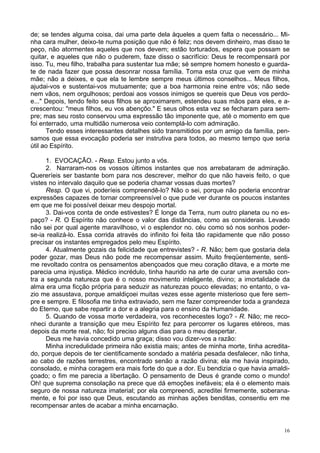 16
de; se tendes alguma coisa, dai uma parte dela àqueles a quem falta o necessário... Mi-
nha cara mulher, deixo-te numa posição que não é feliz; nos devem dinheiro, mas disso te
peço, não atormentes aqueles que nos devem; estão torturados, espera que possam se
quitar, e aqueles que não o puderem, faze disso o sacrifício: Deus te recompensará por
isso. Tu, meu filho, trabalha para sustentar tua mãe; sé sempre homem honesto e guarda-
te de nada fazer que possa desonrar nossa família. Toma esta cruz que vem de minha
mãe; não a deixes, e que ela te lembre sempre meus últimos conselhos... Meus filhos,
ajudai-vos e sustentai-vos mutuamente; que a boa harmonia reine entre vós; não sede
nem vãos, nem orgulhosos; perdoai aos vossos inimigos se quereis que Deus vos perdo-
e..." Depois, tendo feito seus filhos se aproximarem, estendeu suas mãos para eles, e a-
crescentou: "meus filhos, eu vos abençôo." E seus olhos esta vez se fecharam para sem-
pre; mas seu rosto conservou uma expressão tão imponente que, até o momento em que
foi enterrado, uma multidão numerosa veio contemplá-lo com admiração.
Tendo esses interessantes detalhes sido transmitidos por um amigo da família, pen-
samos que essa evocação poderia ser instrutiva para todos, ao mesmo tempo que seria
útil ao Espírito.
1. EVOCAÇÃO. - Resp. Estou junto a vós.
2. Narraram-nos os vossos últimos instantes que nos arrebataram de admiração.
Quereríeis ser bastante bom para nos descrever, melhor do que não haveis feito, o que
vistes no intervalo daquilo que se poderia chamar vossas duas mortes?
Resp. O que vi, poderíeis compreendê-lo? Não o sei, porque não poderia encontrar
expressões capazes de tornar compreensível o que pude ver durante os poucos instantes
em que me foi possível deixar meu despojo mortal.
3. Dai-vos conta de onde estivestes? É longe da Terra, num outro planeta ou no es-
paço? - R. O Espírito não conhece o valor das distâncias, como as considerais. Levado
não sei por qual agente maravilhoso, vi o esplendor no. céu como só nos sonhos poder-
se-ia realizá-lo. Essa corrida através do infinito foi feita tão rapidamente que não posso
precisar os instantes empregados pelo meu Espírito.
4. Atualmente gozais da felicidade que entrevistes? - R. Não; bem que gostaria dela
poder gozar, mas Deus não pode me recompensar assim. Muito freqüentemente, senti-
me revoltado contra os pensamentos abençoados que meu coração ditava, e a morte me
parecia uma injustiça. Médico incrédulo, tinha haurido na arte de curar uma aversão con-
tra a segunda natureza que é o nosso movimento inteligente, divino; a imortalidade da
alma era uma ficção própria para seduzir as naturezas pouco elevadas; no entanto, o va-
zio me assustava, porque amaldiçoei muitas vezes esse agente misterioso que fere sem-
pre e sempre. E filosofia me tinha extraviado, sem me fazer compreender toda a grandeza
do Eterno, que sabe repartir a dor e a alegria para o ensino da Humanidade.
5. Quando de vossa morte verdadeira, vos reconhecestes logo? - R. Não; me reco-
nheci durante a transição que meu Espírito fez para percorrer os lugares etéreos, mas
depois da morte real, não; foi preciso alguns dias para o meu despertar.
Deus me havia concedido uma graça; disso vou dizer-vos a razão:
Minha incredulidade primeira não existia mais; antes de minha morte, tinha acredita-
do, porque depois de ter cientificamente sondado a matéria pesada desfalecer, não tinha,
ao cabo de razões terrestres, encontrado senão a razão divina; ela me havia inspirado,
consolado, e minha coragem era mais forte do que a dor. Eu bendizia o que havia amaldi-
çoado; o fim me parecia a libertação. O pensamento de Deus é grande como o mundo!
Oh! que suprema consolação na prece que dá emoções inefáveis; ela é o elemento mais
seguro de nossa natureza imaterial; por ela compreendi, acreditei firmemente, soberana-
mente, e foi por isso que Deus, escutando as minhas ações benditas, consentiu em me
recompensar antes de acabar a minha encarnação.
 