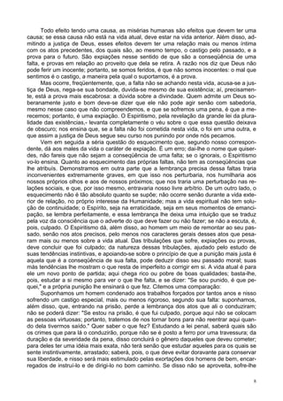 8
Todo efeito tendo uma causa, as misérias humanas são efeitos que devem ter uma
causa; se essa causa não está na vida atual, deve estar na vida anterior. Além disso, ad-
mitindo a justiça de Deus, esses efeitos devem ter uma relação mais ou menos íntima
com os atos precedentes, dos quais são, ao mesmo tempo, o castigo pelo passado, e a
prova para o futuro. São expiações nesse sentido de que são a conseqüência de uma
falta, e provas em relação ao proveito que dela se retira. A razão nos diz que Deus não
pode ferir um inocente; portanto, se somos feridos, é que não somos inocentes: o mal que
sentimos é o castigo, a maneira pela qual o suportamos, é a prova.
Mas ocorre, freqüentemente, que, a falta não se achando nesta vida, acusa-se a jus-
tiça de Deus, nega-se sua bondade, duvida-se mesmo de sua existência; aí, precisamen-
te, está a prova mais escabrosa: a dúvida sobre a divindade. Quem admite um Deus so-
beranamente justo e bom deve-se dizer que ele não pode agir senão com sabedoria,
mesmo nesse caso que não compreendemos, e que se sofremos uma pena, é que a me-
recemos; portanto, é uma expiação. O Espiritismo, pela revelação da grande lei da plura-
lidade das existências,- levanta completamente o véu sobre o que essa questão deixava
de obscuro; nos ensina que, se a falta não foi cometida nesta vida, o foi em uma outra, e
que assim a justiça de Deus segue seu curso nos punindo por onde nós pecamos.
Vem em seguida a séria questão do esquecimento que, segundo nosso correspon-
dente, dá aos males da vida o caráter de expiação. É um erro; dai-lhe o nome que quiser-
des, não fareis que não sejam a conseqüência de uma falta; se o ignorais, o Espiritismo
vo-lo ensina. Quanto ao esquecimento das próprias faltas, não tem as conseqüências que
lhe atribuís. Demonstramos em outra parte que a lembrança precisa dessa faltas traria
inconvenientes extremamente graves, em que isso nos perturbaria, nos humilharia aos
nossos próprios olhos e aos de nossos próximos; que nos traria uma perturbação nas re-
lações sociais, e que, por isso mesmo, entravaria nosso livre arbítrio. De um outro lado, o
esquecimento não é tão absoluto quanto se supõe; não ocorre senão durante a vida exte-
rior de relação, no próprio interesse da Humanidade; mas a vida espiritual não tem solu-
ção de continuidade; o Espírito, seja na erraticidade, seja em seus momentos de emanci-
pação, se lembra perfeitamente, e essa lembrança lhe deixa uma intuição que se traduz
pela voz da consciência que o adverte do que deve fazer ou não fazer; se não a escuta, é,
pois, culpado. O Espiritismo dá, além disso, ao homem um meio de remontar ao seu pas-
sado, senão nos atos precisos, pelo menos nos caracteres gerais desses atos que pesa-
ram mais ou menos sobre a vida atual. Das tribulações que sofre, expiações ou provas,
deve concluir que foi culpado; da natureza dessas tribulações, ajudado pelo estudo de
suas tendências instintivas, e apoiando-se sobre o princípio de que a punição mais justa é
aquela que é a conseqüência de sua falta, pode deduzir disso seu passado moral; suas
más tendências lhe mostram o que resta de imperfeito a corrigir em si. A vida atual é para
ele um novo ponto de partida; aqui chega rico ou pobre de boas qualidades; basta-lhe,
pois, estudar a si mesmo para ver o que lhe falta, e se dizer: "Se sou punido, é que pe-
quei," e a própria punição lhe ensinará o que fez. Citemos uma comparação:
Suponhamos um homem condenado aos trabalhos forçados por tantos anos e nisso
sofrendo um castigo especial, mais ou menos rigoroso, segundo sua falta: suponhamos,
além disso, que, entrando na prisão, perde a lembrança dos atos que ali o conduziram;
não se poderá dizer: "Se estou na prisão, é que fui culpado, porque aqui não se colocam
as pessoas virtuosas; portanto, tratemos de nos tornar bons para não reentrar aqui quan-
do dela tivermos saído." Quer saber o que fez? Estudando a lei penal, saberá quais são
os crimes que para lá o conduzirão, porque não se é posto a ferro por uma travessura; da
duração e da severidade da pena, disso concluirá o gênero daqueles que deveu cometer;
para deles ter uma idéia mais exata, não terá senão que estudar aqueles para os quais se
sente instintivamente, arrastado; saberá, pois, o que deve evitar doravante para conservar
sua liberdade, e nisso será mais estimulado pelas exortações dos homens de bem, encar-
regados de instruí-lo e de dirigi-lo no bom caminho. Se disso não se aproveita, sofre-lhe
 