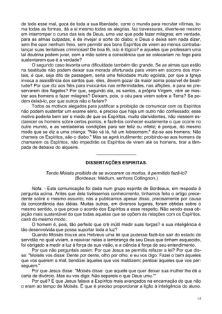 14
de todo esse mal, goza de toda a sua liberdade, corre o mundo para recrutar vítimas, to-
ma todas as formas, dá a si mesmo todas as alegrias, faz travessuras, diverte-se mesmo
em interromper o curso das leis de Deus, uma vez que pode fazer milagres; em verdade,
para as almas culpadas, é de invejar a sorte do diabo; e Deus o deixa sem nada dizer,
sem lhe opor nenhum freio, sem permitir aos bons Espíritos de virem ao menos contraba-
lançar suas tentativas criminosas! De boa fé, isto é lógico? e aqueles que professam uma
tal doutrina podem jurar, com a mão sobre a consciência que se colocariam no fogo para
sustentarem que é a verdade?
O segundo caso levanta uma dificuldade também tão grande. Se as almas que estão
na beatitude não podem deixar sua morada afortunada para virem em socorro dos mor-
tais, é que, seja dito de passagem, seria uma felicidade muito egoísta; por que a Igreja
invoca a assistência dos santos que, eles, devem gozar da maior soma possível de beati-
tude? Por que diz aos fiéis para invocá-los nas enfermidades, nas aflições, e para se pre-
servarem dos flagelos? Por que, segundo ela, os santos, a própria Virgem, vêm se mos-
trar aos homens e fazer milagres? Deixam, pois, o céu para virem sobre a Terra? Se po-
dem deixá-lo, por que outros não o fariam?
Todos os motivos alegados para justificar a proibição de comunicar com os Espíritos
não podem sustentar um exame sério, é preciso que haja um outro não confessado; esse
motivo poderia bem ser o medo de que os Espíritos, muito clarividentes, não viessem es-
clarecer os homens sobre certos pontos, e fazê-los conhecer exatamente o que ocorre no
outro mundo, e as verdadeiras condições para ser feliz ou infeliz; é porque, do mesmo
modo que se diz a uma criança: "Não vá lá, há um lobisomem;" diz-se aos homens: Não
chameis os Espíritos, são o diabo." Mas se agirá inutilmente; proibindo-se aos homens de
chamarem os Espíritos, não impedirão os Espíritos de virem até os homens, tirar a lâm-
pada de debaixo do alqueire.
________________
DISSERTAÇÕES ESPIRITAS.
Tendo Moisés proibido de se evocarem os mortos, é permitido fazê-lo?
(Bordeaux: Médium, senhora Collingnon.)
Nota. - Esta comunicação foi dada num grupo espírita de Bordeaux, em resposta à
pergunta acima. Antes que dela tivéssemos conhecimento, tínhamos feito o artigo prece-
dente sobre o mesmo assunto; nós a publicamos apesar disso, precisamente por causa
da concordância das idéias. Muitas outras, em diversos lugares, foram obtidas sobre o
mesmo sentido, o que prova o acordo dos Espíritos a esse respeito. Não sendo essa ob-
jeção mais sustentável do que todas aquelas que se opõem às relações com os Espíritos,
cairá do mesmo modo.
O homem é, pois, tão perfeito que crê inútil medir suas forças? e sua inteligência é
tão desenvolvida que possa suportar toda a luz?
Quando Moisés trouxe aos Hebreus uma lei que pudesse fazê-los sair do estado de
servidão no qual viviam, e reavivar neles a lembrança de seu Deus que tinham esquecido,
foi obrigado a medir a luz à força de sua visão, e a ciência à força de seu entendimento.
Por que não perguntais assim: Por que Jesus se permitiu refazer a lei? Por que dis-
se: "Moisés vos disse: Dente por dente, olho por olho, e eu vos digo: Fazei o bem àqueles
que vos querem o mal; bendizei àqueles que vos maldizem; perdoai àqueles que vos per-
seguem."
Por que Jesus disse: "Moisés disse: que aquele que quer deixar sua mulher lhe dê a
carta de divórcio. Mas eu vos digo: Não separeis o que Deus uniu.""
Por quê? É que Jesus falava a Espíritos mais avançados na encarnação do que não
o eram ao tempo de Moisés. É que é preciso proporcionar a lição à inteligência do aluno.
 