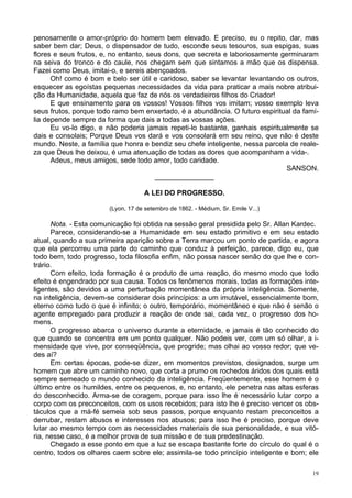 19
penosamente o amor-próprio do homem bem elevado. E preciso, eu o repito, dar, mas
saber bem dar; Deus, o dispensador de tudo, esconde seus tesouros, sua espigas, suas
flores e seus frutos, e, no entanto, seus dons, que secreta e laboriosamente germinaram
na seiva do tronco e do caule, nos chegam sem que sintamos a mão que os dispensa.
Fazei como Deus, imitai-o, e sereis abençoados.
Oh! como é bom e belo ser útil e caridoso, saber se levantar levantando os outros,
esquecer as egoístas pequenas necessidades da vida para praticar a mais nobre atribui-
ção da Humanidade, aquela que faz de nós os verdadeiros filhos do Criador!
E que ensinamento para os vossos! Vossos filhos vos imitam; vosso exemplo leva
seus frutos, porque todo ramo bem enxertado, é a abundância. O futuro espiritual da famí-
lia depende sempre da forma que dais a todas as vossas ações.
Eu vo-lo digo, e não poderia jamais repeti-lo bastante, ganhais espiritualmente se
dais e consolais; Porque Deus vos dará e vos consolará em seu reino, que não é deste
mundo. Neste, a família que honra e bendiz seu chefe inteligente, nessa parcela de reale-
za que Deus lhe deixou, é uma atenuação de todas as dores que acompanham a vida-.
Adeus, meus amigos, sede todo amor, todo caridade.
SANSON.
_______________
A LEI DO PROGRESSO.
(Lyon, 17 de setembro de 1862. - Médium, Sr. Emile V...)
Nota. - Esta comunicação foi obtida na sessão geral presidida pelo Sr. Allan Kardec.
Parece, considerando-se a Humanidade em seu estado primitivo e em seu estado
atual, quando a sua primeira aparição sobre a Terra marcou um ponto de partida, e agora
que ela percorreu uma parte do caminho que conduz à perfeição, parece, digo eu, que
todo bem, todo progresso, toda filosofia enfim, não possa nascer senão do que lhe e con-
trário.
Com efeito, toda formação é o produto de uma reação, do mesmo modo que todo
efeito é engendrado por sua causa. Todos os fenômenos morais, todas as formações inte-
ligentes, são devidos a uma perturbação momentânea da própria inteligência. Somente,
na inteligência, devem-se considerar dois princípios: a um imutável, essencialmente bom,
eterno como tudo o que é infinito; o outro, temporário, momentâneo e que não é senão o
agente empregado para produzir a reação de onde sai, cada vez, o progresso dos ho-
mens.
O progresso abarca o universo durante a eternidade, e jamais é tão conhecido do
que quando se concentra em um ponto qualquer. Não podeis ver, com um só olhar, a i-
mensidade que vive, por conseqüência, que progride; mas olhai ao vosso redor; que ve-
des aí?
Em certas épocas, pode-se dizer, em momentos previstos, designados, surge um
homem que abre um caminho novo, que corta a prumo os rochedos áridos dos quais está
sempre semeado o mundo conhecido da inteligência. Freqüentemente, esse homem é o
último entre os humildes, entre os pequenos, e, no entanto, ele penetra nas altas esferas
do desconhecido. Arma-se de coragem, porque para isso lhe é necessário lutar corpo a
corpo com os preconceitos, com os usos recebidos; para isto lhe é preciso vencer os obs-
táculos que a má-fé semeia sob seus passos, porque enquanto restam preconceitos a
derrubar, restam abusos e interesses nos abusos; para isso lhe é preciso, porque deve
lutar ao mesmo tempo com as necessidades materiais de sua personalidade, e sua vitó-
ria, nesse caso, é a melhor prova de sua missão e de sua predestinação.
Chegado a esse ponto em que a luz se escapa bastante forte do círculo do qual é o
centro, todos os olhares caem sobre ele; assimila-se todo princípio inteligente e bom; ele
 