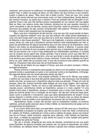 9
vessaram, sem procurar na violência e na espoliação o necessário que lhes faltava; é que
pedem hoje, e crêem na justiça de Deus, se não crêem nas dos homens; é que compre-
endem a palavra de Jesus: "Meu reino não é deste mundo." Dizei por que, com vossa
doutrina das penas eternas que preconizais como um freio indispensável, jamais detives-
tes nenhum excesso, ao passo que a máxima "Fora da caridade não há salvação" é oni-
potente! Faça o céu que não tenhais jamais necessidade de vos colocar sob sua égide!
Mas se Deus vos reserva ainda dias nefastos, lembrai-vos de que aqueles mesmos a
quem recusastes o pão da esmola, porque eram Espíritas, serão os primeiros a partilhar
convosco seu pedaço de pão; porque compreendem esta palavra: "Perdoai aos vossos
inimigos, e fazei o bem àqueles que vos perseguem."
Mas o que tem o Espiritismo de tão temível, uma vez que não ocupa senão os deso-
cupados de algumas cidades? uma vez que tais práticas não estão jamais destinadas a
viver uma bem longa vida? uma vez que deve ter a sorte dos malabarismos de Cagliostro,
de Mesmer e das mesas girantes? Pelo que é de Cagliostro, é preciso colocá-lo fora de
causa, tendo em vista que o Espiritismo sempre declinou toda solidariedade com ele, a-
pesar da persistências de alguns adversários para unir seu nome ao do Espiritismo, como
fizeram com todos os escamoteadores e charlatães. Quanto a Mesmer, é preciso estar
bem pouco ao corrente do que se passa, para ignorar que o magnetismo está mais difun-
dido do que jamais o foi, e que é hoje professado por notabilidades científicas. É verdade
que se ocupam pouco agora das mesas girantes, mas é preciso convir que elas têm no
entanto feito um caminho bastante bom, uma vez que foram o ponto de partida dessa ter-
rível doutrina que causa tanta insônia a esses senhores. Foram elas o alfabeto do Espiri-
tismo; se, pois, delas não se ocupam mais, é que não se procura mais soletrar quando se
sabe ler. Cresceram elas tanto que não as reconheceis mais.
Depois de ter falado de sua viagem à França, que teve um pleno sucesso, o Mons.
de Argel acrescenta:
"Nossa primeira e incessante preocupação do retorno era de publicar uma instrução
pastoral contra a superstição em geral, e em particular contra a do Espiritismo, O Evange-
lho segundo Renan não nos tendo desviado senão oito dias.""
Eis, é preciso nisso convir, uma singular confissão. A obra do Sr. Renan, que solapa
o edifício por sua base e que teve tão grande repercussão, não preocupou Sua Grandeza
senão oito dias, ao passo que o Espiritismo absorve toda sua atenção. "Chego em tudo às
pressas, disse ele, embora oprimido pelas fadigas de uma longa viagem, sem repousar,
monto sobre o prejuízo. Temos um novo e rude adversário no Sr. Renan, mas este nos
inquieta pouco; caminhemos direito ao Espiritismo, porque é o mais urgente." É uma
grande honra para o Espiritismo, porque é reconhecer que é muito mais temível, e não
pode ser temível senão com a condição de ser lógico. Se não tem nenhuma base séria,
assim como o pretende o monsenhor, para que esse desdobramento de forças? Viu-se
jamais disparar o canhão contra uma mosca que voa? Quanto mais os meios de ataque
são violentos, mais se exalta a sua importância; eis porque não nos lamentamos disso.
"Aprendemos, dizeis, a disso não duvidar, que os verdadeiros cristãos, os sinceros
católicos, pensam poder associar Jesus Cristo e Belial, os mandamentos da Igreja com os
procedimentos do Espiritismo."
É um pouco tarde para disso vos aperceber, porque há três anos que o Espiritismo
está implantado e prospera na Argélia, que não se acha aí mais mal. Aliás, a brochura do
Sr. Leblanc de Prébois, publicada em nome e para a defesa da Igreja, deveu vos ensinar
que há na França, neste momento, segundo seus cálculos, vinte milhões de Espíritas,
quer dizer, a metade da população, e que dentro em pouco a outra metade será ganha;
ora, a Argélia faz parte da França.
"Se, diz a circular, dirigindo-se aos curas da diocese, encontram-se em sua paró-
quias Espíritas, de alguma condição que possam ser, em geral os descrentes, as mulhe-
res vaidosas, as cabeças fracas, formando sempre o grosso dos cortejos supersticiosos,
 