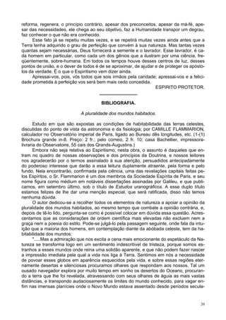 20
reforma, regenera, o princípio contrário, apesar dos preconceitos, apesar da má-fé, ape-
sar das necessidades, ele chega ao seu objetivo, faz a Humanidade transpor um degrau,
faz conhecer o que não era conhecido.
Esse fato já se repetiu muitas vezes, e se repetirá muitas vezes ainda antes que a
Terra tenha adquirido o grau de perfeição que convém à sua natureza. Mas tantas vezes
quantas sejam necessárias, Deus fornecerá a semente e o lavrador. Esse lavrador, é ca-
da homem em particular, como cada um dos gênios que a ilustram por uma ciência, fre-
qüentemente, sobre-humana. Em todos os tempos houve desses centros de luz, desses
pontos de união, e o dever de todos é de se aproximar, de ajudar e de proteger os apósto-
los da verdade. É o que o Espiritismo vem dizer ainda.
Apressai-vos, pois, vós todos que sois irmãos pela caridade; apressai-vos e a felici-
dade prometida à perfeição vos será bem mais cedo concedida.
ESPIRITO PROTETOR.
_______________
BIBLIOGRAFIA.
A pluralidade dos mundos habitados.
Estudo em que são expostas as condições de habitabilidade das terras celestes,
discutidas do ponto de vista da astronomia e da fisiologia; por CAMILLE FLAMMARION,
calculador no Observatório imperial de Paris, ligado ao Bureau dês longitudes, etc. (1-(1)
Brochura grande in-8. Preço: 2 fr.; pelo correio, 2 fr. 10; casa Bachellier, impressora-
livraria do Observatoire, 55 cais dos Qrands-Augustins.)
Embora não seja relativa ao Espiritismo, nesta obra, o assunto é daqueles que en-
tram no quadro de nossas observações e dos princípios da Doutrina, e nossos leitores
nos agradecerão por o termos assinalado à sua atenção, persuadidos antecipadamente
do poderoso interesse que darão a essa leitura duplamente atraente, pela forma e pelo
fundo. Nela encontrarão, confirmada pela ciência, uma das revelações capitais feitas pe-
los Espíritos, o Sr. Flammarion é um dos membros da Sociedade Espírita de Paris, e seu
nome figura como médium em notáveis dissertações assinadas por Galileu, e que publi-
camos, em setembro último, sob o título de Estudos uranográficos. A esse duplo título
estamos felizes de lhe dar uma menção especial, que será ratificada, disso não temos
nenhuma dúvida.
O autor dedicou-se a recolher todos os elementos de natureza a apoiar a opinião da
pluralidade dos mundos habitados, ao mesmo tempo que combate a opinião contrária, e,
depois de tê-lo lido, pergunta-se como é possível colocar em dúvida essa questão. Acres-
centamos que as considerações de ordem científica mais elevadas não excluem nem a
graça nem a poesia do estilo. Pode-se julgá-lo pela passagem seguinte, onde fala da intu-
ição que a maioria dos homens, em contemplação diante da abóbada celeste, tem da ha-
bitabilidade dos mundos:
".....Mas a admiração que nos excita a cena mais emocionante do espetáculo da Na-
tureza se transforma logo em um sentimento indescritível de tristeza, porque somos es-
tranhos a esses mundos onde reina uma solidão aparente, e que não podem fazer nascer
a impressão imediata pela qual a vida nos liga à Terra. Sentimos em nós a necessidade
de povoar esses globos em aparência esquecidos pela vida, e sobre essas regiões eter-
namente desertas e silenciosas procuramos olhares que respondam aos nossos. Tal um
ousado navegador explora por muito tempo em sonho os desertos do Oceano, procuran-
do a terra que lhe foi revelada, atravessando com seus olhares de águia as mais vastas
distâncias, e transpondo audaciosamente os limites do mundo conhecido, para vagar en-
fim nas imensas planícies onde o Novo Mundo estava assentado desde períodos secula-
 