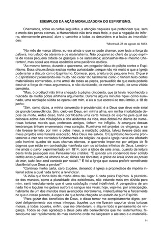 14
EXEMPLOS DA AÇÃO MORALIZADORA DO ESPIRITISMO.
Chamamos, sobre as cartas seguintes, a atenção daqueles que pretendem que, sem
o medo das penas eternas, a Humanidade não teria mais freio, e que a negação do infer-
no, eternamente pessoal, abre o caminho a todas as desordens e a todas as imoralida-
des:
"Montreuil, 28 de agosto de 1863.
"No mês de março último, eu era ainda o que se pode chamar, com toda a força da
palavra, incrustado de ateísmo e de materialismo. Não pouparei ao chefe do grupo espíri-
ta de nossa pequena cidade os gracejos e os sarcasmos; aconselhar-lhe-ei mesmo Cha-
renton!, mas oporá aos meus escárnios uma paciência estóica.
"Ao mesmo tempo, durante a quaresma, um pregador falou do púlpito contra o Espi-
ritismo. Essa circunstância excitou minha curiosidade, porque não via muito o que a Igreja
poderia ter a discutir com o Espiritismo. Comecei, pois, a leitura do pequeno livro: O que é
o Espiritismo? prometendo-me muito não ceder tão facilmente como o tinham feito certos
materialistas convertidos, e me armei de todas as peças, persuadido de que nada poderia
destruir a força de meus argumentos, e não duvidando, de nenhum modo, de uma vitória
completa.
"Mas, ó prodígio! não tinha chegado à página cinqüenta, que já havia reconhecido a
nulidade de minha pobre artilharia argumentai. Durante alguns minutos fiquei como ilumi-
nado, uma revolução súbita se operou em mim, e eis o que escrevi ao meu irmão, a 18 de
junho:
"Sim, como dizes, a minha conversão é providencial; é a Deus que devo este sinal
de grande benevolência. Sim, creio em Deus, em minha alma, em minha imortalidade de-
pois da morte. Antes disso, tinha por filosofia uma certa firmeza de espírito pela qual me
colocava acima das tribulações e dos acidentes da vida, mas dobrei-me diante de nume-
rosas torturas morais que, pretensos amigos, tinham me infligido. A amargura dessas
lembranças tinham envenenado meu coração. Ruminava mil projetos de vingança, e se
não tivesse temido, por mim e pelos meus, a maldição pública, talvez tivesse dado aos
meus projetos uma funesta execução. Mas Deus me salvou. O Espiritismo levou-me pron-
tamente a crer nas verdades fundamentais da religião, da qual a Igreja havia me afastado
pelo horrível quadro de suas chamas eternas, e querendo impor-me por artigos de fé
dogmas que estão em contradição manifesta com os atributos infinitos de Deus. Lembro-
me ainda o pavor experimentado em 1814, com a idade de sete anos, quando da leitura
desta linda passagem nos Pensamentos cristãos: "E quando um condenado tiver sofrido
tantos anos quanto há átomos no ar, folhas nas florestas, e grãos de areia sobre as praias
do mar, tudo isso será contado por nada//.'" E foi a Igreja que ousou proferir semelhante
blasfêmia! que Deus a perdoe!"
"Continuo minha carta, caro Eugène, deixando à Igreja a propriedade do império in-
fernal sobre a qual nada tenho a reivindicar.
"A idéia que tinha feito de minha alma deu lugar à dada pelos Espíritos. A pluralida-
de dos mundos, como a pluralidade das existências, não estando mais em dúvida para
mim, senti imediatamente que é uma satisfação moral indefinível. A perspectiva de um
nada frio e lúgubre me gelava outrora o sangue nas veias; hoje, vejo-me, por antecipação,
habitante de um dos mundos mais avançados moralmente, intelectualmente e fisicamente
do que o nosso planeta, à espera de que tenha chegado ao estado de puro Espírito.
"Para gozar dos benefícios de Deus, e disso tornar-me completamente digno, per-
doei deligentemente aos meus inimigos, àqueles que me fizeram suportar vivas torturas
morais, a todos aqueles, enfim, que me ofenderam, e abjurei todo o pensamento de vin-
gança. Todos os dias agradeço a Deus pela alta benevolência que me testemunhou, fa-
zendo-me sair rapidamente do mau caminho onde me lançaram o ateísmo e o materialis-
 