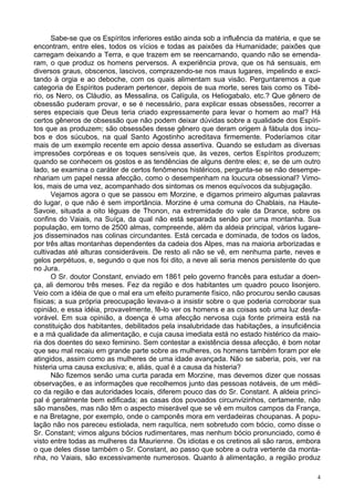 4
Sabe-se que os Espíritos inferiores estão ainda sob a influência da matéria, e que se
encontram, entre eles, todos os vícios e todas as paixões da Humanidade; paixões que
carregam deixando a Terra, e que trazem em se reencarnando, quando não se emenda-
ram, o que produz os homens perversos. A experiência prova, que os há sensuais, em
diversos graus, obscenos, lascivos, comprazendo-se nos maus lugares, impelindo e exci-
tando à orgia e ao deboche, com os quais alimentam sua visão. Perguntaremos a que
categoria de Espíritos puderam pertencer, depois de sua morte, seres tais como os Tibé-
rio, os Nero, os Cláudio, as Messalina, os Calígula, os Heliogabalo, etc.? Que gênero de
obsessão puderam provar, e se é necessário, para explicar essas obsessões, recorrer a
seres especiais que Deus teria criado expressamente para levar o homem ao mal? Há
certos gêneros de obsessão que não podem deixar dúvidas sobre a qualidade dos Espíri-
tos que as produzem; são obsessões desse gênero que deram origem à fábula dos íncu-
bos e dos súcubos, na qual Santo Agostinho acreditava firmemente. Poderíamos citar
mais de um exemplo recente em apoio dessa assertiva. Quando se estudam as diversas
impressões corpóreas e os toques sensíveis que, às vezes, certos Espíritos produzem;
quando se conhecem os gostos e as tendências de alguns dentre eles; e, se de um outro
lado, se examina o caráter de certos fenômenos histéricos, pergunta-se se não desempe-
nhariam um papel nessa afecção, como o desempenham na loucura obsessional? Vimo-
los, mais de uma vez, acompanhado dos sintomas os menos equívocos da subjugação.
Vejamos agora o que se passou em Morzine, e digamos primeiro algumas palavras
do lugar, o que não é sem importância. Morzine é uma comuna do Chablais, na Haute-
Savoie, situada a oito léguas de Thonon, na extremidade do vale da Drance, sobre os
confins do Vaiais, na Suíça, da qual não está separada senão por uma montanha. Sua
população, em torno de 2500 almas, compreende, além da aldeia principal, vários lugare-
jos disseminados nas colinas circundantes. Está cercada e dominada, de todos os lados,
por três altas montanhas dependentes da cadeia dos Alpes, mas na maioria arborizadas e
cultivadas até alturas consideráveis. De resto ali não se vê, em nenhuma parte, neves e
gelos perpétuos, e, segundo o que nos foi dito, a neve ali seria menos persistente do que
no Jura.
O Sr. doutor Constant, enviado em 1861 pelo governo francês para estudar a doen-
ça, ali demorou três meses. Fez da região e dos habitantes um quadro pouco lisonjero.
Veio com a idéia de que o mal era um efeito puramente físico, não procurou senão causas
físicas; a sua própria preocupação levava-o a insistir sobre o que poderia corroborar sua
opinião, e essa idéia, provavelmente, fê-lo ver os homens e as coisas sob uma luz desfa-
vorável. Em sua opinião, a doença é uma afecção nervosa cuja fonte primeira está na
constituição dos habitantes, debilitados pela insalubridade das habitações, a insuficiência
e a má qualidade da alimentação, e cuja causa imediata está no estado histérico da maio-
ria dos doentes do sexo feminino. Sem contestar a existência dessa afecção, é bom notar
que seu mal recaiu em grande parte sobre as mulheres, os homens também foram por ele
atingidos, assim como as mulheres de uma idade avançada. Não se saberia, pois, ver na
histeria uma causa exclusiva; e, aliás, qual é a causa da histeria?
Não fizemos senão uma curta parada em Morzine, mas devemos dizer que nossas
observações, e as informações que recolhemos junto das pessoas notáveis, de um médi-
co da região e das autoridades locais, diferem pouco das do Sr. Constant. A aldeia princi-
pal é geralmente bem edificada; as casas dos povoados circunvizinhos, certamente, não
são mansões, mas não têm o aspecto miserável que se vê em muitos campos da França,
e na Bretagne, por exemplo, onde o camponês mora em verdadeiras choupanas. A popu-
lação não nos pareceu estiolada, nem raquítica, nem sobretudo com bócio, como disse o
Sr. Constant; vimos alguns bócios rudimentares, mas nenhum bócio pronunciado, como é
visto entre todas as mulheres da Maurienne. Os idiotas e os cretinos ali são raros, embora
o que deles disse também o Sr. Constant, ao passo que sobre a outra vertente da monta-
nha, no Vaiais, são excessivamente numerosos. Quanto à alimentação, a região produz
 