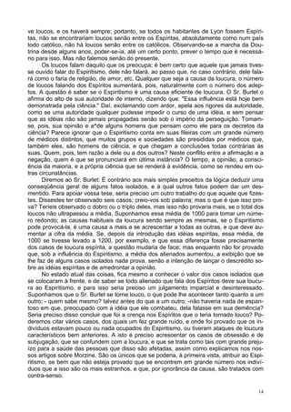 14
ve loucos, e os haverá sempre; portanto, se todos os habitantes de Lyon fossem Espíri-
tas, não se encontrariam loucos senão entre os Espíritas, absolutamente como num país
todo católico, não há loucos senão entre os católicos. Observando-se a marcha da Dou-
trina desde alguns anos, poder-se-ia, até um certo ponto, prever o tempo que é necessá-
rio para isso. Mas não falemos senão do presente.
Os loucos falam daquilo que os preocupa; é bem certo que aquele que jamais tives-
se ouvido falar do Espiritismo, dele não falará, ao passo que, no caso contrário, dele fala-
rá como o faria de religião, de amor, etc. Qualquer que seja a causa da loucura, o número
de loucos falando dos Espíritos aumentará, pois, naturalmente com o número dos adep-
tos. A questão é saber se o Espiritismo é uma causa eficiente de loucura. O Sr. Burlet o
afirma do alto de sua autoridade de interno, dizendo que: "Essa influência está hoje bem
demonstrada pela ciência." Daí, exclamando com ardor, apela aos rigores da autoridade,
como se uma autoridade qualquer pudesse impedir o curso de uma idéia, e sem pensar
que as idéias não são jamais propagadas senão sob o império da perseguição. Tomam-
se, pois, sua opinião e a^de alguns homens que pensam como ele para os decretos da
ciência? Parece ignorar que o Espiritismo conta em suas fileiras com um grande número
de médicos distintos, que muitos grupos e sociedades são presididas por médicos que,
também eles, são homens de ciência, e que chegam a conclusões todas contrárias às
suas. Quem, pois, tem razão a dele ou a dos outros? Neste conflito entre a afirmação e a
negação, quem é que se pronunciará em última instância? O tempo, a opinião, a consci-
ência da maioria, e a própria ciência que se renderá à evidência, como se rendeu em ou-
tras circunstâncias.
Diremos ao Sr. Burlet: É contrário aos mais simples preceitos da lógica deduzir uma
conseqüência geral de alguns fatos isolados, e à qual outros fatos podem dar um des-
mentido. Para apoiar vossa tese, seria preciso um outro trabalho do que aquele que fizes-
tes. Dissestes ter observado seis casos; creio-vos sob palavra; mas o que é que isso pro-
va? Teríeis observado o dobro ou o triplo deles, mas isso não provaria mais, se o total dos
loucos não ultrapassou a média. Suponhamos essa média de 1000 para tomar um núme-
ro redondo; as causas habituais da loucura sendo sempre as mesmas, se o Espiritismo
pode provocá-la, é uma causa a mais a se acrescentar a todas as outras, e que deve au-
mentar a cifra da média. Se, depois da introdução das idéias espíritas, essa média, de
1000 se tivesse levado a 1200, por exemplo, e que essa diferença fosse precisamente
dos casos de loucura espírita, a questão mudaria de face; mas enquanto não for provado
que, sob a influência do Espiritismo, a média dos alienados aumentou, a exibição que se
lhe faz de alguns casos isolados nada prova, senão a intenção de lançar o descrédito so-
bre as idéias espíritas e de amedrontar a opinião.
No estado atual das coisas, fica mesmo a conhecer o valor dos casos isolados que
se colocaram à frente, e de saber se todo alienado que fala dos Espíritos deve sua loucu-
ra ao Espiritismo, e para isso seria preciso um julgamento imparcial e desinteressado.
Suponhamos que o Sr. Burlet se torne louco, o que pode lhe acontecer tanto quanto a um
outro; - quem sabe mesmo? talvez antes do que a um outro; -não haveria nada de espan-
toso em que, preocupado com a idéia que ele combateu, dela falasse em sua demência?
Seria preciso disso concluir que foi a crença nos Espíritos que o teria tornado louco? Po-
deremos citar vários casos, dos quais um fez grande ruído, e onde foi provado que os in-
divíduos estavam pouco ou nada ocupados do Espiritismo, ou tiveram ataques de loucura
característicos bem anteriores. A isto é preciso acrescentar os casos de obsessão e de
subjugação, que se confundem com a loucura, e que se trata como tais com grande preju-
ízo para a saúde das pessoas que disso são afetadas, assim como explicamos nos nos-
sos artigos sobre Morzine. São os únicos que se poderia, à primeira vista, atribuir ao Espi-
ritismo, se bem que não esteja provado que se encontrem em grande número nos indiví-
duos que a isso são os mais estranhos, e que, por ignorância da causa, são tratados com
contra-senso.
 