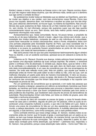 9
Kardec) viesse a morrer, o lamentaria se fizesse como o de Lyon. Depois concluiu dizen-
do que não negava nada dessa doutrina, que não afirmava nada, senão que é o demônio
que age contra a vontade de Deus."
Se quiséssemos revelar todas as falsidades que se debitam ao Espiritismo, para ten-
tar mudar seu objetivo e seu caráter, com isso encheríamos nossa Revista. Como isso
pouco nos inquieta, deixamos dizer, nos limitamos a recolher as notas que nos são dirigi-
das, para utilizá-las ulteriormente, se houver lugar, na história do Espiritismo. Nas circuns-
tâncias das quais acabamos de falar, trata-se de um fato material sobre o qual o Sr. vigá-
rio, sem dúvida, foi mal informado, porque não queremos supor que ele haja querido
conscientemente induzir ao erro. Sem dúvida, teria feito melhor pondo menos pressa e
esperando informações mais exatas.
Acrescentaremos que, nessa comunidade, fez-se, há pouco tempo, a propósito da
morte de um de seus habitantes, difundir o boato - algum mau cômico sem dúvida - que a
sociedade dos Irmãos batedores, composta de sete ou oito indivíduos da comunidade,
queria fazer ressuscitar os mortos colocando-lhes, sobre a fronte, emplastros, feitos com
uma pomada preparada péIa Sociedade Espírita de Paris; que essa sociedade dos Ir-
mãos batedores ia visitar todas as noites o cemitério para fazer os mortos reviverem. As
mulheres e os jovens do quarteirão ficaram amedrontados ao ponto de não mais ousar
sair de casa, com medo de reencontrarem o defunto.
Não seria preciso mais do que isso para impressionar lastimosamente algum cérebro
fraco ou doentio, e se um acidente ocorresse, apressar-se-ia em colocá-lo à conta do Es-
piritismo.
Voltemos ao Sr. Renaud. Durante sua doença, inúteis esforços foram tentados para
que fizesse uma abjuração autêntica de suas crenças espíritas. No entanto, o venerável
padre o confessa e lhe dá absolvição. É verdade que, depois disso, quis-se retirar o direi-
to de confissão e a absolvição foi declarada nula pelo clero de Saint-Jean como tendo
sido dada inconsideradamente; é um caso de consciência que não nos encarregamos de
resolver. De onde esta reflexão muito justa, feita em público, que aquele que recebe a
absolvição antes de morrer não pode saber se ela é válida ou não, uma vez que, com as
melhores intenções um padre pode dá-la de maneira inconsiderada. O clero se recusou,
pois, obstinadamente em receber o corpo na igreja, não tendo o Sr. Renaud querido retra-
tar nenhuma das convicções que lhe tinham dado tanta consolação e fez suportar com
resignação as provas da vida.
Por um sentimento de conveniência que se apreciará, e em razão das pessoas que
seríamos forçados a designar, passamos em silêncio as lamentáveis manobras que foram
tentadas, as mentiras que foram apresentadas para provocar a desordem nessa circuns-
tância. Limitar-nos-emos a dizer que foram completamente frustradas pelo bom senso e
pela prudência dos Espíritas, que receberam esse assunto de provas da benevolência da
autoridade. Recomendações tinham sido feitas, por todos os chefes de grupos, para não
responder a nenhuma provocação.
Com a recusa do clero em conceder as preces da Igreja, o corpo foi levado direta-
mente da casa para o cemitério, seguido de perto por mil pessoas, entre as quais se en-
contravam umas cinqüenta mulheres e jovens, o que não é de hábito em Lyon. Sobre o
túmulo uma prece da circunstância foi lida por um dos assistentes e escutada por todo
mundo, a cabeça descoberta, num religioso recolhimento. A multidão silenciosa retirou-se
em seguida, e tudo terminou, como tinha começado, com a mais perfeita ordem.
Como contraste diremos que nosso antigo colega, Sr. Sanson, recebeu todos os sa-
cramentos antes de morrer; que foi levado à igreja, e acompanhado por um padre ao ce-
mitério, se bem que tivesse declarado de antemão, de maneira formal, que era Espírita e
não renegava nenhuma de suas convicções. "Se, no entanto, disse-lhe o padre, eu colo-
casse essa condição para minha absolvição, que faríeis? - Lastimaria isso, respondeu o
Sr. Sanson, mas persistiria, porque vossa absolvição nada valeria. - Como isso? Não cre-
 