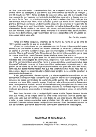 13
de olhar para o alto assim como deveria ter feito, se entregou à embriaguez desceu aos
últimos limites do desespero, e pôs termo à sua prova atirando-se da torre de François l,
em 22 de julho de 1857. Tende piedade de sua pobre alma, que não é avançada, mas
que, no entanto, tem bastante conhecimento da vida futura para sofrer e desejar uma no-
va prova. Pedi a Deus conceder-lhe essa graça, e fareis uma boa obra. Estou feliz por vos
ver reunidos, meus caros filhos; estou convosco quando vos reunis assim. Estou sempre
pronto a dar meus ensinos; se um bom Espírito não puder se comunicar a vós por falta de
relações físicas, serei seu intermediário; mas estais cercados de bons Espíritos, e sereis
abençoados. Tende paciência nas provas, não vos recuseis em fazer o bem pela ingrati-
dão dos homens. Logo os homens serão melhores e os tempos disso estão próximos.
Adeus, meus bem amados, sigo-vos em todos os vossos desgostos como em vossas ale-
grias. A paz esteja sobre vós.
Teu Espírito protetor.
Tendo sido feitas pesquisas, encontrou-se no Journal du Havre, de 23 de julho de
1857, o artigo seguinte, do qual eis a substância:
"Ontem, às quatro horas, os que passeavam no cais ficaram dolorosamente impres-
sionados por um horrível acidente: um homem lançou-se da torre e foi quebrar-se sobre
as pedras. É um velho puxador de sirga, que suas inclinações à embriaguez levaram ao
suicídio. Chama-se François-Victor-Simon Louvet. Seu corpo foi transportado para a casa
de uma de suas filhas, rua da Corderie; tinha a idade de sessenta e sete anos."
Nota. Um incrédulo, a quem esse fato foi mediunicamente relatado, como prova da
realidade das comunicações de além-túmulo, respondeu: "Mas quem sabe se o médium
não tinha conhecimento do Journal du Havre, e se não construiu seu romance sobre essa
historieta?" A fraude, como se vê, é sempre a última trincheira dos negadores quando não
podem se dar conta de um fato cuja evidência material não pode ser posta em dúvida;
com eles, não basta mesmo mostrar-lhes que não se tem nada nas mãos, nada nos bol-
sos, porque, dizem, os escamoteadores fazem isso também, e, no entanto, desafiam a
perspicácia do observador.
A isso, perguntaremos, de nossa parte, que interesse poderia ter o médium em de-
sempenhar a comédia? Pode-se mesmo aqui supor um interesse de amor-próprio numa
coisa que se passa na intimidade de sua família, então quando não enganaria senão a si
mesmo e aos seus. Aliás, quando se quer divertir-se, não se toma assuntos dessa natu-
reza, muito pouco recreativos, e não é admissível que uma jovem piedosa misture o nome
de Deus a um gracejo grosseiro. O desinteresse absoluto e a honradez da pessoa são as
melhores garantias de sinceridade e a mais peremptória resposta a se dar em semelhante
caso.
Além disso, faremos notar o castigo infligido a esse suicida. Depois de cerca de seis
anos que morreu, vê-se sempre caindo da torre e indo se quebrar sobre as pedras; apa-
vora-se do vazio que tem diante de si; e isto depois de seis anos! Quanto isto durará? não
o sabe, e essa incerteza aumentas suas angústias. Isso não vale pelo inferno e suas
chamas? Quem nos revelou esses castigos? inventamo-los? Não; foram eles mesmos, os
que os suportam, que vieram descrevê-los, como outros descreveram suas alegrias.
_________________
CONVERSAS DE ALÉM-TÚMULO.
CLARA RIVIER.
(Sociedade Espírita de Paris, 23 de janeiro de 1863. - Médium, Sr. Leymarie.)
 