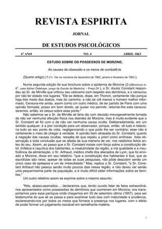 1
REVISTA ESPIRITA
JORNAL
DE ESTUDOS PSICOLÓGICOS
6a
ANO NO. 4 ABRIL 1863
ESTUDO SOBRE OS POSSESSOS DE MORZINE;
As causas da obsessão e os meios de combatê-la.
(Quarto artigo) (1-(1) Ver os números de dezembro de 1862, janeiro e fevereiro de 1863.).
Numa segunda edição de sua brochura sobre a epidemia de Morzine (2-(2Brochura in-
8O
, casa Adrien Delahaye, praça da Escola de Medicina. - Preço:2fr.), o Sr. doutor Constant respon-
deu ao Sr. de Mirville que criticou seu ceticismo com respeito aos demônios, e o censurou
por não ter estado nos lugares. "Ele se deteve, disse, em Thonon, certamente não porque
haja tido medo dos diabos, mas do caminho, e não se crê menos o homem melhor infor-
mado. Censura-me ainda, assim como um outro médico, de ter partido de Paris com uma
opinião formada; posso em bom direito, se quiser mo permitir, retornar-lhe esta censura:
seremos, então, ex oequo sobre esse ponto."
Não sabemos se o Sr. de Mirville ali teria ido com decisão irrevogavelmente tomada
de não ver nenhuma afecção física nos doentes de Morzine, mas é muito evidente que o
Sr. Constant ali foi com o de não ver nenhuma causa oculta. Deliberadamente, em um
sentido qualquer, é a pior condição para um observador, porque, então, vê tudo e relacio-
na tudo ao seu ponto de vista, negligenciando o que pode lhe ser contrário; esse não é
certamente o meio de chegar à verdade. A opinião bem atrasada do Sr. Constant, quanto
à negação das causas ocultas, ressalta de que repeliu a priori como errôneas toda ob-
servação e toda conclusão que se afasta de sua maneira de ver, nos relatórios feitos an-
tes do seu. Assim, ao passo que o Sr. Constant insiste com força sobre a constituição dé-
bil, linfática e raquítica dos habitantes, a insalubridade da região, a má qualidade e a insu-
ficiência da alimentação, o Sr. Arthaud, médico chefe dos alienados de Lyon, que foi envi-
ado a Morzine, disse em seu relatório: "que a constituição dos habitantes é boa, que as
escrófulas são raras; apesar de iodas as suas pesquisas, não pôde descobrir senão um
único caso de epilepsia e um de imbecilidade." Mas, replica o Sr. Constant, "o Sr. Cons-
tant Arthaud não passou senão muito poucos dias nessa região, e não deveu ver senão
uma pequeníssima parte da população, e é muito difícil obter informações sobre as famí-
lias."
Um outro relatório assim se exprime sobre o mesmo assunto:
"Nós, abaixo-assinados..., declaramos que, tendo ouvido falar de fatos extraordiná-
rios apresentados como possessões de demônios que ocorreram em Morzine, nos trans-
portamos para essa paróquia onde chegamos em 30 de setembro último (1857), para ser
testemunha do que ali se passa e para examinar tudo isso com maturidade e prudência,
esclarecendo-nos por todos os meios que fornece a presença nos lugares, com o efeito
de poder formar um julgamento razoável em semelhante matéria.
 