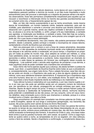 10
O advento do Espiritismo no século dezenove, numa época em que o egoísmo e o
materialismo parecem partilhar o domínio do mundo, é um fato muito importante e muito
extraordinário para não provocar a admiração ou o espanto de pessoas sérias e de espíri-
tos observadores. Esse fato permanece completamente inexplicável para aqueles que se
recusam a reconhecer a intervenção divina na marcha dos grandes acontecimentos que
se cumprem entre nós, e freqüentemente apesar de nós.
Mas, um fato não menos surpreendente é que se tenha encontrado, nesta mesma
época de incredulidade, um homem bastante crente, bastante audacioso, para sair da
multidão, para abandonar o corrente e anunciar uma doutrina que deveria colocá-lo em
desacordo com a grande maioria, sendo seu objetivo combater e derrubar os preconcei-
tos, os abusos e os erros da multidão, e, enfim, pregar a fé aos materialistas, a caridade
aos egoístas, a moderação aos fanáticos, a verdade a todos. Este fato hoje se cumpriu;
portanto, não era impossível; mas, para cumpri-lo, seria preciso uma coragem que só a fé
pode dar. Eis o que causa a nossa admiração.
Um semelhante devotamento, meu caro mestre, não poderia permanecer infrutífero;
também, desde o presente, podeis começar a receber a recompensa de vossos labores,
contemplando o triunfo da Doutrina que ensinastes.
Sem vos preocupar com o número e com a força de vossos adversários, descestes
só na arena, e não opusestes às zombarias injuriosas senão uma inalterável serenidade,
aos ataques e às calúnias senão a moderação; em pouco tempo, o Espiritismo se propa-
gou em todas as partes do mundo; hoje, seus adeptos se contam por milhões, e, coisa
mais satisfatória ainda, se recrutam em todos os graus da escala social. Ricos e pobres,
ignorantes e sábios, livres pensadores e puritanos, todos responderam ao chamado do
Espiritismo, e cada classe se apressou em fornecer seu contingente nessa cruzada da
inteligência... Luta sublime! onde o vencido está orgulhoso de proclamar a sua derrota, e
mais orgulhoso ainda de poder combater sob a bandeira dos vencedores.
Essa vitória não honra apenas aquele que a alcança, ela atesta também a justeza da
causa, quer dizer, a superioridade da Doutrina Espírita sobre todas as que a precederam,
e, conseqüentemente, sua origem toda divina. Para o adepto fervoroso, esse fato não po-
de ser posto em dúvida, e o Espiritismo não pode ser a obra de alguns cérebros em de-
mência, como seus detratores tentaram demonstrá-lo. É impossível que o Espiritismo seja
uma obra humana; deve ser e é, com efeito, uma revelação divina. Se assim não fora, já
teria sucumbido e teria ficado impotente diante da indiferença e do materialismo.
Toda ciência humana é sistemática em sua essência, e por isso mesmo sujeita a er-
ro; é por isso que não pode ser admitida senão por um pequeno número de indivíduos
que, por ignorância ou por cálculo, propagam-lhe as crenças errôneas que caem, elas
mesmas, depois de algum tempo de prova. O tempo e a razão sempre fizeram justiça às
doutrinas abusivas e destituídas de fundamento. Nenhuma ciência, nenhuma doutrina
pode pretender a estabilidade se ela não possui, em seu conjunto, como em seus meno-
res detalhes, essa emanação pura e divina que chamamos a verdade; porque é a única
imutável como o Criador, que dela é a fonte.
Disso encontramos um exemplo bem consolador nas divinas palavras do Cristo, que
o santo Evangelho, apesar de sua longa e aventureira peregrinação, nos transmitiu tão
suaves, tão puras quanto eram saindo da boca do Divino Renovador.
Depois de dezoito séculos de existência, a doutrina do Cristo nos parece tão lumino-
sa quanto no tempo de seu nascimento. Apesar das falsas interpretações de uns, as per-
seguições de outros, embora pouco praticada em nossos dias, ela não ficou menos forte-
mente enraizada na lembrança dos homens. A doutrina do Cristo é, pois, uma base inaba-
lável contra a qual as paixões humanas vêm, sem cessar, se quebrar. Como a vaga impo-
tente se quebra sobre a rocha, as tempestades do erro se esgotam, em vãos esforços,
contra o farol da verdade. Sendo o Espiritismo a confirmação, o complemento dessa dou-
 