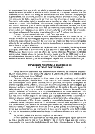 5
se seu concurso teria sido aceito; se não teriam encontrado uma oposição sistemática; se,
longe de serem secundados, não teriam sido entravados por aqueles mesmos que fra-
cassaram; se não teriam sido entregues aos insultos e aos maus tratos de uma população
superexcitada pelo fanatismo, acusados de feitiçaria junto dos próprios doentes, e de agi-
rem em nome do diabo, assim como se viram isso nas amostras em outras localidades.
Nos casos individuais e isolados, aqueles que se devotam ao alívio dos aflitos são geral-
mente secundados pelas famílias e pelas amizades, freqüentemente pelos próprios doen-
tes, sobre o moral dos quais é preciso agir por boas e encorajadoras palavras, que é pre-
ciso excitar à prece. Semelhantes curas não se obtêm instantaneamente; aqueles que as
empreendem têm necessidade de calma e de um profundo recolhimento; nas circunstân-
cias atuais, estas condições seriam possíveis em Morzines? É mais do que duvidoso.
Quando chegar o momento de deter o mal, Deus o provera.
De resto, os fatos de Morzines e suas conseqüências têm sua razão de ser, do
mesmo modo que as manifestações do gênero das de Poitiers; multiplicar-se-ão, seja iso-
ladamente, seja coletivamente, afim de convencer da impotência dos meios empregados
até este dia para colocar-lhe um fim, e forçar a incredulidade a reconhecer, enfim, a exis-
tência de uma força extra-humana.
Para todos os casos de obsessão, de possessão e de manifestações desagradáveis
quaisquer, chamamos a atenção sobre o que está dito a este respeito em O Livro dos
Médiuns, cáp. da obsessão; sobre os artigos da Revista relativos a Morzines e lembrados
acima; sobre nossos artigos no mês de fevereiro, março e junho de 1864, relativos à jo-
vem obsedada de Marmande; enfim, sobre os nQ
s 325 a 335 de A Imitação do Evangelho.
Encontrar-se-ão ali as instruções necessárias para se guiar nas circunstâncias análogas.
_______________
SUPLEMENTO AO CAPÍTULO DAS PRECES EM
A IMITAÇÃO DO EVANGELHO.
Vários de nossos assinantes nos testemunharam o lamento de não terem encontra-
do, em nossa A Imitação do Evangelho Segundo o Espiritismo, uma prece especial, para
a manhã e a noite, para o uso habitual.
Faremos notar que as preces contidas nessa obra não constituem um formulário
que, para ser completo, deveria delas conter um muito maior número. Elas fazem parte
das comunicações dadas pelos Espíritos; nós as juntamos, no capítulo consagrado ao
exame da prece, como juntamos, a cada um dos outros capítulos, as comunicações que
poderiam a eles se relacionar. Omitindo, de propósito, as da manhã e da noite, quisemos
evitar de dar, à nossa obra, um caráter litúrgico; por isso nos limitamos às que têm uma
relação direta com o Espiritismo, cada um podendo encontrar as outras nas de seu culto
particular. Todavia, para obtemperar o desejo que nos foi manifestado, damos a seguir a
que nos parece melhor responder ao objetivo que se propôs. No entanto, fá-la-emos pre-
ceder de algumas observações para fazer delas compreender melhor a importância.
Em A Imitação, no
274, fizemos ressaltar a necessidade das preces inteligíveis. A-
quele que ora sem compreender o que diz se habitua a dar mais valor às palavras do que
aos pensamentos; para ele são as palavras que são eficazes, mesmo quando o coração
nelas não está por nada; também muitos se crêem quites quando recitaram algumas pa-
lavras que os dispensam de se reformarem. É fazer-se uma estranha idéia da Divindade
crer que ela se paga com palavras antes do que com atos que atestem uma melhoria mo-
ral.
Eis, de resto, sobre este assunto, a opinião de São Paulo:
"Se não entendo o que significam as palavras, serei bárbaro para aquele com quem
eu fale, e aquele que me fale ser-me-á bárbaro. -Se oro numa língua que não entendo,
meu coração ora, mas minha inteligência está sem fruto. - Se não louvais a Deus senão
 