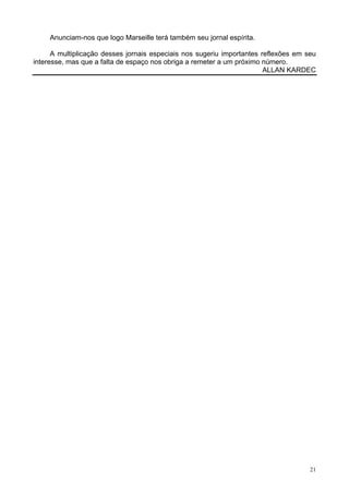 21
Anunciam-nos que logo Marseille terá também seu jornal espírita.
A multiplicação desses jornais especiais nos sugeriu importantes reflexões em seu
interesse, mas que a falta de espaço nos obriga a remeter a um próximo número.
ALLAN KARDEC
 