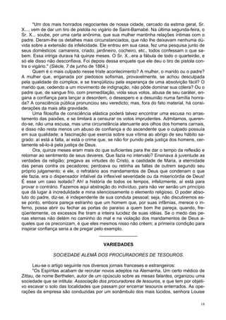 18
"Um dos mais honrados negociantes de nossa cidade, cercado da estima geral, Sr.
X..., vem de dar um tiro de pistola no vigário de Saint-Barnabé. Na última segunda-feira, o
Sr. X... soube, por uma carta anônima, que sua mulher mantinha relações íntimas com o
padre. Deram-lhe os detalhes mais circunstanciados, que não lhe deixavam nenhuma dú-
vida sobre a extensão da infelicidade. Ele entrou em sua casa, fez uma pesquisa junto de
seus domésticos: camareira, criado, jardineiro, cocheiro, etc., todos confessam o que sa-
bem. Essa intriga durava há quinze meses. O Sr. X...era a fábula de todo o quarteirão, e
só ele disso não desconfiava. Foi depois dessa enquete que ele deu o tiro de pistola con-
tra o vigário." (Siècle, 7 de junho de 1864.)
Quem é o mais culpado nesse triste acontecimento? A mulher, o marido ou o padre?
A mulher que, enganada por piedosos sofismas, provavelmente, se achou desculpada
pela qualidade do cúmplice, e se tranqüilizou pela esperança de uma absolvição fácil? O
marido que, cedendo a um movimento de indignação, não pôde dominar sua cólera? Ou o
padre que, de sangue frio, com premeditação, viola seus votos, abusa de seu caráter, en-
gana a confiança para lançar a desordem, o desespero e a desunião numa família honra-
da? A consciência pública pronunciou seu veredicto; mas, fora do fato material, há consi-
derações da mais alta gravidade.
Uma filosofia de consciência elástica poderá talvez encontrar uma escusa no arras-
tamento das paixões, e se limitará a censurar os votos imprudentes. Admitamos, queren-
do-se, não uma escusa, mas uma circunstância atenuante aos olhos dos homens carnais,
e disso não resta menos um abuso de confiança e do ascendente que o culpado possuía
em sua qualidade; a fascinação que exercia sobre sua vítima ao abrigo de seu hábito sa-
grado: aí está a falta, aí está o crime que, se não for punido pela justiça dos homens, cer-
tamente sê-lo-á pela justiça de Deus.
Ora, quinze meses eram mais do que suficientes para lhe dar o tempo da reflexão e
retornar ao sentimento de seus deveres. Que fazia no intervalo? Ensinava à juventude as
verdades da religião; pregava as virtudes do Cristo, a castidade de Maria, a eternidade
das penas contra os pecadores; perdoava ou retinha as faltas de outrem segundo seu
próprio julgamento; e ele, o refratário aos mandamentos de Deus que condenam o que
ele fazia, era o dispensador infalível da inflexível severidade ou da misericórdia de Deus!
É esse um caso isolado? Ah! a históría de todos os tempos, infelizmente, aí está para
provar o contrário. Fazemos aqui abstração do indivíduo, para não ver senão um princípio
que dá lugar à incredulidade e mina silenciosamente o elemento religioso. O poder abso-
luto do padre, diz-se, é independente de sua conduta pessoal; seja, não discutiremos es-
se ponto, embora pareça estranho que um homem que, por suas infâmias, merece o in-
ferno, possa abrir ou fechar as portas do paraíso a quem bom lhe pareça, quando, fre-
qüentemente, os excessos lhe tiram a inteira lucidez de suas idéias. Se o medo das pe-
nas eternas não detém no caminho do mal e na violação dos mandamentos de Deus a-
queles que os preconizam, é que eles mesmos nisso não crêem; a primeira condição para
inspirar confiança seria a de pregar pelo exemplo.
_______________
VARIEDADES
SOCIEDADE ALEMÃ DOS PROCURADORES DE TESOUROS.
Leu-se o artigo seguinte nos diversos jornais franceses e estrangeiros:
"Os Espíritas acabam de recrutar novos adeptos na Alemanha. Um certo médico de
Zittau, de nome Berthelen, autor de um opúsculo sobre as mesas falantes, organizou uma
sociedade que se intitula: Associação dos procuradores de tesouros, e que tem por objeti-
vo escavar o solo das localidades que passam por encerrar tesouros enterrados. As ope-
rações da empresa são conduzidas por um sonâmbulo dos mais lúcidos, senhora Louise
 