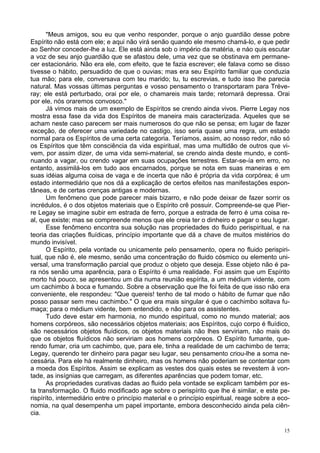 15
"Meus amigos, sou eu que venho responder, porque o anjo guardião desse pobre
Espírito não está com ele; e aqui não virá senão quando ele mesmo chamá-lo, e que pedir
ao Senhor conceder-lhe a luz. Ele está ainda sob o império da matéria, e náo quis escutar
a voz de seu anjo guardião que se afastou dele, uma vez que se obstinava em permane-
cer estacionário. Não era ele, com efeito, que te fazia escrever; ele falava como se disso
tivesse o hábito, persuadido de que o ouvias; mas era seu Espírito familiar que conduzia
tua mão; para ele, conversava com teu marido; tu, tu escrevias, e tudo isso lhe parecia
natural. Mas vossas últimas perguntas e vosso pensamento o transportaram para Tréve-
ray; ele está perturbado, orai por ele, o chamareis mais tarde; retornará depressa. Orai
por ele, nós oraremos convosco."
Já vimos mais de um exemplo de Espíritos se crendo ainda vivos. Pierre Legay nos
mostra essa fase da vida dos Espíritos de maneira mais caracterizada. Aqueles que se
acham neste caso parecem ser mais numerosos do que não se pensa; em lugar de fazer
exceção, de oferecer uma variedade no castigo, isso seria quase uma regra, um estado
normal para os Espíritos de uma certa categoria. Teríamos, assim, ao nosso redor, não só
os Espíritos que têm consciência da vida espiritual, mas uma multidão de outros que vi-
vem, por assim dizer, de uma vida semi-material, se crendo ainda deste mundo, e conti-
nuando a vagar, ou crendo vagar em suas ocupações terrestres. Estar-se-ía em erro, no
entanto, assimilá-los em tudo aos encarnados, porque se nota em suas maneiras e em
suas idéias alguma coisa de vaga e de incerta que não é própria da vida corpórea; é um
estado intermediário que nos dá a explicação de certos efeitos nas manifestações espon-
tâneas, e de certas crenças antigas e modernas.
Um fenômeno que pode parecer mais bizarro, e não pode deixar de fazer sorrir os
incrédulos, é o dos objetos materiais que o Espírito crê possuir. Compreende-se que Pier-
re Legay se imagine subir em estrada de ferro, porque a estrada de ferro é uma coisa re-
al, que existe; mas se compreende menos que ele creia ter o dinheiro e pagar o seu lugar.
Esse fenômeno encontra sua solução nas propriedades do fluido perispiritual, e na
teoria das criações fluídicas, princípio importante que dá a chave de muitos mistérios do
mundo invisível.
O Espírito, pela vontade ou unicamente pelo pensamento, opera no fluido perispiri-
tual, que não é, ele mesmo, senão uma concentração do fluido cósmico ou elemento uni-
versal, uma transformação parcial que produz o objeto que deseja. Esse objeto não é pa-
ra nós senão uma aparência, para o Espírito é uma realidade. Foi assim que um Espírito
morto há pouco, se apresentou um dia numa reunião espírita, a um médium vidente, com
um cachimbo à boca e fumando. Sobre a observação que lhe foi feita de que isso não era
conveniente, ele respondeu: "Que quereis! tenho de tal modo o hábito de fumar que não
posso passar sem meu cachimbo." O que era mais singular é que o cachimbo soltava fu-
maça; para o médium vidente, bem entendido, e não para os assistentes.
Tudo deve estar em harmonia, no mundo espiritual, como no mundo material; aos
homens corpóreos, são necessários objetos materiais; aos Espíritos, cujo corpo é fluídico,
são necessários objetos fluídicos, os objetos materiais não lhes serviriam, não mais do
que os objetos fluídicos não serviriam aos homens corpóreos. O Espírito fumante, que-
rendo fumar, cria um cachimbo, que, para ele, tinha a realidade de um cachimbo de terra;
Legay, querendo ter dinheiro para pagar seu lugar, seu pensamento criou-lhe a soma ne-
cessária. Para ele há realmente dinheiro, mas os homens não poderiam se contentar com
a moeda dos Espíritos. Assim se explicam as vestes dos quais estes se revestem à von-
tade, as insígnias que carregam, as diferentes aparências que podem tomar, etc.
As propriedades curativas dadas ao fluido pela vontade se explicam também por es-
ta transformação. O fluido modificado age sobre o perispírito que lhe é similar, e este pe-
rispíríto, intermediário entre o princípio material e o princípio espiritual, reage sobre a eco-
nomia, na qual desempenha um papel importante, embora desconhecido ainda pela ciên-
cia.
 