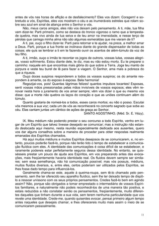 11
antes de vós nas horas de aflição e de desfalecimento? Eles vos dizem: Coragem! e so-
bretudo a vós, Espíritas, eles vos mostram o céu e as inumeráveis estrelas que rolam so-
bre seu azul em sinal de aliança entre o Senhor e vós.
Não, meus caros amigos, eles não vos deixam pelo pensamento. A ti, mãe, tua filha
vem dizer-te: Parti primeiro, como se destaca do tronco vigoroso o ramo que a tempesta-
de quebra, mas vivo ainda de tua seiva e de teu amor na imensidade, e nesse terço de
pérolas que carrega minha alma não são algumas esmeraldas que me vieram de ti?
A ti, pai, ouço o filho dizer-te: Parti para retornar e te ajudar, na prece, a melhor amar
a Deus. Parti, porque a tua fronte se inclinava diante do grande dispensador de todas as
coisas; ele quis se lembrar a ti em te fazendo ouvir os acentos de além-túmulo da voz de
teu filho.
A ti, irmão, ouço o irmão te recontar os jogos de outrora, vossas lutas, vossas alegri-
as, vosso sofrimento. Estou diante dele, te diz, mas eu não estou morto. Eu te preparei o
caminho: naquele em que encontras mais glória do que sobre a Terra. Joga teu manto de
púrpura e veste teu burel de lã para fazer a viagem. O Senhor, ama mais a pobreza do
que a riqueza.
Ouço doces suspiros responderem a todos os vossos suspiros; os do amante res-
pondem à amante, os do esposo à esposa. Bela harmonia!
Regozijai-vos, pois! Quantas lágrimas felizes! quantos impulsos tocantes! Esposas,
senti vossas mãos pressionadas pelas mãos invisíveis de vossos esposos; eles vêm re-
novar nesta hora o juramento de vos amar sempre; vêm vos dizer o que eu mesmo vos
disse: que a morte não quebra os laços do coração e que as uniões continuam além do
túmulo.
Quanto gostaria de nomeá-los a todos, esses caros mortos; eu não o posso. Escutai
vós mesmos a sua voz; cada um de vós as reconhecerá no concerto sagrado que sobe ao
céu. Elas cantam juntas um cântico de ações de graça ao Senhor.
SANTO AGOSTINHO. (Méd. Sr. E. Vézy).
IX. Meu médium não podendo prestar o seu concurso a todo Espírito, venho em lu-
gar de um Espírito que talvez tivesse desejado se comunicar; mas a instrução não estan-
do deslocada aqui mesmo, nesta reunião especialmente dedicada aos ausentes, quero
vos dar alguns conselhos sobre a maneira de proceder para obter respostas realmente
emanadas dos Espíritos chamados.
Há aqui muitos médiuns e muitos Espíritos desejosos de se comunicarem, e, no en-
tanto, poucos poderão fazê-lo, porque não terão tido o tempo de estabelecer a comunica-
ção fluídica com eles. A identidade das comunicações é coisa difícil de se estabelecer, e
raramente podereis estar perfeitamente seguros dessa identidade. No entanto, se quis-
sésseis prestar um pouco de ajuda aos Espíritos, em vos preparando antes das evoca-
ções, mais freqüentemente haveria identidade real. Os fluidos devem sempre ser simila-
res: sem essa semelhança, não há comunicação possível; mas vós possuis, médiuns,
muitos fluidos diversos, e, entre eles, certos poderiam ser utilizados pelos Espíritos, se
lhes fosse dado tempo para influenciá-los.
Geralmente chama-se este, aquele à queima-roupa, sem tê-lo chamado pelo pen-
samento, sem lhe ter oferecido seu aparelho fluídico, sem lhe ter deixado tempo de dispô-
lo a ressoar uníssono com os seus próprios pensamentos. Credes fazê-lo bem em agindo
assim? Não, porque são obrigados a tomar emprestado o intermediário de vossos Espíri-
tos familiares, e naturalmente não podeis reconhecê-los de uma maneira tão positiva, e
estais reduzidos a não constatar senão os pensamentos, freqüentemente, muito diferen-
tes daqueles que tinham durante a sua vida, sem terem nenhuma particularidade que vos
revele uma identidade. Crede-me, quando quiserdes evocar, pensai primeiro algum tempo
antes naqueles que desejais chamar, e lhes oferecereis muito mais assim o meio de se
comunicarem pessoalmente.
 