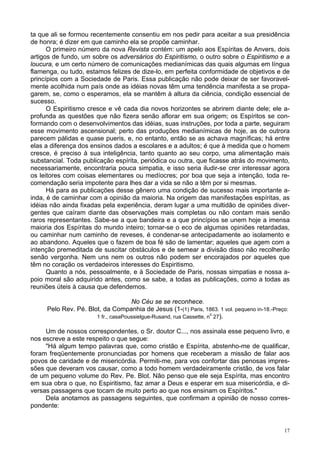 17
ta que ali se formou recentemente consentiu em nos pedir para aceitar a sua presidência
de honra; é dizer em que caminho ela se propõe caminhar.
O primeiro número da nova Revista contém: um apelo aos Espíritas de Anvers, dois
artigos de fundo, um sobre os adversários do Espiritismo, o outro sobre o Espiritismo e a
loucura, e um certo número de comunicações medianímicas das quais algumas em língua
flamenga, ou tudo, estamos felizes de dize-lo, em perfeita conformidade de objetivos e de
princípios com a Sociedade de Paris. Essa publicação não pode deixar de ser favoravel-
mente acolhida num país onde as idéias novas têm uma tendência manifesta a se propa-
garem, se, como o esperamos, ela se mantêm à altura da ciência, condição essencial de
sucesso.
O Espiritismo cresce e vê cada dia novos horizontes se abrirem diante dele; ele a-
profunda as questões que não fizera senão aflorar em sua origem; os Espíritos se con-
formando com o desenvolvimentos das idéias, suas instruções, por toda a parte, seguiram
esse movimento ascensional; perto das produções medianímicas de hoje, as de outrora
parecem pálidas e quase pueris, e, no entanto, então se as achava magníficas; há entre
elas a diferença dos ensinos dados a escolares e a adultos; é que à medida que o homem
cresce, é preciso à sua inteligência, tanto quanto ao seu corpo, uma alimentação mais
substancial. Toda publicação espírita, periódica ou outra, que ficasse atrás do movimento,
necessariamente, encontraria pouca simpatia, e isso seria iludir-se crer interessar agora
os leitores com coisas elementares ou medíocres; por boa que seja a intenção, toda re-
comendação seria impotente para lhes dar a vida se não a têm por si mesmas.
Há para as publicações desse gênero uma condição de sucesso mais importante a-
inda, é de caminhar com a opinião da maioria. Na origem das manifestações espíritas, as
idéias não ainda fixadas pela experiência, deram lugar a uma multidão de opiniões diver-
gentes que caíram diante das observações mais completas ou não contam mais senão
raros representantes. Sabe-se a que bandeira e a que princípios se unem hoje a imensa
maioria dos Espíritas do mundo inteiro; tornar-se o eco de algumas opiniões retardadas,
ou caminhar num caminho de reveses, é condenar-se antecipadamente ao isolamento e
ao abandono. Aqueles que o fazem de boa fé são de lamentar; aqueles que agem com a
intenção premeditada de suscitar obstáculos e de semear a divisão disso não recolherão
senão vergonha. Nem uns nem os outros não podem ser encorajados por aqueles que
têm no coração os verdadeiros interesses do Espiritismo.
Quanto a nós, pessoalmente, e à Sociedade de Paris, nossas simpatias e nossa a-
poio moral são adquirido antes, como se sabe, a todas as publicações, como a todas as
reuniões úteis à causa que defendemos.
No Céu se se reconhece.
Pelo Rev. Pé. Blot, da Companhia de Jesus (1-(1) Paris, 1863. 1 vol. pequeno in-18.-Preço:
1 fr., casaPoussielgue-Rusand, rua Cassette, n0
27).
Um de nossos correspondentes, o Sr. doutor C..., nos assinala esse pequeno livro, e
nos escreve a este respeito o que segue:
"Há algum tempo palavras que, como cristão e Espírita, abstenho-me de qualificar,
foram freqüentemente pronunciadas por homens que receberam a missão de falar aos
povos de caridade e de misericórdia. Permiti-me, para vos confortar das penosas impres-
sões que deveram vos causar, como a todo homem verdadeiramente cristão, de vos falar
de um pequeno volume do Rev. Pe. Blot. Não penso que ele seja Espírita, mas encontro
em sua obra o que, no Espiritismo, faz amar a Deus e esperar em sua misericórdia, e di-
versas passagens que tocam de muito perto ao que nos ensinam os Espíritos."
Dela anotamos as passagens seguintes, que confirmam a opinião de nosso corres-
pondente:
 