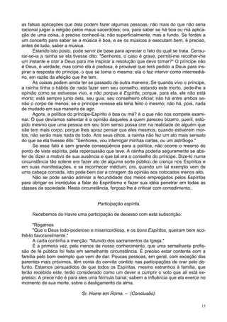 15
as falsas aplicações que dela podem fazer algumas pessoas, não mais do que não seria
racional julgar a religião pelos maus sacerdotes; ora, para saber se há boa ou má aplica-
ção de uma coisa, é preciso conhecê-la, não superficialmente, mas a fundo. Se fordes a
um concerto para saber se a música é boa, e se os músicos a executam bem, é preciso,
antes de tudo, saber a música.
Estando isto posto, pode servir de base para apreciar o fato do qual se trata. Censu-
rar-se-ia a rainha se ela tivesse dito: "Senhores, o caso é grave, permiti-me recolher-me
um instante e orar a Deus para me inspirar a resolução que devo tomar?" O príncipe não
é Deus, é verdade; mas como ela é piedosa, é provável que terá pedido a Deus para ins-
pirar a resposta do príncipe, o que se torna o mesmo; ela o faz intervir como intermediá-
rio, em razão da afeição que lhe tem.
As coisas podem ainda ter se passado de outra maneira. Se quando vivo o príncipe,
a rainha tinha o hábito de nada fazer sem seu conselho, estando este morto, pede-lhe a
opinião como se estivesse vivo, e não porque é Espírito, porque, para ela, ele não está
morto; está sempre junto dela, seu guia, seu conselheiro oficial; não há entre ambos se-
não o corpo de menos; se o príncipe vivesse ela teria feito o mesmo; não há, pois, nada
de mudado em sua maneira de agir.
Agora, a política do príncipe-Espírito é boa ou má? é o que não nos compete exami-
nar. Ó que devíamos salientar é a opinião daqueles a quem pareceu bizarro, pueril, estú-
pido mesmo que uma pessoa em seu bom senso possa crer na realidade de alguém que
não tem mais corpo, porque lhes apraz pensar que eles mesmos, quando estiverem mor-
tos, não serão mais nada do todo. Aos seus olhos, a rainha não fez um ato mais sensato
do que se ela tivesse dito: "Senhores, vou interrogar minhas cartas, ou um astrólogo."
Se esse fato é sem grande conseqüência para a política, não ocorre o mesmo do
ponto de vista espírita, pela repercussão que teve. A rainha poderia seguramente se abs-
ter de dizer o motivo de sua ausência e que tal era o conselho do príncipe. Dize-lo numa
circunstância tão solene era fazer ato de alguma sorte público de crença nos Espíritos e
em suas manifestações, e se reconhecer médium; ora, quando um tal exemplo vem de
uma cabeça coroada, isto pode bem dar a coragem da opinião aos colocados menos alto.
Não se pode senão admirar a fecundidade dos meios empregados pelos Espíritos
para obrigar os incrédulos a falar do Espiritismo e fazer sua idéia penetrar em todas as
classes da sociedade. Nesta circunstância, forçoso lhe é criticar com comedimento.
Participação espírita.
Recebemos do Havre uma participação de decesso com esta subscrição:
"Rogamos
"Que o Deus todo-poderoso e misericordioso, e os bons Espíritos, queiram bem aco-
lhê-lo favoravelmente."
A carta continha a menção: "Munido dos sacramentos da Igreja."
É a primeira vez, pelo menos de nosso conhecimento, que uma semelhante profis-
são de fé pública foi feita em semelhante circunstância. É preciso estar contente com a
família pelo bom exemplo que vem de dar. Poucas pessoas, em geral, com exceção dos
parentes mais próximos, têm conta do convite contido nas participações de orar pelo de-
funto. Estamos persuadidos de que todos os Espíritas, mesmo estranhos à família, que
terão recebido este, terão considerado como um dever a cumprir o voto que ali está ex-
presso. A prece não é para eles uma fórmula banal; sabem a influência que ela exerce no
momento de sua morte, sobre o desligamento da alma.
Sr. Home em Roma. – (Conclusão).
 