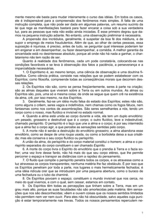 7
mente mesmo ele basta para mudar inteiramente o curso das idéias. Em todos os casos,
ele é indispensável para a compreensão dos fenômenos mais simples. À falta de uma
instrução completa, que não pode ser dada em algumas palavras, um resumo sucinto da
lei que rege as manifestações bastará para fazer encarar a coisa sob a sua verdadeira
luz, para as pessoas que nela não estão ainda iniciadas. É esse primeiro degrau que da-
mos na pequena instrução adiante. No entanto, uma observação preliminar é necessária.
A propensão dos incrédulos, geralmente, é suspeitar da boa fé dos médiuns, e de
supor o emprego de meios fraudulentos. Além de que, ao olhar de certas pessoas, essa
suposição é injuriosa, é preciso, antes de tudo, se perguntar qual interesse poderiam ter
em enganar e em desempenhar, ou fazer desempenhar, a comédia. A melhor garantia da
sinceridade está no desinteresse absoluto, porque ali onde não há nada a ganhar, o char-
latanismo não tem razão de ser.
Quanto à realidade dos fenômenos, cada um pode constatá-la, colocando-se nas
condições favoráveis e se leva à observação dos fatos a paciência, a perseverança e a
imparcialidade necessárias.
1. O Espiritismo é, ao mesmo tempo, uma ciência de observação e uma doutrina fi-
losófica. Como ciência prática, consiste nas relações que se podem estabelecer com os
Espíritos; como filosofia, compreende todas as conseqüências morais que decorrem des-
sas relações.
2. Os Espíritos não são, como se pensa freqüentemente, seres à parte na criação;
são as almas daqueles que viveram sobre a Terra ou em outros mundos. As almas ou
Espíritos são, pois, uma só e mesma coisa; de onde se segue que quem crê na existência
da alma, crê, por isso mesmo, na dos Espíritos.
3. Geralmente, faz-se um idéia muito falsa do estado dos Espíritos; estes não são,
como alguns o crêem, seres vagos e indefinidos, nem chamas como os fogos fátuos, nem
fantasmas como nos contos de assombrações. São seres semelhantes a nós, tendo um
corpo como o nosso, mas fluídico e invisível no estado normal.
4. Quando a alma está unida ao corpo durante a vida, ela tem um duplo envoltório:
um pesado, grosseiro e destrutível que é o corpo; o outro fluídico, leve e indestrutível,
chamado perispírito. O perispírito é o laço que une a alma e o corpo; é por seu intermédio
que a alma faz o corpo agir, e que percebe as sensações sentidas pelo corpo.
5. A morte não é senão a destruição do envoltório grosseiro; a alma abandona esse
envoltório, como se despe de uma roupa usada, ou como a borboleta deixa a sua crisáli-
da; mas ela conserva o seu corpo fluídico ou perispírito.
A união da alma, do perispírito e do corpo material constitui o homem; a alma e o pe-
rispírito separados do corpo constituem o ser chamado Espírito.
6. A morte do corpo livra o Espírito do envoltório que o prendia à Terra e o fazia so-
frer; uma vez livre desse fardo, não há mais do que seu corpo etéreo, que lhe permite
percorrer o espaço e transpor as distâncias com a rapidez do pensamento.
7. O fluido que compõe o perispírito penetra todos os corpos, e os atravessa como a
luz atravessa os corpos transparentes; nenhuma matéria lhe faz obstáculo. É por isso que
os Espíritos penetram por toda a parte, nos lugares o mais hermeticamente fechados; é
uma idéia ridícula crer que se introduzem por uma pequena abertura, como o buraco de
uma fechadura ou o tubo da chaminé.
8. Os Espíritos povoam o espaço; constituem o mundo invisível que nos cerca, no
meio do qual vivemos, e com o qual, sem cessar, estamos em contato.
9. Os Espíritos têm todas as percepções que tinham sobre a Terra, mas em um
grau mais alto, porque as suas faculdades não são amortecidas pela matéria; têm sensa-
ções que nos são desconhecidas; vêem e ouvem coisas que os nossos sentidos limitados
não permitem nem ver nem ouvir. Para eles não há obscuridade, salvo aqueles cuja puni-
ção é estar temporariamente nas trevas. Todos os nossos pensamentos repercutem ne-
 