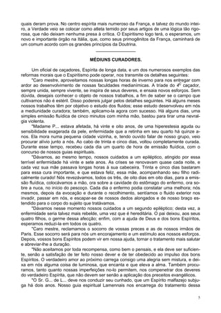 5
quais deram prova. No centro espírita mais numeroso da França, e talvez do mundo intei-
ro, a Verdade veio se colocar como atleta temido por seus artigos de uma lógica tão rigo-
rosa, que não deixam nenhuma presa à crítica. O Espiritismo logo terá, o esperamos, um
novo e importante órgão na Itália, que, como seus primogênitos da França, caminhará de
um comum acordo com os grandes princípios da Doutrina.
________________
MÉDIUNS CURADORES.
Um oficial de caçadores, Espírita de longa data, e um dos numerosos exemplos das
reformas morais que o Espiritismo pode operar, nos transmite os detalhes seguintes:
"Caro mestre, aproveitamos nossas longas horas de inverno para nos entregar com
ardor ao desenvolvimento de nossas faculdades medianímicas. A tríade do 4Ç
caçador,
sempre unida, sempre vivente, se inspira de seus deveres, e ensaia novos esforços. Sem
dúvida, desejais conhecer o objeto de nossos trabalhos, a fim de saber se o campo que
cultivamos não é estéril. Disso podereis julgar pelos detalhes seguintes. Há alguns meses
nossos trabalhos têm por objetivo o estudo dos fluidos; esse estudo desenvolveu em nós
a mediunidade curadora; também, aplicamo-la agora com sucesso. Há alguns dias, uma
simples emissão fluídica de cinco minutos com minha mão, bastou para tirar uma nevral-
gia violenta.
"Madame P... estava afetada, há vinte e oito anos, de uma hiperestesia aguda ou
sensibilidade exagerada da pele, enfermidade que a retinha em seu quarto há quinze a-
nos. Ela mora numa pequena cidade vizinha, e, tendo ouvido falar de nosso grupo, veio
procurar alívio junto a nós. Ao cabo de trinta e cinco dias, voltou completamente curada.
Durante esse tempo, recebeu cada dia um quarto de hora de emissão fluídica, com o
concurso de nossos guias espirituais.
"Dávamos, ao mesmo tempo, nossos cuidados a um epiléptico, atingido por essa
terrível enfermidade há vinte e sete anos. As crises se renovavam quase cada noite, e
cada vez sua mãe passava longas horas à sua cabeceira. Trinta e cinco dias bastaram
para essa cura importante, e que estava feliz, essa mãe, acompanhando seu filho radi-
calmente curado! Nós revezávamos, todos os três, de oito dias em oito dias, para a emis-
são fluídica, colocávamos a mão, ora sobre a cavidade do estômago do enfermo, ora so-
bre a nuca, no início do pescoço. Cada dia o enfermo podia constatar uma melhora; nós
mesmos, depois da evocação e durante o recolhimento, sentíamos o fluido exterior nos
invadir, passar em nós, e escapar-se de nossos dedos alongados e de nosso braço es-
tendido para o corpo do sujeito que tratávamos.
"Dávamos nesse momento nossos cuidados a um segundo epiléptico; desta vez, a
enfermidade seria talvez mais rebelde, uma vez que é hereditária. O pai deixou, aos seus
quatro filhos, o germe dessa afecção; enfim, com a ajuda de Deus e dos bons Espíritos,
esperamos reduzi-la em todos os quatro.
"Caro mestre, reclamamos o socorro de vossas preces e as de nossos irmãos de
Paris. Esse socorro será para nós um encorajamento e um estímulo aos nossos esforços.
Depois, vossos bons Espíritos podem vir em nossa ajuda, tornar o tratamento mais salutar
e abreviar-lhe a duração.
"Não aceitamos por toda recompensa, como bem o pensais, e ela deve ser suficien-
te, senão a satisfação de ter feito nosso dever e de ter obedecido ao impulso dos bons
Espíritos. O verdadeiro amor ao próximo carrega consigo uma alegria sem mistura, e dei-
xa em nós alguma coisa de luminosa, que encanta e que eleva a alma. Também procu-
ramos, tanto quanto nossas imperfeições no-lo permitem, nos compenetrar dos deveres
do verdadeiro Espírita, que não devem ser senão a aplicação dos preceitos evangélicos.
"O Sr. G... de L... deve nos conduzir seu cunhado, que um Espírito malfazejo subju-
ga há dois anos. Nosso guia espiritual Lamennais nos encarrega do tratamento dessa
 