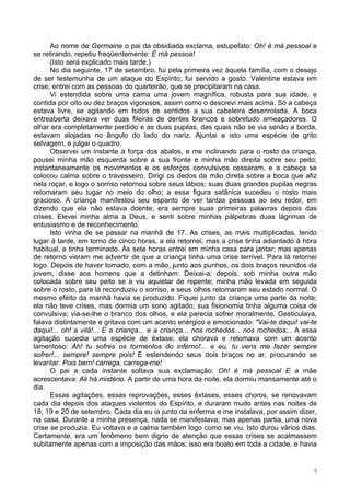 7
Ao nome de Germaine o pai da obsidiada exclama, estupefato: Oh! é má pessoal e
se retirando, repetiu freqüentemente: É má pessoa!
(Isto será explicado mais tarde.)
No dia seguinte, 17 de setembro, fui pela primeira vez àquela família, com o desejo
de ser testemunha de um ataque do Espírito; fui servido a gosto. Valentine estava em
crise; entrei com as pessoas do quarteirão, que se precipitaram na casa.
Vi estendida sobre uma cama uma jovem magnífica, robusta para sua idade, e
contida por oito ou dez braços vigorosos, assim como o descrevi mais acima. Só a cabeça
estava livre, se agitando em todos os sentidos a sua cabeleira desenrolada. A boca
entreaberta deixava ver duas fileiras de dentes brancos e sobretudo ameaçadores. O
olhar era completamente perdido e as duas pupilas, das quais não se via senão a borda,
estavam alojadas no ângulo do lado do nariz. Ajuntai a isto uma espécie de grito
selvagem, e julgai o quadro.
Observei um instante a força dos abalos, e me inclinando para o rosto da criança,
pousei minha mão esquerda sobre a sua fronte e minha mão direita sobre seu peito;
instantaneamente os movimentos e os esforços convulsivos cessaram, e a cabeça se
colocou calma sobre o travesseiro. Dirigi os dedos da mão direta sobre a boca que afiz
nela roçar, e logo o sorriso retornou sobre seus lábios; suas duas grandes pupilas negras
retomaram seu lugar no meio do olho; a essa figura satânica sucedeu o rosto mais
gracioso. A criança manifestou seu espanto de ver tantas pessoas ao seu redor, em
dizendo que ela não estava doente; era sempre suas primeiras palavras depois das
crises. Elevei minha alma a Deus, e senti sobre minhas pálpebras duas lágrimas de
entusiasmo e de reconhecimento.
Isto vinha de se passar na manhã de 17. As crises, as mais multiplicadas, tendo
lugar à tarde, em torno de cinco horas, a ela retornei, mas a crise tinha adiantado à hora
habitual, e tinha terminado. Às sete horas entrei em minha casa para jantar; mas apenas
de retorno vieram me advertir de que a criança tinha uma crise terrível. Para lá retornei
logo. Depois de haver tomado, com a mão, junto aos punhos, os dois braços reunidos da
jovem, disse aos homens que a detinham: Deixai-a; depois, sob minha outra mão
colocada sobre seu peito se a viu aquietar de repente; minha mão levada em seguida
sobre o rosto, para lá reconduziu o sorriso, e seus olhos retomaram seu estado normal. O
mesmo efeito da manhã havia se produzido. Fiquei junto da criança uma parte da noite;
ela não teve crises, mas dormia um sono agitado; sua fisionomia tinha alguma coisa de
convulsiva; via-se-lhe o branco dos olhos, e ela parecia sofrer moralmente. Gesticulava,
falava distintamente e gritava com um acento enérgico e emocionado: "Vai-te daqui! vai-te
daqui!... oh! a vilã!... E a criança... e a criança... nos rochedos... nos rochedos... A essa
agitação sucedia uma espécie de êxtase; ela chorava e retomava com um acento
lamentoso: Ah! tu sofres os tormentos do inferno!... e eu, tu vens me fazer sempre
sofrer!... sempre! sempre pois! E estendendo seus dois braços no ar, procurando se
levantar: Pois bem! carrega, carrega-me!
O pai a cada instante soltava sua exclamação: Oh! é má pessoal E a mãe
acrescentava: Ali há mistério. A partir de uma hora da noite, ela dormiu mansamente até o
dia.
Essas agitações, essas reprovações, esses êxtases, esses choros, se renovavam
cada dia depois dos ataques violentos do Espírito, e duraram muito antes nas noites de
18, 19 e 20 de setembro. Cada dia eu ia junto da enferma e me instalava, por assim dizer,
na casa. Durante a minha presença, nada se manifestava; mas apenas partia, uma nova
crise se produzia. Eu voltava e a calma também logo como se viu. Isto durou vários dias.
Certamente, era um fenômeno bem digno de atenção que essas crises se acalmassem
subitamente apenas com a imposição das mãos; isso era boato em toda a cidade, e havia
 