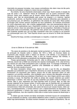 12
intermédio de pessoas honradas; mas nossos contraditores não vêem nisso de tão perto
um fato de contradição; a lógica é o menor de seus cuidados.
No entanto, há uma importante observação a fazer aqui. Quem assistiu à sessão da
qual dá conta o Sr. Delanne? Havia ali incrédulos que se queria convencer? Não,
nenhum; todos eram adeptos que já tiveram várias vezes testemunhos desses fatos.
Haveria, pois, fato da escamoteação pelo prazer de enganar a si mesmos. Agiríeis
inutilmente, senhores, os Espíritos tomam tantas maneiras diferentes para atestarem a
sua presença que, em definitivo, os galhofeiros não estarão de vosso lado. Nisso podeis
já divulgar pelo número sempre crescente de seus partidários. Se tivésseis encontrado
um único argumento sério, não o teríeis negligenciado; mas caís precisamente sobre os
charlatães e os exploradores que o Espiritismo condena e com os quais declara não ter
nada de comum; nisso nos secundais em lugar de nos prejudicar. Assinaleis a fraude por
toda parte onde a encontrardes, não pedimos mais; jamais nos vistes tomar-lhe a defesa,
nem sustentar aqueles que, por sua falta, suscitaram rixas com a justiça ou se puseram
em contravenção com a lei. Todo Espírita sincero que se encerra no limite dos deveres
que a
Doutrina lhe traça, concilia a consideração e o respeito, e nada tem a temer.
____________________
VARIEDADES
O tabaco e a loucura.
Lê-se no Siècle de 15 de abril de 1865:
"Os casos de paralisia e de alienação mental aumentam na França, em razão direta
da produção do imposto sobre o tabaco. De 1812 a 1832, os recursos dados ao
orçamento pelo imposto sobre o tabaco se elevam a 28 milhões, e os hospícios de
alienados contam 8.000 alienados. Hoje, a cifra do imposto alcança 180 milhões, e
contam-se 44.000 alienados ou paralíticos nos hospitais especiais.
"Essas aproximações, fornecidas pelo Sr. Jolly na última sessão da Academia das
Ciências, devem dar a refletir aos amantes dos vapores nicotinizados. O Sr. Jolly terminou
seu estudo por esta frase ameaçadora para a geração atual: "O emprego imoderado do
tabaco, do cachimbo sobretudo, ocasiona uma debilidade no cérebro e na medula
espinhal, de onde resulta a loucura."
Se fosse necessário refutar ainda, depois de tudo o que foi dito, as alegações
daqueles que pretendem que o Espiritismo atravanca as casas de alienados, essas cifras
forneceriam um argumento sem réplica, porque não só eles repousam sobre um fato
material e um princípio científico, mas constatam que o número dos alienados remonta a
mais de vinte anos antes que existisse o Espiritismo; ora, não é lógico admitir que o efeito
precedeu à causa. Os Espíritas não estão ao abrigo das causas materiais que podem
desarranjar o cérebro, não mais do que dos acidentes que podem partir os braços e as
pernas. Não é, pois, espantoso que haja Espíritas entre os loucos. Mas, ao lado das
causas materiais há as causas morais; é contra estas que os Espíritas têm um poderoso
preservativo em suas crenças. Se, pois, um dia for possível ter uma estatística exata,
conscienciosa e feita sem prevenção, dos casos de loucura por causas morais, neles ver-
se-á, incontestavelmente, o número diminuir com o desenvolvimento do Espiritismo. Ele
diminuirá igualmente o número dos casos ocasionados pelos excessos e abusos das
bebidas alcóolicas, mas não impedirá a febre alta e muitas outras causas de desarranjar a
razão.
É notório que tais homens de letras renomados morreram loucos em conseqüência
do uso imoderado do absinto, cujos efeitos deletérios sobre o cérebro e a medula espinhal
estão hoje demonstrados. Se esses homens tivessem se ocupado do Espiritismo, não se
 