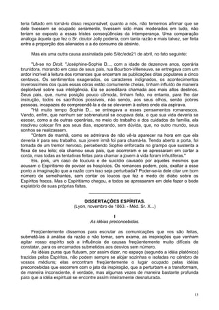 13
teria faltado em torná-lo disso responsável; quanto a nós, não tememos afirmar que se
dele tivessem se ocupado seriamente, tivessem sido mais moderados em tudo, não
teriam se exposto a essas tristes conseqüências da intemperança. Uma comparação
análoga àquela que fez o Sr. doutor Jolly poderia, com tanta razão e mais talvez, ser feita
entre a proporção dos alienados e a do consumo de absinto.
Mas eis uma outra causa assinalada pelo S/èc/ede21 de abril, no fato seguinte:
"Lê-se no Droit. "Joséphine-Sophie D..., com a idade de dezenove anos, operária
brunidora, morando em casa de seus pais, rua Bourbon-Villeneuve, se entregava com um
ardor incrível à leitura dos romances que encerram as publicações ditas populares a cinco
centavos. Os sentimentos exagerados, os caracteres indignados, os acontecimentos
inverossímeis dos quais essas obras estão comumente cheias, tinham influído de maneira
deplorável sobre sua inteligência. Ela se acreditava chamada aos mais altos destinos.
Seus pais, que, numa posição pouco cômoda, tinham feito, no entanto, para lhe dar
instrução, todos os sacrifícios possíveis, não sendo, aos seus olhos, senão pobres
pessoas, incapazes de compreendê-la e de se elevarem à esfera onde ela aspirava.
"Há muito tempo Sophie D... se entregava a esses pensamentos romanescos.
Vendo, enfim, que nenhum ser sobrenatural se ocupava dela, e que sua vida deveria se
escoar, como a de outras operárias, no meio do trabalho e dos cuidados da família, ela
resolveu colocar fim aos seus dias, esperando, sem dúvida, que, no outro mundo, seus
sonhos se realizassem.
"Ontem de manhã, como se admirava de não vê-la aparecer na hora em que ela
deveria ir para seu trabalho, sua jovem irmã foi para chamá-la. Tendo aberto a porta, foi
tomada de um tremor nervoso, percebendo Sophie enforcada no grampo que sustenta a
flexa de seu leito; ela chamou seus pais, que acorreram e se apressaram em cortar a
corda, mas todas as tentativas feitas para chamar a jovem à vida foram infrutíferas."
Eis, pois, um caso de loucura e de suicídio causado por aqueles mesmos que
acusam o Espiritismo de povoar os hospícios. Os romances podem, pois, exaltar a esse
ponto a imaginação que a razão com isso seja perturbada? Poder-se-ia dele citar um bom
número de semelhantes, sem contar os loucos que fez o medo do diabo sobre os
Espíritos fracos. Mas o Espiritismo chegou, e todos se apressaram em dele fazer o bode
expiatório de suas próprias faltas.
_____________________
DISSERTAÇÕES ESPÍRITAS.
(Lyon, novembro de 1863. - Méd. Sr. X...)
l
As idéias preconcebidas.
Freqüentemente dissemos para escrutar as comunicações que vos são feitas,
submetê-las à análise da razão e não tomar, sem exame, as inspirações que venham
agitar vosso espírito sob a influência de causas freqüentemente muito difíceis de
constatar, para os encarnados submetidos aos desvios sem número.
As idéias puras que flutuam, por assim dizer, no espaço (segundo a idéia platônica)
trazidas pelos Espíritos, não podem sempre se alojar sozinhas e isoladas no cérebro de
vossos médiuns; elas encontram freqüentemente o lugar ocupado pelas idéias
preconcebidas que escorrem com o jato da inspiração, que a perturbam e a transformam,
de maneira inconsciente, é verdade, mas algumas vezes de maneira bastante profunda
para que a idéia espiritual se encontre assim inteiramente desnaturada.
 