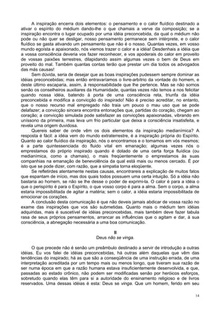 14
A inspiração encerra dois elementos: o pensamento e o calor fluídico destinado a
ativar o espírito do médium dando-lhe o que chamais a verve da composição; se a
inspiração encontra o lugar ocupado por uma idéia preconcebida, da qual o médium não
pode ou não quer se desligar, nosso pensamento permanece sem intérprete, e o calor
fluídico se gasta ativando um pensamento que não é o nosso. Quantas vezes, em vosso
mundo egoísta e apaixonado, nós viemos trazer o calor e a idéia! Desdenhais a idéia que
a vossa consciência deveria vos fazer reconhecer, e vos apoderais do calor em proveito
de vossas paixões terrestres, dilapidando assim algumas vezes o bem de Deus em
proveito do mal. Também quantas contas terão que prestar um dia todos os advogados
das más causas!
Sem dúvida, seria de desejar que as boas inspirações pudessem sempre dominar as
idéias preconcebidas; mas então entravaríamos o livre-arbítrio da vontade do homem, e
deste último escaparia, assim, à responsabilidade que lhe pertence. Mas se não somos
senão os conselheiros auxiliares da Humanidade, quantas vezes não temos a nos felicitar
quando nossa idéia, batendo à porta de uma consciência reta, triunfa da idéia
preconcebida e modifica a convicção do inspirado! Não é preciso acreditar, no entanto,
que o nosso recurso mal empregado não traia um pouco o mau uso que se pode
delafazer; a convicção sincera encontra entonações que, partidas do coração, chegam ao
coração; a convicção simulada pode satisfazer as convicções apaixonadas, vibrando em
uníssono da primeira, mas leva um frio particular que deixa a consciência insatisfeita, e
revela uma origem duvidosa.
Quereis saber de onde vêm os dois elementos da inspiração medianímica? A
resposta é fácil: a idéia vem do mundo extraterrestre, é a inspiração própria do Espírito.
Quanto ao calor fluídico da inspiração, nós o encontramos e o tomamos em vós mesmos;
é a parte quintessenciada do fluido vital em emanação; algumas vezes nós o
emprestamos do próprio inspirado quando é dotado de uma certa força fluídica (ou
medianímica, como a chamais), o mais freqüentemente o emprestamos às suas
companhias na emanação de benevolência da qual está mais ou menos cercado. É por
isto que se pode dizer, com razão, que a simpatia torna eloqüente.
Se refletirdes atentamente nestas causas, encontrareis a explicação de muitos fatos
que espantam de início, mas dos quais todos possuem uma certa intuição. Só a idéia não
bastaria ao homem, se não se lhe desse o poder de exprimi-la. O calor é para a idéia o
que o perispírito é para o Espírito, o que vosso corpo é para a alma. Sem o corpo, a alma
estaria impossibilitada de agitar a matéria; sem o calor, a idéia estaria impossibilitada de
emocionar os corações.
A conclusão desta comunicação é que não deveis jamais abdicar de vossa razão no
exame das inspirações que vos são submetidas. Quanto mais o médium tem idéias
adquiridas, mais é suscetível de idéias preconcebidas, mais também deve fazer tabula
rasa de seus próprios pensamentos, arrancar as influências que o agitam e dar, à sua
consciência, a abnegação necessária a uma boa comunicação.
II
Deus não se vinga.
O que precede não é senão um preâmbulo destinado a servir de introdução a outras
idéias. Eu vos falei de idéias preconcebidas, há outras além daquelas que vêm das
tendências do inspirado; há as que são a conseqüência de uma instrução errada, de uma
interpretação acreditada por um tempo mais ou menos longo, que tiveram sua razão de
ser numa época em que a razão humana estava insuficientemente desenvolvida, e que,
passadas ao estado crônico, não podem ser modificadas senão por heróicos esforços,
sobretudo quando elas têm para si a autoridade do ensinamento religioso e de livros
reservados. Uma dessas idéias é esta: Deus se vinga. Que um homem, ferido em seu
 