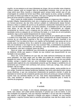 15
orgulho, na sua pessoa ou em seus interesses se vingue, isto se concebe; essa vingança,
embora culposa, está na margem feita às imperfeições humanas; mas um pai que se
vinga sobre seus filhos, levanta a indignação geral, porque todos sentem que um pai,
encarregado do cuidado de formar seus filhos, pode reparar os erros, corrigir os defeitos
por todos os meios que estão em seu poder, mas que a vingança lhe está interditada, sob
pena de tornar estranho a todos os direitos da paternidade.
Sob o nome de vindita pública, a sociedade que se vai vingava-se dos culpados: a
punição infligida, freqüentemente cruel, era a vingança que ela tirava das más ações de
um homem perverso; ela não tinha nenhum cuidado no melhoramento desse homem,
deixava a Deus o cuidado de puni-lo ou de perdoá-lo; bastava-lhe impressionar com um
terror, que ela acreditava salutar, os futuros culpados. A sociedade que vem não pensa
mais assim; se ela não age ainda tendo em vista o melhoramento do culpado,
compreende ao menos o que a vingança tem de odioso por si mesma; salvaguardar a
sociedade contra os ataques de um criminoso lhe basta, e, o medo de um erro judiciário
ajudando, logo a pena capital desaparecerá de vossos códigos.
Se a sociedade se encontra hoje muito grande diante de um culpado para se deixar
ir à cólera e se vingar dele, como quereis que Deus, participando de vossas fraquezas, se
comova de um sentimento irrascível e fira por vingança um pecador chamado a se
arrepender? Crer na cólera de Deus é um orgulho da Humanidade, que pensa ser de um
grande peso na balança divina. Se a planta de vosso jardim vem mal, se ela se curva,
ireis vos encolerizar e vos vingar do seu mau sucesso? Não, a endireitareis se puderdes,
dar-lhe-eis um tutor, incomodareis, por entraves, suas más tendências, a transplantareis
se necessário, mas não a vingareis; assim faz Deus.
Deus se vingar, que blasfêmia! que diminuição da grandeza divina! que ignorância
da distância infinita que separa o Criador de sua criatura! que esquecimento de sua
bondade e de sua justiça!
Deus virá, numa existência em que não vos reste nenhuma lembrança de vossos
erros passados, vos fazer pagar caro as faltas que podeis ter cometido numa época
apagada de vosso ser! Não, não, Deus não age assim; ele entrava o vôo de uma paixão
funesta, corrige o orgulho inato por uma humildade forçada, endireita o egoísmo do
passado pela urgência de uma necessidade presente que faz desejar a existência de um
sentimento que o homem nem conheceu nem provou. Como pai, corrige, mas, como pai
também, não se vinga.
Guardai-vos dessas idéias preconcebidas de vingança celeste, restos perdido de um
erro antigo. Guardai-vos dessas tendências fatalistas cuja porta está aberta sobre vossas
novas doutrinas, e que vos conduziriam diretamente ao quietismo oriental. A parte de
liberdade do homem já não é bastante grande para diminuí-la ainda por crenças errôneas;
quanto mais vos sentirdes libertos em vós, mais tereis responsabilidade, sem dúvida;
mas, mais também os esforços de vossa vontade vos conduzirão para a frente no
caminho do progresso.
PASCAL.
III
A verdade.
A verdade, meu amigo, é uma dessas abstrações para a qual o espírito humano
tende, sem cessar, sem poder jamais alcançá-la. É preciso que a ela se incline, é uma
das condições do progresso, mas sua natureza imperfeita, e só por isso ela é imperfeita,
não saberia a ela chegar. Seguindo a direção que segue a verdade, em sua marcha
ascendente, o espírito humano está no caminho providencial, mas não lhe é dado ver-lhe
o fim.
 