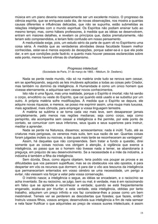 18
música em um piano deveria necessariamente ser um excelente músico. O progresso da
ciência espírita, que se enriquece cada dia, de novas observações, nos mostra a quantas
causas diferentes e influências delicadas, que não se supunha, estão submetidas as
relações inteligentes com o mundo espiritual. Os Espíritos não podiam ensinar tudo ao
mesmo tempo; mas, como hábeis professores, à medida que as idéias se desenvolvem,
entram em maiores detalhes, e revelam os princípios que, dados prematuramente, não
teriam sido compreendidos, e teriam feito confusão em nosso pensamento.
A mediunidade exige, pois, um estudo sério da parte de quem vê no Espiritismo uma
coisa séria. À medida que as verdadeiras atividades dessa faculdade fossem melhor
conhecidas, estar-se-á menos exposto às decepções, porque saber-se-á o que ela pode
dar, e em que condições pode fazê-lo; e quanto mais houver pessoas esclarecidas sobre
este ponto, menos haverá vítimas do charlatanismo.
Progresso intelectual.
(Sociedade de Paris, 31 de março de 1865. - Médium, Sr. Desliens).
Nada se perde neste mundo, não só na matéria onde tudo se renova sem cessar,
em se aperfeiçoando, segundo as leis imutáveis aplicadas a todas as coisas pelo Criador,
mas também no domínio da inteligência. A Humanidade é como um único homem que
vivesse eternamente, e adquirisse sem cessar novos conhecimentos.
Isto não é uma figura, mas uma realidade, porque o Espírito é imortal; não há senão
o corpo, envoltório ou veste do Espírito, que cai quando está usado e se substitui por um
outro. A própria matéria sofre modificações. À medida que o Espírito se depura, ele
adquire novas riquezas, e merece, se posso me exprimir assim, uma roupa mais luxuosa,
mais agradável, mais cômoda, para empregar a vossa linguagem terrestre.
A matéria se sublima e se torna cada vez mais leve, sem desaparecer jamais
completamente, pelo menos nas regiões medianas; seja como corpo, seja como
perispírito, ela acompanha sem cessar a inteligência e lhe permite, por este ponto de
contato, se comunicar com seus inferiores, seus iguais e seus superiores para instruir,
meditar a aprender.
Nada se perde na Natureza, dissemos; acrescentamos: nada é inútil. Tudo, até as
criaturas mais perigosas, os venenos mais sutis, tem sua razão de ser. Quantas coisas
foram julgadas inúteis ou nocivas, e das quais mais tarde se reconheceram as vantagens!
Assim, há daquelas que não compreendeis. Sem tratar a fundo a questão, direi
somente que as coisas nocivas vos obrigam à atenção, à vigilância que exerce a
inteligência, ao passo que se o homem não tivesse nada a temer, se abandonaria à
preguiça, em prejuízo de seu desenvolvimento. Se a necessidade é a mãe da indústria, a
indústria é também a filha da inteligência.
Sem dúvida, Deus, como alguns objetam, teria podido vos poupar as provas e as
dificuldades que vos parecem supérfluas; mas se os obstáculos vos são opostos, é para
despertar em vós os recursos que dormem; é para dar o vôo aos tesouros da inteligência
que permaneceriam enterrados em vosso cérebro se uma necessidade, um perigo a
evitar, não viessem vos forçar a velar pela vossa conservação.
O instinto nasce; a inteligência o segue, as idéias se encadeiam, e o raciocínio se
acha inventado. Se eu raciocino, se julgo, bem ou mal, é verdade, mas é em raciocinando
em falso que se aprende a reconhecer a verdade; quando se está freqüentemente
enganado, acaba-se por triunfar; e esta verdade, esta inteligência, obtidas por tanto
trabalho, adquirem um preço infinito e vos faz considerar-lhes a posse como um bem
inestimável. Temeis ver se perderem as descobertas que fizestes; que fazeis, então?
Instruís vossos filhos, vossos amigos; desenvolveis sua inteligência a fim de nela semear
e nela fazer frutificar o que adquiristes ao preço de vossos suores intelectuais; é assim
 