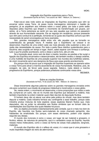 20
MOKI.
Imigração dos Espíritos superiores para a Terra.
(Sociedade Espírita de Paris, 7 de outubro de 1864. - Médium, Sr. Delanne.)
Falar-vos-ei esta noite sobre as imigrações de Espíritos avançados que vêm se
encarnar sobre vossa Terra. Já esses novos mensageiros retomaram o bastão de
peregrino; já se espalham aos milhares sobre o vosso globo; por toda a parte estão
dispostos pelos Espíritos que dirigem o movimento da transformação por grupos, por
séries. Já a Terra estremece ao sentir em seu seio aqueles que outrora viu passarem
através de sua Humanidade nascente. Ela se regozija em recebê-los, porque pressente
que vêm para conduzi-la à perfeição, tornando-se os guias dos Espíritos comuns que têm
necessidade de serem encorajados por bons exemplos.
Sim, grandes mensageiros estão entre vós; são aqueles que se tornarão os
sustentáculos da geração futura. À medida que o Espiritismo vai crescer e se
desenvolver, Espíritos de uma ordem cada vez mais elevada virão sustentar a obra, em
razão das necessidades da causa. Por toda a parte Deus distribui sustentáculos para a
Doutrina; eles surgirão em tempo e lugar. Assim, sabei esperar com firmeza e confiança;
tudo o que foi predito acontecerá, como o disse o santo livro, até um iota.
Se a transição atual, como vem de dizer o mestre, levantou as paixões e fez surgir a
ligação dos Espíritos encarnados e desencarnados, ela também revelou o desejo ardente,
e uma multidão de Espíritos de uma posição superior nos mundos dos turbilhões solares,
de virem novamente servir aos desígnios de Deus para esse grande acontecimento.
Eis porque dizia há pouco que a imigração de Espíritos superiores se operaria sobre
a vossa Terra para ativar a marcha ascendente de vossa Humanidade. Redobrai, pois, de
coragem, de zelo, de fervor pela causa sagrada. Sabei-o, nada deterá a marcha
progressiva do Espiritismo, porque poderosos protetores continuarão vossa obra.
MESMER.
Sobre as criações fluídicas.
(Sociedade de Paris, 14 de outubro de 1864. - Médium, Sr. Delanne.)
Disse brevemente algumas palavras sobre os grandes mensageiros enviados entre
vós para cumprirem sua missão de progresso intelectual e moral sobre o vosso globo.
Se, nessa ordem, o movimento se desenvolve, e toma proporções que notais a cada
dia, cumpre-se um outro, não só no mundo dos Espíritos que deixaram a matéria, mas
também importante na ordem material; quero falar das leis de depuração fluídica.
O homem deve não só elevar sua alma pela prática da virtude, mas deve também
depurar a matéria. Cada indústria fornece seu contingente a esse trabalho, porque cada
indústria produz misturas de toda espécie; essas espécies liberam fluidos que, mais
depurados, vão se juntar na atmosfera aos fluidos similares que se tornam úteis às
manifestações dos Espíritos dos quais falastes há pouco.
Sim, os objetos procriados instantaneamente pela vontade, que é o mais rico dom do
Espírito, são hauridos nos fluidos semi-materiais do corpo chamado perispírito, dos
habitantes da erraticidade. Eis porque, com esses elementos, podem criar objetos
segundo seu desejo.
O mundo dos invisíveis é como o vosso; em lugar de ser material e grosseiro, é
fluídico, etéreo, da natureza do perispírito, que é o verdadeiro corpo do Espírito, haurido
nesses meios moleculares, como o vosso se forma de coisas mais palpáveis, tangíveis,
materiais.
O mundo dos Espíritos não é o reflexo do vosso; é o vosso que é uma grosseira e
muito imperfeita imagem do reino de além-túmulo.
 