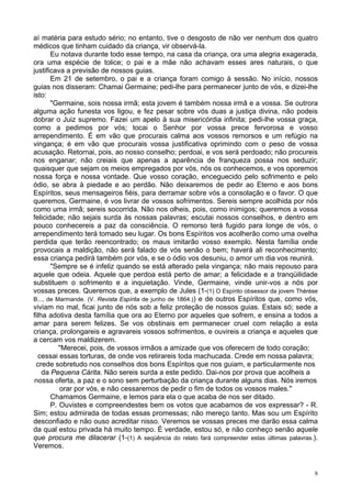 8
aí matéria para estudo sério; no entanto, tive o desgosto de não ver nenhum dos quatro
médicos que tinham cuidado da criança, vir observá-la.
Eu notava durante todo esse tempo, na casa da criança, ora uma alegria exagerada,
ora uma espécie de tolice; o pai e a mãe não achavam esses ares naturais, o que
justificava a previsão de nossos guias.
Em 21 de setembro, o pai e a criança foram comigo à sessão. No início, nossos
guias nos disseram: Chamai Germaine; pedi-lhe para permanecer junto de vós, e dizei-lhe
isto:
"Germaine, sois nossa irmã; esta jovem é também nossa irmã e a vossa. Se outrora
alguma ação funesta vos ligou, e fez pesar sobre vós duas a justiça divina, não podeis
dobrar o Juiz supremo. Fazei um apelo à sua misericórdia infinita; pedi-lhe vossa graça,
como a pedimos por vós; tocai o Senhor por vossa prece fervorosa e vosso
arrependimento. É em vão que procurais calma aos vossos remorsos e um refúgio na
vingança; é em vão que procurais vossa justificativa oprimindo com o peso de vossa
acusação. Retornai, pois, ao nosso conselho; perdoai, e vos será perdoado; não procureis
nos enganar; não creiais que apenas a aparência de franqueza possa nos seduzir;
quaisquer que sejam os meios empregados por vós, nós os conhecemos, e vos oporemos
nossa força e nossa vontade. Que vosso coração, enceguecido pelo sofrimento e pelo
ódio, se abra à piedade e ao perdão. Não deixaremos de pedir ao Eterno e aos bons
Espíritos, seus mensageiros fiéis, para derramar sobre vós a consolação e o favor. O que
queremos, Germaine, é vos livrar de vossos sofrimentos. Sereis sempre acolhida por nós
como uma irmã; sereis socorrida. Não nos olheis, pois, como inimigos; queremos a vossa
felicidade; não sejais surda às nossas palavras; escutai nossos conselhos, e dentro em
pouco conhecereis a paz da consciência. O remorso terá fugido para longe de vós, o
arrependimento terá tomado seu lugar. Os bons Espíritos vos acolherão como uma ovelha
perdida que terão reencontrado; os maus imitarão vosso exemplo. Nesta família onde
provocais a maldição, não será falado de vós senão o bem; haverá ali reconhecimento;
essa criança pedirá também por vós, e se o ódio vos desuniu, o amor um dia vos reunirá.
"Sempre se é infeliz quando se está alterado pela vingança; não mais repouso para
aquele que odeia. Aquele que perdoa está perto de amar; a felicidade e a tranqüilidade
substituem o sofrimento e a inquietação. Vinde, Germaine, vinde unir-vos a nós por
vossas preces. Queremos que, a exemplo de Jules (1-(1) O Espírito obsessor da jovem Thèrèse
B..., de Marmande. (V. Revista Espírita de junho de 1864.)) e de outros Espíritos que, como vós,
viviam no mal, ficai junto de nós sob a feliz proteção de nossos guias. Estais só; sede a
filha adotiva desta família que ora ao Eterno por aqueles que sofrem, e ensina a todos a
amar para serem felizes. Se vos obstinais em permanecer cruel com relação a esta
criança, prolongareis e agravareis vossos sofrimentos, e ouvireis a criança e aqueles que
a cercam vos maldizerem.
"Merecei, pois, de vossos irmãos a amizade que vos oferecem de todo coração;
cessai essas torturas, de onde vos retirareis toda machucada. Crede em nossa palavra;
crede sobretudo nos conselhos dos bons Espíritos que nos guiam, e particularmente nos
da Pequena Cárita. Não sereis surda a este pedido. Dai-nos por prova que acolheis a
nossa oferta, a paz e o sono sem perturbação da criança durante alguns dias. Nós iremos
orar por vós, e não cessaremos de pedir o fim de todos os vossos males."
Chamamos Germaine, e lemos para ela o que acaba de nos ser ditado.
P. Ouvistes e compreendestes bem os votos que acabamos de vos expressar? - R.
Sim; estou admirada de todas essas promessas; não mereço tanto. Mas sou um Espírito
desconfiado e não ouso acreditar nisso. Veremos se vossas preces me darão essa calma
da qual estou privada há muito tempo. É verdade, estou só, e não conheço senão aquele
que procura me dilacerar (1-(1) A seqüência do relato fará compreender estas últimas palavras.).
Veremos.
 