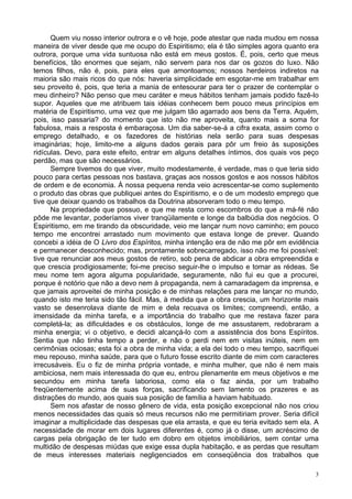 3
Quem viu nosso interior outrora e o vê hoje, pode atestar que nada mudou em nossa
maneira de viver desde que me ocupo do Espiritismo; ela é tão simples agora quanto era
outrora, porque uma vida suntuosa não está em meus gostos. É, pois, certo que meus
benefícios, tão enormes que sejam, não servem para nos dar os gozos do luxo. Não
temos filhos, não é, pois, para eles que amontoamos; nossos herdeiros indiretos na
maioria são mais ricos do que nós: haveria simplicidade em esgotar-me em trabalhar em
seu proveito é, pois, que teria a mania de entesourar para ter o prazer de contemplar o
meu dinheiro? Não penso que meu caráter e meus hábitos tenham jamais podido fazê-lo
supor. Aqueles que me atribuem tais idéias conhecem bem pouco meus princípios em
matéria de Espiritismo, uma vez que me julgam tão agarrado aos bens da Terra. Aquém,
pois, isso passaria? do momento que isto não me aproveita, quanto mais a soma for
fabulosa, mais a resposta é embaraçosa. Um dia saber-se-á a cifra exata, assim como o
emprego detalhado, e os fazedores de histórias nela serão para suas despesas
imaginárias; hoje, limito-me a alguns dados gerais para pôr um freio às suposições
ridículas. Devo, para este efeito, entrar em alguns detalhes íntimos, dos quais vos peço
perdão, mas que são necessários.
Sempre tivemos do que viver, muito modestamente, é verdade, mas o que teria sido
pouco para certas pessoas nos bastava, graças aos nossos gostos e aos nossos hábitos
de ordem e de economia. À nossa pequena renda veio acrescentar-se como suplemento
o produto das obras que publiquei antes do Espiritismo, e o de um modesto emprego que
tive que deixar quando os trabalhos da Doutrina absorveram todo o meu tempo.
Na propriedade que possuo, e que me resta como escombros do que a má-fé não
pôde me levantar, poderíamos viver tranqüilamente e longe da balbúdia dos negócios. O
Espiritismo, em me tirando da obscuridade, veio me lançar num novo caminho; em pouco
tempo me encontrei arrastado num movimento que estava longe de prever. Quando
concebi a idéia de O Livro dos Espíritos, minha intenção era de não me pôr em evidência
e permanecer desconhecido; mas, prontamente sobrecarregado, isso não me foi possível:
tive que renunciar aos meus gostos de retiro, sob pena de abdicar a obra empreendida e
que crescia prodigiosamente; foi-me preciso seguir-lhe o impulso e tomar as rédeas. Se
meu nome tem agora alguma popularidade, seguramente, não fui eu que a procurei,
porque é notório que não a devo nem à propaganda, nem à camaradagem da imprensa, e
que jamais aproveitei de minha posição e de minhas relações para me lançar no mundo,
quando isto me teria sido tão fácil. Mas, à medida que a obra crescia, um horizonte mais
vasto se desenrolava diante de mim e dela recuava os limites; compreendi, então, a
imensidade da minha tarefa, e a importância do trabalho que me restava fazer para
completá-la; as dificuldades e os obstáculos, longe de me assustarem, redobraram a
minha energia; vi o objetivo, e decidi alcançá-lo com a assistência dos bons Espíritos.
Sentia que não tinha tempo a perder, e não o perdi nem em visitas inúteis, nem em
cerimônias ociosas; esta foi a obra de minha vida; a ela dei todo o meu tempo, sacrifiquei
meu repouso, minha saúde, para que o futuro fosse escrito diante de mim com caracteres
irrecusáveis. Eu o fiz de minha própria vontade, e minha mulher, que não é nem mais
ambiciosa, nem mais interessada do que eu, entrou plenamente em meus objetivos e me
secundou em minha tarefa laboriosa, como ela o faz ainda, por um trabalho
freqüentemente acima de suas forças, sacrificando sem lamento os prazeres e as
distrações do mundo, aos quais sua posição de família a haviam habituado.
Sem nos afastar de nosso gênero de vida, esta posição excepcional não nos criou
menos necessidades das quais só meus recursos não me permitiriam prover. Seria difícil
imaginar a multiplicidade das despesas que ela arrasta, e que eu teria evitado sem ela. A
necessidade de morar em dois lugares diferentes é, como já o disse, um acréscimo de
cargas pela obrigação de ter tudo em dobro em objetos imobiliários, sem contar uma
multidão de despesas miúdas que exige essa dupla habitação, e as perdas que resultam
de meus interesses materiais negligenciados em conseqüência dos trabalhos que
 