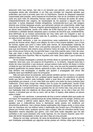 4
absorvem todo meu tempo. Isto não é um lamento que articulo, uma vez que minhas
ocupações atuais são voluntárias; é um fato que constato em resposta àqueles que
pretendem que tudo é proveito para mim no Espiritismo. Quanto às despesas especiais
ocasionadas pela posição, seria impossível enumerá-las; mas se se considera que tenho
cada ano para mais de oitocentos francos nada senão a franquia de portes de cartas,
independentemente das viagens, da necessidade de me associar a alguém para me
secundar, e outras despesas miúdas obrigatórias, compreender-se-á que não exagero
dizendo que minhas despesas anuais, que estiveram sempre em crescimento, estão hoje
mais do que triplicadas. Pode-se imaginar aproximadamente o quanto, há oito anos, pode
se elevar esse excedente, pondo uma média de 6.000 francos por ano. Ora, ninguém
contestará a utilidade dessas despesas para o sucesso da Doutrina que, evidentemente,
teria definhado se eu tivesse permanecido em meu retiro sem ver ninguém e sem as
numerosas relações que mantenho cada dia. É, portanto, o que estaria obrigado a fazer
se nada me tivesse vindo em ajuda.
Pois bem! senhores, o que me proporcionou esse suplemento de recursos foi o
produto de minhas obras. Digo-o com alegria, foi com o meu próprio trabalho, com o fruto
de minhas vigílias que provi a maior parte pelo menos, às necessidades materiais de
instalação da Doutrina. Assim, levei uma grande cota-parte à caixa do Espiritismo. Deus
quis que encontrasse nele mesmo seus primeiros meios de ação. No princípio, lamentei
que minha pouca fortuna não me permitia fazer o que teria querido para o bem da coisa;
hoje vejo nisso o dedo da Providência, e o cumprimento desta predição muitas vezes
repetidas pelos bons Espíritos: Não te inquietes com nada; Deus sabe o que é preciso, e
saberá a isso prover.
Se eu tivesse empregado o produto de minhas obras no aumento de meus prazeres
materiais, teria sido, pois, em prejuízo do Espiritismo, e, no entanto, ninguém teria tido o
direito de nisso encontrar o que censurar, porque estava muito senhor de dispor à minha
vontade do que não devia senão a mim mesmo; mas, uma vez que lhe passando adiante,
poderia igualmente me passar depois; aplicando à obra, não se encontrará, penso, o que
seja dinheiro mal empregado, e aqueles que ajudam a propagação das obras não
poderão dizer que trabalham para me enriquecer.
Não era tudo prover ao presente, seria preciso também pensar no futuro, e preparar
uma fundação que, depois de mim, pudesse ajudar àquele que me substituirá na grande
tarefa que terá a cumprir; esta fundação, sobre a qual devo me calar ainda, se liga à
propriedade que possuo, e é em vista disto que aplico uma parte de meus produtos para
melhorá-la. Como estou longe dos milhões com os quais me gratificaram, duvido muito
que, apesar de minhas economias, meus recursos pessoais me permitam sempre dar a
essa fundação o complemento que eu gostaria lhe ver em minha vida; mas uma vez que
sua realização está nos objetivos de meus guias espirituais, se eu não o fizer por mim
mesmo, é provável que um dia ou outro, isto se fará. À espera, dela elaboro os planos
sobre o papel.
Longe de mim, senhores, o pensamento de tirar a menor vaidade disto que acabo de
vos expor; foi necessária a perseverança de certas diatribes para me obrigar, embora com
pesar, a romper o silêncio sobre alguns fatos que me concernem. Mais tarde, todos
aqueles que a malevolência levou a desnaturar serão postos em evidência por
documentos autênticos, mas o tempo destas explicações não chegou ainda; a única coisa
que me importava era vos edificar sobre a destinação dos fundos que a Providência fez
passar por minhas mãos, qualquer que lhe seja a origem. Não me considero senão como
depositário mesmo daqueles que ganho, com mais forte razão daqueles que me são
confiados e dos quais prestarei uma conta rigorosa. Eu me resumo dizendo: para mim,
disto não tenho necessidade; é dizer que não o faço em meu proveito.
Resta-me vos falar, senhores, da caixa de beneficência. Sabeis que ela foi formada
sem finalidade premeditada por algumas somas postas em minhas mãos para obras de
 