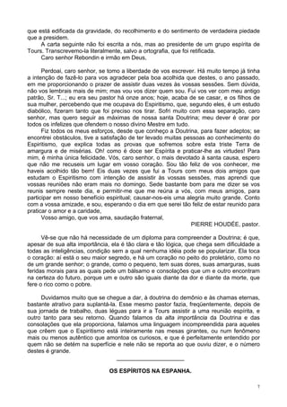 7
que está edificada da gravidade, do recolhimento e do sentimento de verdadeira piedade
que a presidem.
A carta seguinte não foi escrita a nós, mas ao presidente de um grupo espírita de
Tours. Transcrevemo-la literalmente, salvo a ortografia, que foi retificada.
Caro senhor Rebondin e irmão em Deus,
Perdoai, caro senhor, se tomo a liberdade de vos escrever. Há muito tempo já tinha
a intenção de fazê-lo para vos agradecer pela boa acolhida que destes, o ano passado,
em me proporcionando o prazer de assistir duas vezes às vossas sessões. Sem dúvida,
não vos lembrais mais de mim; mas vou vos dizer quem sou. Fui vos ver com meu antigo
patrão, Sr. T...; eu era seu pastor há onze anos; hoje, acaba de se casar, e os filhos de
sua mulher, percebendo que me ocupava do Espiritismo, que, segundo eles, é um estudo
diabólico, fizeram tanto que foi preciso nos tirar. Sofri muito com essa separação, caro
senhor, mas quero seguir as máximas de nossa santa Doutrina; meu dever é orar por
todos os infelizes que ofendem o nosso divino Mestre em tudo.
Fiz todos os meus esforços, desde que conheço a Doutrina, para fazer adeptos; se
encontrei obstáculos, tive a satisfação de ter levado muitas pessoas ao conhecimento do
Espiritismo, que explica todas as provas que sofremos sobre esta triste Terra de
amargura e de misérias. Oh! como é doce ser Espírita e praticar-lhe as virtudes! Para
mim, é minha única felicidade. Vós, caro senhor, o mais devotado à santa causa, espero
que não me recuseis um lugar em vosso coração. Sou tão feliz de vos conhecer, me
haveis acolhido tão bem! Eis duas vezes que fui a Tours com meus dois amigos que
estudam o Espiritismo com intenção de assistir às vossas sessões, mas aprendi que
vossas reuniões não eram mais no domingo. Sede bastante bom para me dizer se vos
reunis sempre neste dia, e permitir-me que me reúna a vós, com meus amigos, para
participar em nosso benefício espiritual; causar-nos-eis uma alegria muito grande. Conto
com a vossa amizade, e sou, esperando o dia em que serei tão feliz de estar reunido para
praticar o amor e a caridade,
Vosso amigo, que vos ama, saudação fraternal,
PIERRE HOUDÉE, pastor.
Vê-se que não há necessidade de um diploma para compreender a Doutrina; é que,
apesar de sua alta importância, ela é tão clara e tão lógica, que chega sem dificuldade a
todas as inteligências, condição sem a qual nenhuma idéia pode se popularizar. Ela toca
o coração: aí está o seu maior segredo, e há um coração no peito do proletário, como no
de um grande senhor; o grande, como o pequeno, tem suas dores, suas amarguras, suas
feridas morais para as quais pede um bálsamo e consolações que um e outro encontram
na certeza do futuro, porque um e outro são iguais diante da dor e diante da morte, que
fere o rico como o pobre.
Duvidamos muito que se chegue a dar, à doutrina do demônio e às chamas eternas,
bastante atrativo para suplantá-la. Esse mesmo pastor fazia, freqüentemente, depois de
sua jornada de trabalho, duas léguas para ir a Tours assistir a uma reunião espírita, e
outro tanto para seu retorno. Quando falamos da alta importância da Doutrina e das
consolações que ela proporciona, falamos uma linguagem incompreendida para aqueles
que crêem que o Espiritismo está inteiramente nas mesas girantes, ou num fenômeno
mais ou menos autêntico que amontoa os curiosos, e que é perfeitamente entendido por
quem não se detém na superfície e nele não se reporta ao que ouviu dizer, e o número
destes é grande.
_____________________
OS ESPÍRITOS NA ESPANHA.
 