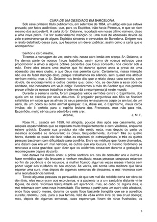 8
CURA DE UM OBSIDIADO EM BARCELONA.
Sob esse primeiro título publicamos, em setembro de 1864, um artigo em que estava
provado, por fatos autênticos, que, para os Espíritos, não havia Pireneus, e que se riam
mesmo dos autos-de-fé. A carta do Sr. Delanne, reportada em nosso último número, disso
é uma nova prova. Ela fez sumariamente menção de uma cura de obsessão devida ao
zelo e perseverança de alguns Espíritas sinceros e devotados de Barcelona. Dirigem-nos
o relato detalhado dessa cura, que fazemos um dever publicar, assim como a carta que o
acompanhou:
Senhor e caro mestre,
Tivemos a vantagem de ver, entre nós, nosso caro irmão em crença Sr. Delanne, e
lhe demos parte de nossos fracos trabalhos, assim como de nossos esforços para
proporcionar o alívio a alguns pobres pacientes que Deus consentiu nos colocar sob a
mão. Entre eles estava uma mulher que foi durante quinze anos a presa de uma
obsessão das mais cruéis, e que Deus nos permitiu curar. Certamente, nossa intenção
não era de fazer menção disto, porque trabalhamos no silêncio, sem querer nos atribuir
nenhum mérito; mas o Sr. Delanne nos tendo dito que o relato dessa cura serviria, sem
dúvida, de encorajamento a outros crentes que, como nós, se devotam a essa obra de
caridade, não hesitamos em vo-la dirigir. Bendizemos a mão do Senhor que nos permite
provar o fruto de nossos trabalhos e dele nos dá a recompensa já neste mundo.
Durante a semana santa, foram pregados vários sermões contra o Espiritismo, dos
quais um se excedia por seus absurdos. O pregador perguntava aos fiéis se ficariam
satisfeitos em saber que as almas de seus parentes renasciam no corpo de um boi, de um
asno, de um porco ou outro animal qualquer. Eis, disse ele, o Espiritismo, meus caros
irmãos; ele é perfeito para o espírito leviano dos Franceses, mas não para vós,
Espanhóis, muito sérios para admiti-lo e nele crer.
Aceitai, J. M. F.
Rose N..., casada em 1850, foi atingida, poucos dias após seu casamento, por
ataques espasmódicos que se repetiam muito freqüentemente e com violência, enquanto
esteve grávida. Durante sua gravidez ela não sentiu nada, mas depois do parto os
mesmos acidentes se renovaram; as crises, freqüentemente, duravam três ou quatro
horas, durante as quais ela fazia todas as espécies de extravagâncias, e três ou quatro
pessoas bastavam com dificuldade para contê-la. Entre os médicos que foram chamados,
uns diziam que era um mal nervoso, os outros que era loucura. O mesmo fenômeno se
renovava a cada gravidez; quer dizer que os acidentes cessavam durante a gestação e
recomeçavam depois do parto.
Isso durava há muitos anos; a pobre senhora era das de consultar uns e outros e
fazer remédios que não levavam a nenhum resultado; essas pessoas corajosas estavam
no fim de paciência e de recursos, a mulher ficando algumas vezes meses inteiros sem
poder vagar aos cuidados de seu esposo. Às vezes, ela sentia uma melhora que fazia
esperar uma cura, mas depois de algumas semanas de descanso, o mal retornava com
uma recrudescência terrível.
Tendo algumas pessoas os persuadido de que um mal tão rebelde devia ser obra do
demônio, eles recorreram aos exorcismos, e a paciente ia a um santuário distante vinte
léguas, de onde retornava tranqüilizada em aparência; mas, ao cabo de alguns dias, o
mal retornava com uma nova intensidade. Ela tornou a partir para um outro sítio afastado,
onde ficou quatro meses, durante os quais ficou bastante tranqüila que se a acreditou
curada; retornou, pois, para a sua família, feliz de vê-la enfim livre de sua cruel doença;
mas, depois de algumas semanas, suas esperanças foram de novo frustradas; os
 