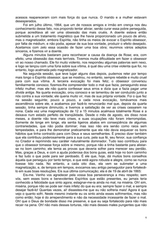 9
acessos reapareceram com mais força do que nunca. O marido e a mulher estavam
desesperados.
Foi em julho último, 1864, que um de nossos amigos e irmão em crença nos deu
conhecimento desse fato, nos propondo tentar aliviar, senão curar essa pobre perseguida,
porque acreditava ali ver uma obsessão das mais cruéis. A doente estava então
submetida a um tratamento magnético que lhe havia proporcionado um pouco de alívio,
mas o magnetizador, embora Espírita, não tinha os meios de evocar o Espírito obsessor,
por falta de médium, e não podia, apesar de sua boa vontade, produzir o efeito desejado.
Aceitamos com zelo essa ocasião de fazer uma boa obra; reunimos vários adeptos
sinceros, e fizemos vir a doente.
Alguns minutos bastaram para reconhecer a causa da doença de Rose; era, com
efeito, uma obsessão das mais terríveis. Tivemos muita dificuldade em fazer o obsessor
vir ao nosso chamado. Ele foi muito violento, nos respondeu algumas palavras sem nexo,
e logo se lançou com uma fúria sobre sua vítima, à qual deu uma crise violenta que foi, no
entanto, logo acalmada pelo magnetizador.
Na segunda sessão, que teve lugar alguns dias depois, pudemos reter por tempo
mais longo o Espírito obsessor, que se mostrou, no entanto, sempre rebelde e muito cruel
para com sua vítima. A terceira evocação foi mais feliz; o obsessor conversou
familiarmente conosco; fizemos-lhe compreender todo o mal que fazia, perseguindo essa
infeliz mulher, mas ele não queria confessar seus erros e dizia que a fazia pagar uma
dívida antiga. Na quarta evocação, orou conosco e se lamentou de ser conduzido junto a
nós contra a sua vontade; ele queria muito vir, mas de sua própria vontade. Foi o que fez
na sessão seguinte; pouco a pouco, a cada nova evocação, tomávamos mais
ascendência sobre ele, e acabamos por fazê-lo renunciarão mal que, depois da quarta
sessão, tinha sempre diminuído, e tivemos a satisfação de ver as crises cessarem na
nona. Cada vez uma magnetização de 12 a 15 minutos acalmava totalmente Rose e a
deixava num estado perfeito de tranqülidade. Desde o mês de agosto, eis disso nove
meses, a doente não teve mais crises, e suas ocupações não foram interrompidas.
Somente de longe em longe, ela sentia ligeiros abalos em conseqüência de algumas
contrariedades, que não podia dominar; mas isso não era senão como raios sem
tempestades, e para lhe demonstrar praticamente que ela não devia esquecer os bons
hábitos que tinha contraído para com Deus e seus semelhantes. É preciso dizer também
que ela contribuiu poderosamente para a sua cura, pela sua fé, seu fervor, sua confiança
no Criador e reprimindo seu caráter naturalmente dominador. Tudo isso contribuiu para
que o obsessor tomasse força sobre si mesmo, porque não a tinha bastante para alistar-
se no bom caminho; ele temia as provas que deveria sofrer para merecer seu perdão.
Mas, graças a Deus, e com a ajuda poderosa dos bons guias, está hoje no bom caminho
e faz tudo o que pode para ser perdoado. É ele que, hoje, dá muitos bons conselhos
àquela que perseguiu por tanto tempo, e que está agora robusta e alegre, como se nunca
tivesse tido nada. No entanto, a cada oito dias, ela vem se submeter a uma
magnetização, e, de tempos em tempos, evocamos seu antigo perseguidor para fortalecê-
lo em suas boas resoluções. Eis sua última comunicação; ela é de 19 de abril de 1865:
Eis-me. Venho vos agradecer pela vossa boa perseverança a meu respeito; sem
vós, sem esses bons e benevolentes Espíritos que estão presentes, eu jamais teria
conhecido a felicidade que sinto agora; estagnar-me-ia ainda no mal, na miséria. Oh! sim,
miséria, porque não se pode ser mais infeliz do que eu era; sempre fazer o mal, e sempre
desejar fazê-lo! Quantas vezes, ai! dissestes-me que eu não sofreria mais! Agora é que
vejo o quanto sofri. Neste mesmo instante eu os sinto ainda esses sofrimentos, mas não
como então; hoje é do arrependimento e não da necessidade incessante de fazer o mal.
Oh! que o Deus de bondade disso me preserve, e que eu seja fortalecido para não mais
recair na pena. Oh! não mais dessas torturas, não mais desses males pungentes que não
 