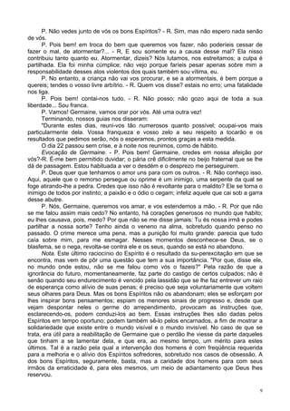 9
P. Não vedes junto de vós os bons Espíritos? - R. Sim, mas não espero nada senão
de vós.
P. Pois bem! em troca do bem que queremos vos fazer, não poderíeis cessar de
fazer o mal, de atormentar?... - R, E sou somente eu a causa desse mal? Ela nisso
contribuiu tanto quanto eu. Atormentar, dizeis? Nós lutamos, nos estreitamos; a culpa é
partilhada. Ela foi minha cúmplice; não vejo porque faríeis pesar apenas sobre mim a
responsabilidade desses atos violentos dos quais também sou vítima, eu.
P. No entanto, a criança não vai vos procurar, e se a atormentais, é bem porque a
quereis; tendes o vosso livre arbítrio. - R. Quem vos disse? estais no erro; uma fatalidade
nos liga.
P. Pois bem! contai-nos tudo. - R. Não posso; não gozo aqui de toda a sua
liberdade... Sou franca.
P. Vamos! Germaine, vamos orar por vós. Até uma outra vez!
Terminando, nossos guias nos disseram:
"Durante estes dias, reuni-vos tão numerosos quanto possível; ocupai-vos mais
particularmente dela. Vossa franqueza e vosso zelo a seu respeito a tocarão e os
resultados que pedimos serão, nós o esperamos, prontos graças a esta medida.
O dia 22 passou sem crise, e à noite nos reunimos, como de hábito.
Evocação de Germaine. - P. Pois bem! Germaine, credes em nossa afeição por
vós?-R. É-me bem permitido duvidar; o pária crê dificilmente no beijo fraternal que se lhe
dá de passagem. Estou habituada a ver o desdém e o desprezo me perseguirem.
P. Deus quer que tenhamos o amor uns para com os outros. - R. Não conheço isso.
Aqui, aquele que o remorso persegue ou oprime é um inimigo, uma serpente da qual se
foge atirando-lhe a pedra. Credes que isso não é revoltante para o maldito? Ele se torna o
inimigo de todos por instinto; a paixão e o ódio o cegam; infeliz aquele que cai sob a garra
desse abutre.
P. Nós, Germaine, queremos vos amar, e vos estendemos a mão. - R. Por que não
se me falou assim mais cedo? No entanto, há corações generosos no mundo que habito;
eu lhes causava, pois, medo? Por que não se me disse jamais: Tu és nossa irmã e podes
partilhar a nossa sorte? Tenho ainda o veneno na alma, sobretudo quando penso no
passado. O crime merece uma pena, mas a punição foi muito grande: parecia que tudo
caía sobre mim, para me esmagar. Nesses momentos desconhece-se Deus, se o
blasfema, se o nega, revolta-se contra ele e os seus, quando se está no abandono.
Nota. Este último raciocínio do Espírito é o resultado da su-perexcitação em que se
encontra, mas vem de pôr uma questão que tem a sua importância. "Por que, disse ele,
no mundo onde estou, não se me falou como vós o fazeis?" Pela razão de que a
ignorância do futuro, momentaneamente, faz parte do castigo de certos culpados; não é
senão quando seu endurecimento é vencido pela lassidão que se lhe faz entrever um raio
de esperança como alívio de suas penas; é preciso que seja voluntariamente que voltem
seus olhares para Deus. Mas os bons Espíritos não os abandonam; eles se esforçam por
lhes inspirar bons pensamentos; espiam os menores sinais de progresso e, desde que
vejam despontar neles o germe do arrependimento, provocam as instruções que,
esclarecendo-os, podem conduzi-los ao bem. Essas instruções lhes são dadas pelos
Espíritos em tempo oportuno; podem também sê-lo pelos encarnados, a fim de mostrar a
solidariedade que existe entre o mundo visível e o mundo invisível. No caso de que se
trata, era útil para a reabilitação de Germaine que o perdão lhe viesse da parte daqueles
que tinham a se lamentar dela, e que era, ao mesmo tempo, um mérito para estes
últimos. Tal é a razão pela qual a intervenção dos homens é com freqüência requerida
para a melhoria e o alívio dos Espíritos sofredores, sobretudo nos casos de obsessão. A
dos bons Espíritos, seguramente, basta, mas a caridade dos homens para com seus
irmãos da erraticidade é, para eles mesmos, um meio de adiantamento que Deus lhes
reservou.
 