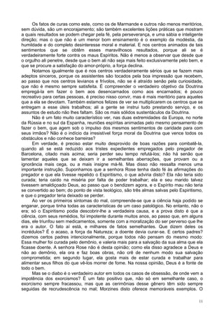 11
Os fatos de curas como este, como os de Marmande e outros não menos meritórios,
sem dúvida, são um encorajamento; são também excelentes lições práticas que mostram
a quais resultados se podem chegar pela fé, pela perseverança, e uma sábia e inteligente
direção; mas o que não é um menor bom ensinamento é o exemplo da modéstia, da
humildade e do completo desinteresse moral e material. E nos centros animados de tais
sentimentos que se obtêm esses maravilhosos resultados, porque ali se é
verdadeiramente forte contra os maus Espíritos. Não é menos a observar que desde que
o orgulho ali penetre, desde que o bem ali não seja mais feito exclusivamente pelo bem, e
que se procure a satisfação do amor-próprio, a força declina.
Notamos igualmente que é nos centros verdadeiramente sérios que se fazem mais
adeptos sinceros, porque os assistentes são tocados pela boa impressão que recebem,
ao passo que nos centros levianos e frívolos, não se é atraído senão pela curiosidade,
que não é mesmo sempre satisfeita. É compreender o verdadeiro objetivo da Doutrina
empregá-la em fazer o bem aos desencarnados como aos encarnados; é pouco
recreativo para certas pessoas, é preciso nisso convir, mas é mais meritório para aqueles
que a ela se devotam. Também estamos felizes de ver se multiplicarem os centros que se
entregam a esse úteis trabalhos; ali a gente se instrui tudo prestando serviço, e os
assuntos de estudo não lhes faltam. São os mais sólidos sustentáculos da Doutrina.
Não é um fato muito característico ver, nas duas extremidades da Europa, no norte
da Rússia e no sul da Espanha, reuniões espíritas animadas pelo mesmo pensamento de
fazer o bem, que agem sob o impulso dos mesmos sentimentos de caridade para com
seus irmãos? Não é o indício da irresistível força moral da Doutrina que vence todos os
obstáculos e não conhece barreiras?
Em verdade, é preciso estar muito desprovido de boas razões para combatê-la,
quando ali se está reduzido aos tristes expedientes empregados pelo pregador de
Barcelona, citado mais acima; seria perder seu tempo refutá-los; não há senão que
lamentar aqueles que se deixam ir a semelhantes aberrações, que provam ou a
ignorância mais cega, ou a mais insigne má-fé. Mas disso não ressalta menos uma
importante instrução. Suponhamos que a senhora Rose tenha dado fé às afirmações do
pregador e que ela tivesse repelido o Espiritismo, o que adviria disto? Ela não teria sido
curada; teria caído na miséria por falta de poder trabalhar; ela e seu marido talvez
tivessem amaldiçoado Deus, ao passo que o bendizem agora, e o Espírito mau não teria
se convertido ao bem; do ponto de vista teológico, são três almas salvas pelo Espiritismo,
e que o pregador teria deixado se perder.
Ao ver os primeiros sintomas do mal, compreende-se que a ciência haja podido se
enganar, porque tinha todas as características de um caso patológico. No entanto, não o
era; só o Espiritismo podia descobrir-lhe a verdadeira causa, e a prova disto é que a
ciência, com seus remédios, foi impotente durante muitos anos, ao passo que, em alguns
dias, ele triunfou sem medicamentos, somente com a moralização do ser perverso que lhe
era o autor. O fato aí está, e milhares de fatos semelhantes. Que dizem deles os
incrédulos? É o acaso, a força da Natureza; a doente devia curar-se. E certos padres?
dizemos certos padres intencionalmente, porque todos não pensam do mesmo modo:
Essa mulher foi curada pelo demônio, e valeria mais para a salvação da sua alma que ela
ficasse doente. A senhora Rose não é desta opinião; como ela disso agradece a Deus e
não ao demônio, ela ora e faz boas obras, não crê de nenhum modo sua salvação
comprometida; em segundo lugar, ela gosta mais de estar curada e trabalhar para
alimentar seus filhos do que vê-los morrer de fome. Na nossa opinião, Deus é a fonte de
todo o bem.
Mas se o diabo é o verdadeiro autor em todos os casos de obsessão, de onde vem a
impotência dos exorcismos? É um fato positivo que, não só em semelhante caso, o
exorcismo sempre fracassou, mas que as cerimônias desse gênero têm sido sempre
seguidas de recrudescência no mal; Morzines disto oferece memoráveis exemplos. O
 