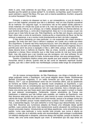 12
diabo é, pois, mais poderoso do que Deus, uma vez que resiste aos seus ministros,
àqueles que lhe opõem as coisas santas? E, no entanto, os Espíritas, quem invocam? de
quem solicitam o apoio? De Deus. Por que, com a mesma assistência, triunfam, enquanto
os outros fracassam? Eis a razão:
Primeiro, o retorno do obsessor ao bem, e, por conseqüência, a cura do doente, o
que é um fato material, provando que não é o demônio, mas um mau Espírito suscetível
de se melhorar. Em segundo lugar, no exorcisimo não se lhe opõem senão palavras e
sinais materiais em virtude dos quais se tem a fé, mas dos quais o Espírito não toma em
nenhuma conta; irrita-se, se o ameaça, se o maldiz, desejando-lhe as chamas eternas; se
quer domá-lo pela força, e, como ele é imperceptível, disso se ri e vos escapa, e quer vos
provar que é mais forte do que vós. Pelo Espiritismo, se lhe fala com doçura, procura-se
fazer vibrar nele a corda do sentimento; mostra-se-lhe a misericórdia de Deus; se lhe faz
entrever a esperança, e se o conduz muito brandamente ao bem; eis todo o segredo.
O fato acima apresenta um caso particular, é o da suspensão das crises durante a
gravidez. De onde vem isto? Que a ciência o explique, se o pode; eis a razão que disso
dá o Espiritismo. O doente não tinha nenhuma loucura, nem uma afecção nervosa; a cura
lhe é a prova: era bem uma obsessão. O Espírito obsessor exercia uma vingança; Deus o
permite para servir de prova e expiação à mãe e, além disto, porque, mais tarde, a cura
desta deveria levar à melhoria do Espírito. Mas as crises, durante a gravidez, podiam
prejudicar a criança; Deus consentiu que a mãe fosse punida do mal que havia podido
fazer, mas não queria que o ser inocente que ela carregava, com isso sofresse; foi por
isto que toda liberdade de ação foi tirada, durante esse tempo, aos seus perseguidores.
Quanto o Espiritismo explica coisas para aquele que quer estudar e observar! Que
horizontes abrirá à ciência, quando esta se der conta do elemento espiritual! Quanto
aqueles, que não o vêem senão nas manifestação curiosas estão longe de compreendê-
lo!
_______________________
OS DOIS ESPIÕES.
Um de nossos correspondentes, de São Petersburgo, nos dirige a tradução de um
artigo publicado contra o Espiritismo, num jornal religioso dessa cidade: Doukhownaia
Beceda (Conversas religiosas). É um relato fornecido por duas pessoas jovens de
Moscou, Srs***, que se apresentaram entre nós em novembro último, sob as aparências
de homens da melhor companhia, se dizendo muito simpáticos ao Espiritismo, e que
foram recebidos com as considerações que mandavam suas qualidades de estrangeiros.
Absolutamente nada, em suas palavras nem em suas maneiras, traía a intenção que os
trazia; era preciso que isso fosse assim para desempenhar seu papel e cumprir a missão
da qual estavam encarregados. Certamente, nossos adversários da França nos
habituaram a relatórios que não brilham pela exatidão, em matéria de Espiritismo; mas
lhes devemos esta justiça de que nenhum, pelo menos do nosso conhecimento, levou a
calúnia tão longe. Isto teria sido difícil num jornal francês, porque a lei protege contra tais
abusos, mas também porque muitas testemunhas oculares viriam constatar a verdade;
mas, a seiscentas léguas, num país estranho e numa língua aqui desconhecida, isso era
mais fácil. Devemos aos numerosos adeptos da Rússia uma refutação desse ignóbil
panfleto, cujos autores são tanto mais repreensíveis quanto abusaram da confiança que
haviam procurado inspirar. Introduzindo-se sob falsas aparências, como emissários de um
partido, numa casa particular e numa reunião toda privada, que nunca é aberta ao
público, e onde não se é admitido senão sob recomendação, para entregar à publicidade
um relatório desfigurado e ultrajante, coloca-se abaixo dos espiões, porque os espiões, ao
menos, dão uma conta exata daquilo que viram. É lamentável que isto seja ainda em
 