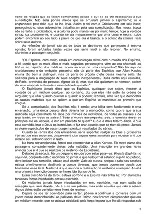13
nome da religião que se façam semelhantes coisas e que se as crê necessárias à sua
sustentação. Não será portais meios que se arruinará jamais o Espiritismo; se o
engrandece pelo ódio que se lhe leva. Assim o foi com o Cristianismo em seu início;
perseguindo-o, seus adversários trabalharam pela sua consolidação. Mas nessa época
não se tinha a publicidade, e a calúnia podia manter-se por muito tempo; hoje a verdade
se faz luz prontamente, e quando se diz maldosamente que uma coisa é negra, todos
podem encontrar ao seu lado a prova de que ela é branca, e o odioso da calúnia recai
sobre seus autores.
As reflexões do jornal são as de todos os detratores que pertencem à mesma
opinião; foram refutadas tantas vezes que seria inútil a isto retornar. No entanto,
citaremos a passagem seguinte:
"Os Espíritas, com efeito, estão em comunicação direta com o mundo dos Espíritos,
a tal ponto que os mais altos e mais sagrados personagens vêm ao seu chamado ad
libítum ao capricho dos médiuns, como ao som de uma campainha? Não há aqui do
charlatanismo e do embuste grosseiro, não da parte dos Espíritos que Allan Kardec
ensina tão bem a distinguir, mas da parte do próprio chefe dessa mesma seita, tão
sedutora para a imaginação de seus adeptos inexperientes? Duas cartas aqui reunidas,
de Paris, provindas de pessoas dignas de fé, mas que não quiseram se nomear, podem
dar uma resposta suficiente a essa delicada questão."
O Espiritismo jamais disse que os Espíritos, quaisquer que sejam, viessem à
vontade de um médium qualquer; ao contrário, diz que eles não estão às ordens de
ninguém; que vêm quando querem e quando o podem; faz mais, uma vez que demonstra
as causas materiais que se opõem a que um Espírito se manifeste ao primeiro que
chegue.
Se a comunicação dos Espíritos não é senão uma idéia sem fundamento e uma
encenação, uma única pessoa dela deveria ter o monopólio; como ocorre que a sua
realidade seja constatada há anos por milhões de indivíduos, de todas as classes e de
toda idade, em todos os países? Todo o mundo desempenha, pois, a comédia desde os
príncipes até os plebeus, e isto em proveito de quem? O que é mais bizarro ainda, é que
essa comédia leva a Deus os incrédulos, e faz orar aqueles que se riam da prece. Jamais
se viram espetáculos de escamotagem produzir resultados tão sérios.
Quanto às cartas dos dois emissários, seria supérfluo realçar as tolas e grosseiras
injúrias que elas encerram; bastar-nos-á citar alguns erros materiais para mostrar a fé que
merece seu relatório sobre o resto.
Na hora convencionada, fomos nos recomendar a Allan Kardec. Ele mora numa das
passagens constantemente cheias pela multidão. Uma inscrição em grandes letras
anuncia que é lá que se realizam os mistérios do Espiritismo.
Debaixo da escada, há um pequeno escudo com estas palavras: Revista Espírita, no
segundo, porque lá está o escritório do jornal, e que todo jornal estando sujeito ao público,
deve indicar seu domicílio. Abaixo está escrito: Sala de cursos, porque a sala das sessões
estava primitivamente destinada a cursos diversos, que jamais ocorreram desde que
habitamos esse local. Nada há lá que anuncie a realização de mistérios quaisquer. Aí está
uma primeira invenção desses senhores tão dignos de fé.
Eram cinco horas da tarde; estava sombrio e o Espírita não tinha luz. Por alamedas
tortuosas fomos introduzido em seu escritório.
Os visitantes jamais foram introduzidos em meu escritório, mas num salão de
recepção que, sem dúvida, não é o de um palácio, mas onde aqueles que não o acham
dignos deles estão perfeitamente livres de retornar.
Depois de nos ter convidado para sentar, pôs-se a continuar a conversa com um
jovem nosso desconhecido. As palavras deste último nos fizeram compreender que era
um médium recente, que se achava obsidiado pela força impura que lhe dá respostas sob
 