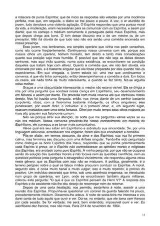 14
a máscara de puros Espíritos; que de início as respostas são veladas por uma inocência
perfeita, mas que, em seguida, o diabo se trai pouco a pouco. A voz, o ar aturdido do
jovem, tudo denotava uma violenta agitação. O Espírita respondeu que uma pureza moral
da vida, a moderação, eram necessárias para se comunicar com os Espíritos, e assim por
diante; que no começo o médium comumente é perseguido pelos maus Espíritos, mas
que depois chega aos bons. O tom desse discurso era o de um mestre ou de um
preceptor. Não há dúvida de que tudo isso não era senão uma comédia encenada em
nossa presença.
Esse jovem, nos lembramos, era simples operário que vinha nos pedir conselhos,
como isto ocorre freqüentemente. Continuamos nossa conversa com ele, porque aos
nossos olhos um operário, homem honesto, tem direito a tanto mais considerações
quanto sua posição seja mais humilde. É possível que isto não seja as idéias desses
senhores, mas aqui virão quando, numa outra existência, se encontrarem na condição
daqueles que tratam hoje com altivez. Quanto à comédia que, ele não tem dúvida, era
encenada por eles, e é bastante singular que ela fosse preparada por eles quando não os
esperávamos. Em sua chegada, o jovem estava só; uma vez que continuamos a
conversa, é que ela tinha começado; então desempenhamos a comédia a dois. Em todos
os casos, ela nada tinha de muito interessante, e quando se fez tanto, fez-se alguma
coisa melhor.
Graças a uma obscuridade interessante, o mestre não estava visível. Ele se dirigia a
nós por uma pergunta que sondava nossa crença em Espiritismo, seu desenvolvimento
em Moscou e assim por diante. Ele procedia com muita reserva até que conheceu nosso
desejo. Nos foi trazida uma lâmpada; então, nos vimos diante de um senhor bastante
corpulento, idoso, com a fisionomia bastante indulgente, os olhos singulares; eles
penetravam, por assim dizer, o indivíduo: é o primeiro olhar, e, em segundo lugar,
estavam marcados com uma certa fantasia. Olhei por muito tempo seus olhos notáveis ao
mais alto grau em sua fisionomia comum.
Não sei porque atraí sua atenção, de sorte que me perguntou várias vezes se eu
não era médium. Nossa conversa provando-lhe nosso conhecimento em matéria de
Espiritismo, ele começou a se tornar mais comunicativo.
Vê-se qual era seu saber em Espiritismo e sobretudo sua sinceridade. Se, por uma
linguagem astuciosa, acreditavam nos enganar, foram eles que encenaram a comédia.
Pôs-se afalar, em termos obscuros, da alma e dos Espíritos; sua voz foi primeiro
calma, mas terminou seu discurso com uma ênfase singular. Tendo-lhe sido perguntado
como distingue os bons Espíritos dos maus, respondeu que se punha preliminarmente
cada Espírito à prova; se o Espírito não contradissesse as opiniões morais e religiosas
dos Espíritas, era anotado como puro Espírito. À minha pergunta: por que não se ocupava
senão da solução das questões morais e não tocava nem as questões científicas, nem as
questões políticas (esta pergunta o desagradou visivelmente, ele respondeu alguma coisa
neste gênero: que os Espíritos com isso não se misturam. A política, geralmente, é o
terreno perigoso sobre o qual os falsos irmãos procuram conduzir os Espíritas. A moral,
segundo eles, é coisa muito banal e muito vulgar; isso é muito repetido; é preciso do
positivo. Um indivíduo decorado que tinha, sob uma aparência enganosa, se introduzido
num grupo de operários, em Lyon, onde se encontravam também alguns militares,
colocou esta pergunta: "O que é que os Espíritos pensam de Henri V?" A resposta dos
Espíritos e do assistente não lhe deu desejo de recomeçar nem de retornar.
Depois de uma certa hesitação, nos permitiu, sexta-feira à noite, assistir a uma
reunião dos Espíritas. Propunha-se questionar um coronel da guarda falecido há pouco,
precedentemente médium. Dissemos-lhe adeus. A noite de sexta-feira me interessa e vos
darei conta de tudo aquilo que ouvir e ver. Diz-se, no entanto, que ele toma cem francos
por cada sessão. Se for verdade, me será, bem entendido, impossível ouvir e ver. Eu
sacrificarei dez francos, mas não mais. Paris 2/14 de novembro de 1864.
 