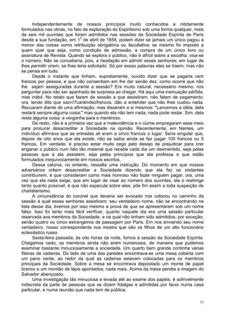 15
Independentemente de nossos princípios muito conhecidos e nitidamente
formulados nas obras, no fato de exploração do Espiritismo sob uma forma qualquer, mais
de seis mil ouvintes que foram admitidos nas sessões da Sociedade Espírita de Paris
desde a sua fundação, em 15
de abril de 1858, podem dizer se jamais um único pagou a
menor das coisas como retribuição obrigatória ou facultativa; se mesmo foi imposto a
quem quer que seja, como condição de admissão, a compra de um único livro ou
assinatura de Revista. Quando se explora o público, não é difícil sobre a escolha; visa-se
o número. Não se conceberia, pois, a hesitação em admitir esses senhores; em lugar de
lhes permitir virem, se lhes teria solicitado. Só por essas palavras eles se traem; mas não
se pensa em tudo.
Desde o instante que tinham, supostamente, ouvido dizer que se pagaria cem
francos por pessoa, e que não consentiam em lhe dar senão dez, como ocorre que não
lhe sejam asseguradas durante a sessão? Era muito natural, necessário mesmo, nos
perguntar para não ser apanhado de surpresa ao chegar. Há aqui uma insinuação pérfida,
mas inábil. No relato que fazem da sessão a que assistiram, não falam de pagamento;
ora, tendo dito que sacr//7carámdezfrancos, dão a entender que não lhes custou nada.
Recuaram diante de uma afirmação; mas disseram a si mesmos: "Lancemos a idéia, dela
restará sempre alguma coisa;" mas quando ela não tem nada, nada pode restar. Sim, dela
resta alguma coisa: a vergonha para o mentiroso.
De resto, não é a primeira vez que a malevolência e o ciúme empregaram esse meio
para procurar desacreditar a Sociedade na opinião. Recentemente, em Nantes, um
indivíduo afirmava que as entradas ali eram a cinco francos o lugar. Seria singular que,
depois de oito anos que ela existe, não se saiba ainda se faz pagar 100 francos ou 5
francos. Em verdade, é preciso estar muito cego pelo desejo de prejudicar para crer
enganar o público num fato tão material que recebe cada dia um desmentido, seja pelas
pessoas que a ela assistem, seja pelos princípios que ela professa e que estão
formulados inequivocamente em nossos escritos.
Dessa calúnia, no entanto, ressalta uma instrução. Do momento em que nossos
adversários crêem desacreditar a Sociedade dizendo que ela faz os visitantes
contribuírem, é que consideram como mais honroso não fazer ninguém pagar; ora, uma
vez que ela nada exige, que em lugar de visar ao número dos ouvintes, ela o restringe
tanto quanto possível, é que não especula sobre eles; põe fim assim a toda suspeição de
charlatanismo.
A circunstância do coronel que deveria ser evocado nos colocou no caminho da
sessão à qual esses senhores assistiram; seu verdadeiro nome, não se encontrando na
lista desse dia, tivemos por isso mesmo a prova de que se apresentaram sob um nome
falso. Isso foi tanto mais fácil verificar, quanto naquele dia era uma sessão particular
reservada aos membros da Sociedade, e na qual não tinham sido admitidos, por exceção,
senão quatro ou cinco estrangeiros de passagem por Paris. Em nos enviando seu nome
verdadeiro, nosso correspondente nos mostra que são os filhos de um alto funcionário
eclesiástico russo.
Sexta-feira passada, às oito horas da noite, fomos à sessão da Sociedade Espírita.
Chegamos cedo; os membros ainda não eram numerosos, de maneira que pudemos
examinar bastante minuciosamente a sociedade. Um quarto bem grande continha várias
fileiras de cadeiras. Do lado de uma das paredes encontrava-se uma mesa coberta com
um pano verde, ao redor da qual as cadeiras estavam colocadas para os membros
principais da Sociedade. Sobre a mesa se encontrava depositado um monte de papel
branco e um montão de lápis apontados; nada mais. Acima da mesa pendia a imagem do
Salvador abençoado.
Uma investigação tão minuciosa e levada até ao exame dos papéis, é sofrivelmente
indiscreta da parte de pessoas que se dizem fidalgas e admitidas por favor numa casa
particular, e numa reunião que nada tem de pública.
 