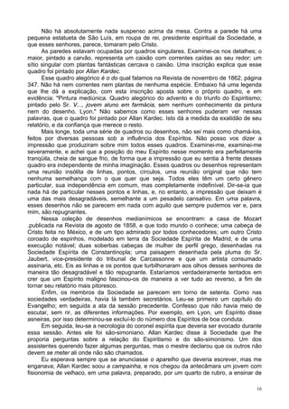 16
Não há absolutamente nada suspenso acima da mesa. Contra a parede há uma
pequena estatueta de São Luís, em roupa de rei, presidente espiritual da Sociedade, e
que esses senhores, parece, tomaram pelo Cristo.
As paredes estavam ocupadas por quadros singulares. Examinei-os nos detalhes; o
maior, pintado a carvão, representa um caixão com correntes caídas ao seu redor; um
sítio singular com plantas fantásticas cercava o caixão. Uma inscrição explica que esse
quadro foi pintado por Allan Kardec.
Esse quadro alegórico é o do qual falamos na Revista de novembro de 1862, página
347. Não há nem correntes nem plantas de nenhuma espécie. Embaixo há uma legenda
que lhe dá a explicação, com esta inscrição aposta sobre o próprio quadro, e em
evidência; "Pintura mediúnica. Quadro alegórico do advento e do triunfo do Espiritismo;
pintado pelo Sr. V..., jovem aluno em farmácia, sem nenhum conhecimento da pintura
nem do desenho. Lyon." Não sabemos como esses senhores puderam ver nessas
palavras, que o quadro foi pintado por Allan Kardec. Isto dá a medida da exatidão de seu
relatório, e da confiança que merece o resto.
Mais longe, toda uma série de quadros ou desenhos, não sei mais como chamá-los,
feitos por diversas pessoas sob a influência dos Espíritos. Não posso vos dizer a
impressão que produziram sobre mim todos esses quadros. Examinei-me, examinei-me
severamente, e achei que a posição do meu Espírito nesse momento era perfeitamente
tranqüila, cheia de sangue frio, de forma que a impressão que eu sentia à frente desses
quadro era independente de minha imaginação. Esses quadros ou desenhos representam
uma reunião insólita de linhas, pontos, círculos, uma reunião original que não tem
nenhuma semelhança com o que quer que seja. Todos eles têm um certo gênero
particular, sua independência em comum, mas completamente indefinível. Dir-se-ia que
nada há de particular nesses pontos e linhas, e, no entanto, a impressão que deixam é
uma das mais desagradáveis, semelhante a um pesadelo cansativo. Em uma palavra,
esses desenhos não se parecem em nada com aquilo que sempre pudemos ver e, para
mim, são repugnantes.
Nessa coleção de desenhos medianímicos se encontram: a casa de Mozart
.publicada na Revista de agosto de 1858, e que todo mundo o conhece; uma cabeça de
Cristo feita no México, e de um tipo admirado por todos conhecedores; um outro Cristo
coroado de espinhos, modelado em terra da Sociedade Espírita de Madrid, e de uma
execução notável; duas soberbas cabeças de mulher de perfil grego, desenhadas na
Sociedade Espírita de Constantinopla; uma paisagem desenhada pela pluma do Sr.
Jaubert, vice-presidente do tribunal de Carcassonne e que um artista consumado
assinaria, etc. Eis as linhas e os pontos que turbilhonaram aos olhos desses senhores de
maneira tão desagradável e tão repugnante. Estaríamos verdadeiramente tentados em
crer que um Espírito maligno fascinou-os de maneira a ver tudo ao reverso, a fim de
tornar seu relatório mais pitoresco.
Enfim, os membros da Sociedade se parecem em torno de setenta. Como nas
sociedades verdadeiras, havia lá também secretários. Leu-se primeiro um capítulo do
Evangelho; em seguida a ata da sessão precedente. Confesso que não havia meio de
escutar, sem rir, as diferentes informações. Por exemplo, em Lyon, um Espírito disse
asneiras, por isso determinou-se excluí-lo do número dos Espíritos de boa conduta.
Em seguida, leu-se a necrologia do coronel espírita que deveria ser evocado durante
essa sessão. Antes ele foi são-simoniano. Allan Kardec disse à Sociedade que lhe
proporia perguntas sobre a relação do Espiritismo e do são-simonismo. Um dos
assistentes querendo fazer algumas perguntas, mas o mestre declarou que os outros não
devem se meter ali onde não são chamados.
Eu esperava sempre que se anunciasse o aparelho que deveria escrever, mas me
enganava; Allan Kardec soou a campainha, e nos chegou da antecâmara um jovem com
fisionomia de velhaco, em uma palavra, preparado, por um quarto de rubro, a ensinar de
 