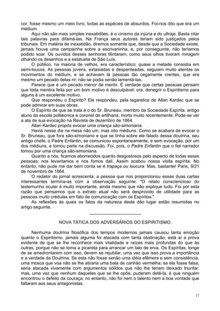 17
cor, fosse mesmo um meio livro, todas as espécies de absurdos. Foi-nos dito que era um
médium.
Aqui não são mais simples inexatidões, é o cinismo da injúria e do ultraje. Basta citar
tais palavras para difamá-las. Na França seus autores teriam sido justiçados pelos
tribunais. Em matéria de inexatidão, diremos somente que, desde que a Sociedade existe,
jamais houve uma campainha sobre a escrivaninha, e, por conseguinte, não teríamos
podido soar. Os ouvidos desses senhores tilintaram, como seus olhos tiveram miragem
olhando os desenhos e a estatueta de São Luís.
O público, na maioria de velhos, era característico; quase a metade consistia em
semi-loucos. As pessoas jovens, extasiadas e despenteadas, seguiam muito atentas os
movimentos do médium, e se achavam lá pessoas tão cegamente crentes, que era
mesmo um pecado delas rir; não se podia senão lamentá-las.
Parece que é um pecado menor de mentir. É verdade que certas pessoas pensam
que toda mentira feita por um bom motivo é desculpável; ora, denegrir o Espiritismo para
alguns é um excelente motivo.
Que respondeu o Espírito? Ele respondeu, pela tagarelice de Allan Kardec que se
pode admirar em suas obras.
O Espírito de que se trata é o do Sr. Bruneau, membro da Sociedade Espírita, antigo
aluno da escola politécnica e coronel de artilharia, morto muito recentemente. Pode-se ver
a ata de sua evocação na Revista de dezembro de 1864.
Allan Kardec propôs evocar uma criança são-simoniana.
Havia nesse dia na mesa não um, mas oito médiuns. Como se acabara de evocar o
Sr. Bruneau, que fora são-simoniano e que se tinha sobre ele falado dessa doutrina, seu
antigo chefe, o Padre Enfantin, se comunicou espontaneamente, e sem evocação, por um
dos médiuns, e tomou parte na discussão. Foi, pois, o Padre Enfantin que o fiel narrador
tomou por uma criança são-simoniana.
Quanto a nós, ficamos aborrecidos quanto desgostosos pelo aspecto de todas essas
pessoas; nos levantamos e nos fomos dali. Assim acabou nossa visita espírita. No
entanto, não pude me dar bem conta se é trapaça ou loucura. Mas, bastante! Paris, 9/21
de novembro de 1864.
O redator do jornal acrescenta: a pessoa que nos proporcionou essas duas cartas
interessantes termina-as com a observação seguinte: "O relato consciencioso do
testemunho ocular é muito importante, ainda mesmo que não explique tudo. Foi por esta
razão que pensamos que o extrato atual não será desprovido de utilidade para as
pessoas muito crédulas em fato de comunicação com os Espíritos."
As reflexões às quais os fatos da natureza deste dão lugar estão resumidas no
artigo seguinte.
_____________________
NOVA TÁTICA DOS ADVERSÁRIOS DO ESPIRITISMO.
Nenhuma doutrina filosófica dos tempos modernos jamais causou tanta emoção
quanto o Espiritismo, jamais alguma foi atacada com tanta obstinação; está aí a prova
evidente de que se lhe reconhece mais vitalidade e raízes mais profundas do que às
outras, porque não se toma a picareta para arrancar um talo de erva. Os Espíritas, longe
de se amedrontarem com isso, devem se rejubilar, uma vez que isso prova a importância
e a verdade da Doutrina. Se esta não fosse senão uma idéia efêmera e sem consistência,
uma mosca que voa não se lhe atiraria uma bala de canhão vermelha; se ela fosse falsa,
seria atacada vivamente com argumentos sólidos que não lhe teriam deixado triunfar;
mas, uma vez que nenhum daqueles que se lhe opõe, puderam detê-la, é que ninguém
encontrou o defeito da couraça; no entanto, não foi nem o talento nem a boa vontade que
faltaram aos seus antagonistas.
 