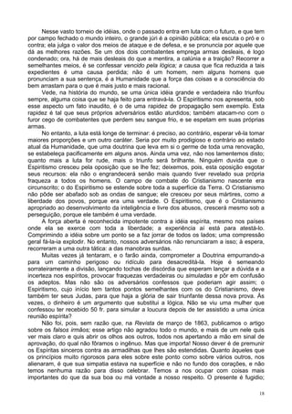 18
Nesse vasto torneio de idéias, onde o passado entra em luta com o futuro, e que tem
por campo fechado o mundo inteiro, o grande júri é a opinião pública; ela escuta o pró e o
contra; ela julga o valor dos meios de ataque e de defesa, e se pronuncia por aquele que
dá as melhores razões. Se um dos dois combatentes emprega armas desleais, é logo
condenado; ora, há de mais desleais do que a mentira, a calúnia e a traição? Recorrer a
semelhantes meios, é se confessar vencido pela lógica; a causa que fica reduzida a tais
expedientes é uma causa perdida; não é um homem, nem alguns homens que
pronunciam a sua sentença, é a Humanidade que a força das coisas e a consciência do
bem arrastam para o que é mais justo e mais racional.
Vede, na história do mundo, se uma única idéia grande e verdadeira não triunfou
sempre, alguma coisa que se haja feito para entravá-la. O Espiritismo nos apresenta, sob
esse aspecto um fato inaudito, é o de uma rapidez de propagação sem exemplo. Esta
rapidez é tal que seus próprios adversários estão aturdidos; também atacam-no com o
furor cego de combatentes que perdem seu sangue frio, e se espetam em suas próprias
armas.
No entanto, a luta está longe de terminar: é preciso, ao contrário, esperar vê-la tomar
maiores proporções e um outro caráter. Seria por muito prodigioso e contrário ao estado
atual da Humanidade, que uma doutrina que leva em si o germe de toda uma renovação,
se estabeleça pacificamente em alguns anos. Ainda uma vez, não nos lamentemos disto;
quanto mais a luta for rude, mais o triunfo será brilhante. Ninguém duvida que o
Espiritismo cresceu pela oposição que se lhe fez; deixemos, pois, esta oposição esgotar
seus recursos: ela não o engrandecerá senão mais quando tiver revelado sua própria
fraqueza a todos os homens. O campo de combate do Cristianismo nascente era
circunscrito; o do Espiritismo se estende sobre toda a superfície da Terra. O Cristianismo
não pôde ser abafado sob as ondas de sangue; ele cresceu por seus mártires, como a
liberdade dos povos, porque era uma verdade. O Espiritismo, que é o Cristianismo
apropriado ao desenvolvimento da inteligência e livre dos abusos, crescerá mesmo sob a
perseguição, porque ele também é uma verdade.
A força aberta é reconhecida impotente contra a idéia espírita, mesmo nos países
onde ela se exerce com toda a liberdade; a experiência aí está para atestá-lo.
Comprimindo a idéia sobre um ponto se a faz jorrar de todos os lados; uma compressão
geral fá-la-ia explodir. No entanto, nossos adversários não renunciaram a isso; à espera,
recorreram a uma outra tática: a das manobras surdas.
Muitas vezes já tentaram, e o farão ainda, comprometer a Doutrina empurrando-a
para um caminho perigoso ou ridículo para desacreditá-la. Hoje é semeando
sorrateiramente a divisão, lançando tochas de discórdia que esperam lançar a dúvida e a
incerteza nos espíritos, provocar fraquezas verdadeiras ou simuladas e pôr em confusão
os adeptos. Mas não são os adversários confessos que poderiam agir assim; o
Espiritismo, cujo início tem tantos pontos semelhantes com os do Cristianismo, deve
também ter seus Judas, para que haja a glória de sair triunfante dessa nova prova. Às
vezes, o dinheiro é um argumento que substitui a lógica. Não se viu uma mulher que
confessou ter recebido 50 fr. para simular a loucura depois de ter assistido a uma única
reunião espírita?
Não foi, pois, sem razão que, na Revista de março de 1863, publicamos o artigo
sobre os falsos irmãos; esse artigo não agradou todo o mundo, e mais de um nele quis
ver mais claro e quis abrir os olhos aos outros, todos nos apertando a mão em sinal de
aprovação, do qual não fôramos o ingênuo. Mas que importa! Nosso dever é de premunir
os Espíritas sinceros contra as armadilhas que lhes são estendidas. Quanto àqueles que
os princípios muito rigorosos para eles sobre este ponto como sobre vários outros, nos
alienaram, é que sua simpatia estava na superfície e não no fundo dos corações, e não
temos nenhuma razão para disso celebrar. Temos a nos ocupar com coisas mais
importantes do que da sua boa ou má vontade a nosso respeito. O presente é fugidio;
 