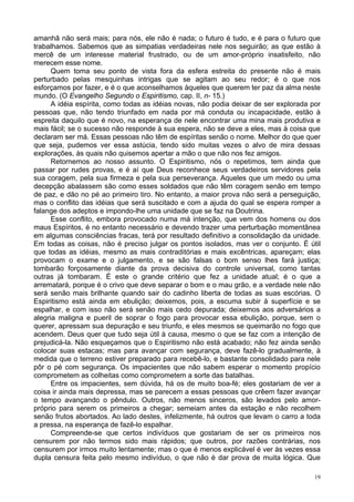 19
amanhã não será mais; para nós, ele não é nada; o futuro é tudo, e é para o futuro que
trabalhamos. Sabemos que as simpatias verdadeiras nele nos seguirão; as que estão à
mercê de um interesse material frustrado, ou de um amor-próprio insatisfeito, não
merecem esse nome.
Quem toma seu ponto de vista fora da esfera estreita do presente não é mais
perturbado pelas mesquinhas intrigas que se agitam ao seu redor; é o que nos
esforçamos por fazer, e é o que aconselhamos àqueles que querem ter paz da alma neste
mundo. (O Evangelho Segundo o Espiritismo, cap. II, n- 15.)
A idéia espírita, como todas as idéias novas, não podia deixar de ser explorada por
pessoas que, não tendo triunfado em nada por má conduta ou incapacidade, estão à
espreita daquilo que é novo, na esperança de nele encontrar uma mina mais produtiva e
mais fácil; se o sucesso não responde à sua espera, não se deve a eles, mas à coisa que
declaram ser má. Essas pessoas não têm de espíritas senão o nome. Melhor do que quer
que seja, pudemos ver essa astúcia, tendo sido muitas vezes o alvo de mira dessas
explorações, às quais não quisemos apertar a mão o que não nos fez amigos.
Retornemos ao nosso assunto. O Espiritismo, nós o repetimos, tem ainda que
passar por rudes provas, e é aí que Deus reconhece seus verdadeiros servidores pela
sua coragem, pela sua firmeza e pela sua perseverança. Aqueles que um medo ou uma
decepção abalassem são como esses soldados que não têm coragem senão em tempo
de paz, e dão no pé ao primeiro tiro. No entanto, a maior prova não será a perseguição,
mas o conflito das idéias que será suscitado e com a ajuda do qual se espera romper a
falange dos adeptos e impondo-lhe uma unidade que se faz na Doutrina.
Esse conflito, embora provocado numa má intenção, que vem dos homens ou dos
maus Espíritos, é no entanto necessário e devendo trazer uma perturbação momentânea
em algumas consciências fracas, terá por resultado definitivo a consolidação da unidade.
Em todas as coisas, não é preciso julgar os pontos isolados, mas ver o conjunto. É útil
que todas as idéias, mesmo as mais contraditórias e mais excêntricas, apareçam; elas
provocam o exame e o julgamento, e se são falsas o bom senso lhes fará justiça;
tombarão forçosamente diante da prova decisiva do controle universal, como tantas
outras já tombaram. É este o grande critério que fez a unidade atual; é o que a
arrematará, porque é o crivo que deve separar o bom e o mau grão, e a verdade nele não
será senão mais brilhante quando sair do cadinho liberta de todas as suas escórias. O
Espiritismo está ainda em ebulição; deixemos, pois, a escuma subir à superfície e se
espalhar, e com isso não será senão mais cedo depurada; deixemos aos adversários a
alegria maligna e pueril de soprar o fogo para provocar essa ebulição, porque, sem o
querer, apressam sua depuração e seu triunfo, e eles mesmos se queimarão no fogo que
acendem. Deus quer que tudo seja útil à causa, mesmo o que se faz com a intenção de
prejudicá-la. Não esqueçamos que o Espiritismo não está acabado; não fez ainda senão
colocar suas estacas; mas para avançar com segurança, deve fazê-lo gradualmente, à
medida que o terreno estiver preparado para recebê-lo, e bastante consolidado para nele
pôr o pé com segurança. Os impacientes que não sabem esperar o momento propício
comprometem as colheitas como comprometem a sorte das batalhas.
Entre os impacientes, sem dúvida, há os de muito boa-fé; eles gostariam de ver a
coisa ir ainda mais depressa, mas se parecem a essas pessoas que crêem fazer avançar
o tempo avançando o pêndulo. Outros, não menos sinceros, são levados pelo amor-
próprio para serem os primeiros a chegar; semeiam antes da estação e não recolhem
senão frutos abortados. Ao lado destes, infelizmente, há outros que levam o carro a toda
a pressa, na esperança de fazê-lo espalhar.
Compreende-se que certos indivíduos que gostariam de ser os primeiros nos
censurem por não termos sido mais rápidos; que outros, por razões contrárias, nos
censurem por irmos muito lentamente; mas o que é menos explicável é ver às vezes essa
dupla censura feita pelo mesmo indivíduo, o que não é dar prova de muita lógica. Que
 