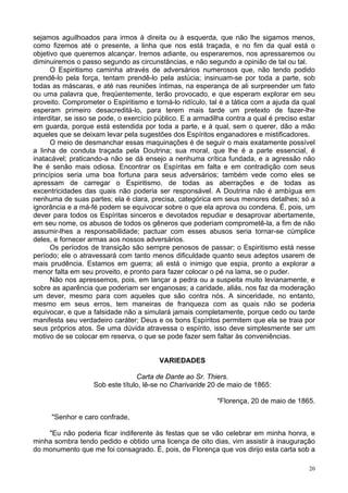 20
sejamos aguilhoados para irmos à direita ou à esquerda, que não lhe sigamos menos,
como fizemos até o presente, a linha que nos está traçada, e no fim da qual está o
objetivo que queremos alcançar. Iremos adiante, ou esperaremos, nos apressaremos ou
diminuiremos o passo segundo as circunstâncias, e não segundo a opinião de tal ou tal.
O Espiritismo caminha através de adversários numerosos que, não tendo podido
prendê-lo pela força, tentam prendê-lo pela astúcia; insinuam-se por toda a parte, sob
todas as máscaras, e até nas reuniões íntimas, na esperança de ali surpreender um fato
ou uma palavra que, freqüentemente, terão provocado, e que esperam explorar em seu
proveito. Comprometer o Espiritismo e torná-lo ridículo, tal é a tática com a ajuda da qual
esperam primeiro desacreditá-lo, para terem mais tarde um pretexto de fazer-lhe
interditar, se isso se pode, o exercício público. E a armadilha contra a qual é preciso estar
em guarda, porque está estendida por toda a parte, e à qual, sem o querer, dão a mão
aqueles que se deixam levar pela sugestões dos Espíritos enganadores e mistificadores.
O meio de desmanchar essas maquinações é de seguir o mais exatamente possível
a linha de conduta traçada pela Doutrina; sua moral, que lhe é a parte essencial, é
inatacável; praticando-a não se dá ensejo a nenhuma crítica fundada, e a agressão não
lhe é senão mais odiosa. Encontrar os Espíritas em falta e em contradição com seus
princípios seria uma boa fortuna para seus adversários; também vede como eles se
apressam de carregar o Espiritismo, de todas as aberrações e de todas as
excentricidades das quais não poderia ser responsável. A Doutrina não é ambígua em
nenhuma de suas partes; ela é clara, precisa, categórica em seus menores detalhes; só a
ignorância e a má-fé podem se equivocar sobre o que ela aprova ou condena. É, pois, um
dever para todos os Espíritas sinceros e devotados repudiar e desaprovar abertamente,
em seu nome, os abusos de todos os gêneros que poderiam comprometê-la, a fim de não
assumir-lhes a responsabilidade; pactuar com esses abusos seria tornar-se cúmplice
deles, e fornecer armas aos nossos adversários.
Os períodos de transição são sempre penosos de passar; o Espiritismo está nesse
período; ele o atravessará com tanto menos dificuldade quanto seus adeptos usarem de
mais prudência. Estamos em guerra; ali está o inimigo que espia, pronto a explorar a
menor falta em seu proveito, e pronto para fazer colocar o pé na lama, se o puder.
Não nos apressemos, pois, em lançar a pedra ou a suspeita muito levianamente, e
sobre as aparência que poderiam ser enganosas; a caridade, aliás, nos faz da moderação
um dever, mesmo para com aqueles que são contra nós. A sinceridade, no entanto,
mesmo em seus erros, tem maneiras de franqueza com as quais não se poderia
equivocar, e que a falsidade não a simulará jamais completamente, porque cedo ou tarde
manifesta seu verdadeiro caráter; Deus e os bons Espíritos permitem que ela se traia por
seus próprios atos. Se uma dúvida atravessa o espírito, isso deve simplesmente ser um
motivo de se colocar em reserva, o que se pode fazer sem faltar às conveniências.
VARIEDADES
Carta de Dante ao Sr. Thiers.
Sob este título, lê-se no Charivaride 20 de maio de 1865:
"Florença, 20 de maio de 1865.
"Senhor e caro confrade,
"Eu não poderia ficar indiferente às festas que se vão celebrar em minha honra, e
minha sombra tendo pedido e obtido uma licença de oito dias, vim assistir à inauguração
do monumento que me foi consagrado. É, pois, de Florença que vos dirijo esta carta sob a
 