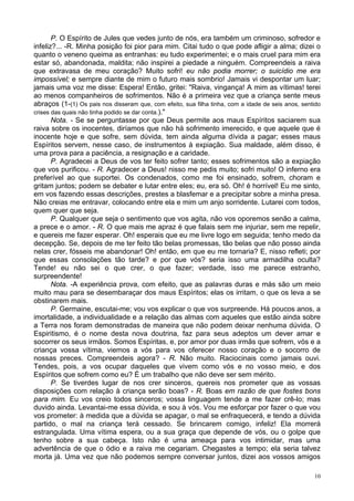 10
P. O Espírito de Jules que vedes junto de nós, era também um criminoso, sofredor e
infeliz?... -R. Minha posição foi pior para mim. Citai tudo o que pode afligir a alma; dizei o
quanto o veneno queima as entranhas: eu tudo experimentei; e o mais cruel para mim era
estar só, abandonada, maldita; não inspirei a piedade a ninguém. Compreendeis a raiva
que extravasa de meu coração? Muito sofri! eu não podia morrer; o suicídio me era
impossível; e sempre diante de mim o futuro mais sombrio! Jamais vi despontar um luar;
jamais uma voz me disse: Espera! Então, gritei: "Raiva, vingança! A mim as vítimas! terei
ao menos companheiros de sofrimentos. Não é a primeira vez que a criança sente meus
abraços (1-(1) Os pais nos disseram que, com efeito, sua filha tinha, com a idade de seis anos, sentido
crises das quais não tinha podido se dar conta.)."
Nota. - Se se perguntasse por que Deus permite aos maus Espíritos saciarem sua
raiva sobre os inocentes, diríamos que não há sofrimento imerecido, e que aquele que é
inocente hoje e que sofre, sem dúvida, tem ainda alguma dívida a pagar; esses maus
Espíritos servem, nesse caso, de instrumentos à expiação. Sua maldade, além disso, é
uma prova para a paciência, a resignação e a caridade.
P. Agradecei a Deus de vos ter feito sofrer tanto; esses sofrimentos são a expiação
que vos purificou. - R. Agradecer a Deus! nisso me pedis muito; sofri muito! O inferno era
preferível ao que suportei. Os condenados, como me foi ensinado, sofrem, choram e
gritam juntos; podem se debater e lutar entre eles; eu, era só. Oh! é horrível! Eu me sinto,
em vos fazendo essas descrições, prestes a blasfemar e a precipitar sobre a minha presa.
Não creias me entravar, colocando entre ela e mim um anjo sorridente. Lutarei com todos,
quem quer que seja.
P. Qualquer que seja o sentimento que vos agita, não vos oporemos senão a calma,
a prece e o amor. - R. O que mais me apraz é que falais sem me injuriar, sem me repelir,
e quereis me fazer esperar. Oh! esperais que eu me livre logo em seguida; tenho medo da
decepção. Se, depois de me ter feito tão belas promessas, tão belas que não posso ainda
nelas crer, fósseis me abandonar! Oh! então, em que eu me tornaria? E, nisso refleti; por
que essas consolações tão tarde? e por que vós? seria isso uma armadilha oculta?
Tende! eu não sei o que crer, o que fazer; verdade, isso me parece estranho,
surpreendente!
Nota. -A experiência prova, com efeito, que as palavras duras e más são um meio
muito mau para se desembaraçar dos maus Espíritos; elas os irritam, o que os leva a se
obstinarem mais.
P. Germaine, escutai-me; vou vos explicar o que vos surpreende. Há poucos anos, a
imortalidade, a individualidade e a relação das almas com aqueles que estão ainda sobre
a Terra nos foram demonstradas de maneira que não podem deixar nenhuma dúvida. O
Espiritismo, é o nome desta nova doutrina, faz para seus adeptos um dever amar e
socorrer os seus irmãos. Somos Espíritas, e, por amor por duas irmãs que sofrem, vós e a
criança vossa vítima, viemos a vós para vos oferecer nosso coração e o socorro de
nossas preces. Compreendeis agora? - R. Não muito. Raciocinais como jamais ouvi.
Tendes, pois, a vos ocupar daqueles que vivem como vós e no vosso meio, e dos
Espíritos que sofrem como eu? É um trabalho que não deve ser sem mérito.
P. Se tiverdes lugar de nos crer sinceros, quereis nos prometer que as vossas
disposições com relação à criança serão boas? - R. Boas em razão de que fostes bons
para mim. Eu vos creio todos sinceros; vossa linguagem tende a me fazer crê-lo; mas
duvido ainda. Levantai-me essa dúvida, e sou à vós. Vou me esforçar por fazer o que vou
vos prometer: à medida que a dúvida se apagar, o mal se enfraquecerá, e tendo a dúvida
partido, o mal na criança terá cessado. Se brincarem comigo, infeliz! Ela morrerá
estrangulada. Uma vítima espera, ou a sua graça que depende de vós, ou o golpe que
tenho sobre a sua cabeça. Isto não é uma ameaça para vos intimidar, mas uma
advertência de que o ódio e a raiva me cegariam. Chegastes a tempo; ela seria talvez
morta já. Uma vez que não podemos sempre conversar juntos, dizei aos vossos amigos
 