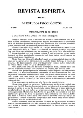 1
REVISTA ESPIRITA
JORNAL
DE ESTUDOS PSICOLÓGICOS
8o
ANO NO. 7 JULHO 1865
ÁRIA E PALAVRAS DO REI HENRI III
O Grand Journal de 4 de junho de 1865 relata o fato seguinte:
'Todos os editores e todos os amadores da música de Paris conhecem o Sr. N. G.
Bach, aluno de Zimmermann, primeiro prêmio de piano do Conservatório, no concurso de
1819, um de nossos professores de piano mais estimados e mais honrados, bisneto do
grande Sébastian Bach, de quem carrega dignamente o nome ilustre.
"Informado por nosso amigo comum, Sr. Dollingen, administrador do Grand Journal,
que o apartamento do Sr. N. G. Bach fora o teatro de um verdadeiro prodígio na noite de
5 de maio último, pedi a Dollingen para me conduzir à casa do Sr. Bach, e fui acolhido no
no
8 da rua Castellane com uma delicada cortesia. É inútil acrescentar, penso, que foi
depois de ter obtido a autorização expressa do herói desta história maravilhosa que me
permito contá-la aos meus leitores.
"No dia 4 de maio último, o Sr. Léon Bach, que é um curioso substituto de um artista,
trouxe ao seu pai um cravo admiravelmente esculpido. Depois de longas e minuciosas
procuras, o Sr. Bach descobriu, sobre uma tábua interior, o estado civil do instrumento;
ele data do mês de abril de 1564, e foi fabricado em Roma.
"O Sr. Bach passa uma parte do dia na contemplação de seu precioso cravo. Nele
pensava ao se deitar; quando o sono veio fechar sua pálpebra, nele pensava ainda.
"Não há, pois, que se espantar que tivesse tido o sonho seguinte: "No mais profundo
de seu sono, o Sr. Bach viu aparecer na cabeceira de seu leito um homem que tinha uma
longa borlas, os sapatos arredondados na ponta, com grossas barbas em cima, um culote
muito grande, uma roupa antiga com mangas colantes com abertura no alto, com
pequena gola ao redor do pescoço, com a cabeça coberta com um chapéu pontudo de
bordas grandes.
"Esse personagem se abaixou para o Sr. Bach e lhe fez este discurso:
"O cravo que possuis me pertenceu. Freqüentemente, serviu-me para distrair meu
senhor o rei Henri III. Quando ele era muito jovem, compôs uma ária com palavras que
gostava de cantar e que eu lhe toquei muitas vezes. Essa ária e essas palavras as
compôs lembrando de uma mulher que encontrou numa partida de caça e da qual se
tornou apaixonado. Afastaram-na dele; foi-lhe dito que ela foi envenenada, e o rei com
isso teve uma grande dor. Cada vez que estava triste, cantarolava esse romance. Então,
para distraí-lo eu tocava no meu cravo uma sarabanda de minha composição de que ele
gostava muito. Também eu confundia sempre esses dois trechos e não deixava de tocá-
los um depois do outro. Vou fazer-te ouvi-los."
"Então o homem do sonho se aproximou do cravo, fez alguns acordes e cantou a
ária com tanta expressão que o Sr. Bach despertou todo em lágrimas. Acendeu uma vela,
olhou a hora, e constatou que eram duas horas depois da meia-noite e não tardou a
dormir de novo.
 